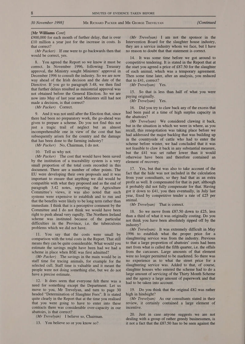 [Mr Williams Cont] £900,000 for each month of further delay, that is over £10 million a year just for the increase in costs. Is that correct? (Mr Packer) If one were to go backwards then that would be correct, yes. 8. You agreed the Report so we know it must be correct. In November 1996, following Treasury approval, the Ministry sought Ministers’ approval in December 1996 to consult the industry. So we are now way ahead of the Irish decision and the date of the Directive. If you go to paragraph 3.48, we then find that further delays resulted as ministerial approval was not obtained before the General Election. So we are now into May of last year and Ministers still had not made a decision, is that correct? (Mr Packer) Correct. 9. And it was not until after the Election that, since there had been no preparatory work, the go-ahead was given to prepare a scheme. Do you not find this not just a tragic trail of neglect but an almost incomprehensible one in view of the cost that has subsequently arisen for the country and the damage that has been done to the farming industry? (Mr Packer) No, Chairman, I do not. 10. Tell us why not. (Mr Packer) The cost that would have been saved by the institution of a traceability system is a very small proportion of the total costs recorded in this document. There are a number of other points. The EU were developing their own proposals and it was important to ensure that anything we did would be compatible with what they proposed and as the end of paragraph 3.42 notes, reporting the Agriculture Committee’s views, it was also noted that such systems were expensive to establish and to run and that the benefits were likely to be long term rather than immediate. I think that is a perceptive comment by the Committee and I do not think we would have been right to push ahead very rapidly. The Northern Ireland scheme was instituted because of the particular difficulties in the Province, i.e. the tuberculosis problems which we did not have. 11. You say that the costs were small by comparison with the total costs in the Report. That still means they can be quite considerable. What would you estimate the savings might have been had we had a scheme in place when BSE was first admitted? (Mr Packer) The savings in the main would be in staff time for tracing animals, for example for the selected cull. Staff time is valuable and it meant the people were not doing something else, but we do not have a precise estimate. 12. It does seem that everyone felt there was a need for something except the Department. Let us move to you, Mr Trevelyan, and turn to page 30 headed “Determination of Slaughter Fees”. It is stated quite clearly in the Report that at the time you realised that you were going to have to enter into these contracts there was considerable over-capacity in our abattoirs, is that correct? (Mr Trevelyan) I believe so, Chairman. 13. You believe so or you know so? (Mr Trevelyan) 1 am not the sponsor in the Intervention Board for the slaughter house industry, they are a service industry whom we face, but I have no reason to doubt that that statement is correct. 14. It was some time before we got around to competitive tendering. It is stated in the Report that at the start you agreed a price of £87.50 for the slaughter of each animal, which was a temporary agreement. Then some time later, after an analysis, you reduced that to £41, correct? (Mr Trevelyan) Yes. 15. So that is less than half of what you were paying originally. (Mr Trevelyan) 16. Did you try to claw back any of the excess that had been paid at a time of high surplus capacity in the abattoirs? (Mr Trevelyan) We considered clawing it back, but in the situation in which we were in where, as you recall, this renegotiation was taking place before we had addressed the major backlog that was building up in the countryside of cattle who had to enter the scheme before winter, we had concluded that it was not feasible to claw it back in any substantial measure, but the £41 was set rather lower than it would otherwise have been and therefore contained an ~ element of recovery. Yes. 17. Yes, but that was also to take account of the fact that the hide was not included in the calculation from your consultants, so they had that as an extra profit as well. It compensated for that in part, although it probably did not fully compensate for that. Having got it down to £41, you then eventually, in July last year, fixed by competitive tender a rate of £25 per animal. (Mr Trevelyan) That is correct. 18. So we move from £87.50 down to £25, less than a third of what it was originally costing. Do you not think you have been absolutely ripped off by the industry? (Mr Trevelyan) It was extremely difficult in May 1996 to establish what the proper price for a slaughtering service was from the industry. Previous to that a large proportion of abattoirs’ costs had been met from what is called the fifth quarter, i.e. the offals from the carcasses. Large amounts of that element were no longer permitted to be marketed. So there was no experience as to what the street price for a slaughtering service was. Added to that, of course, slaughter houses who entered the scheme had to do a large amount of servicing of the Thirty Month Scheme and the agency a large amount of paperwork and that had to be taken into account. 19. Do you think that the original £82 was rather high in hindsight? (Mr Trevelyan) As our consultants stated in their review, it certainly contained a large element of incentive. 20. Just in case anyone suggests we are not dealing with a group of rather greedy businessmen, is it not a fact that the £87.50 has to be seen against the  