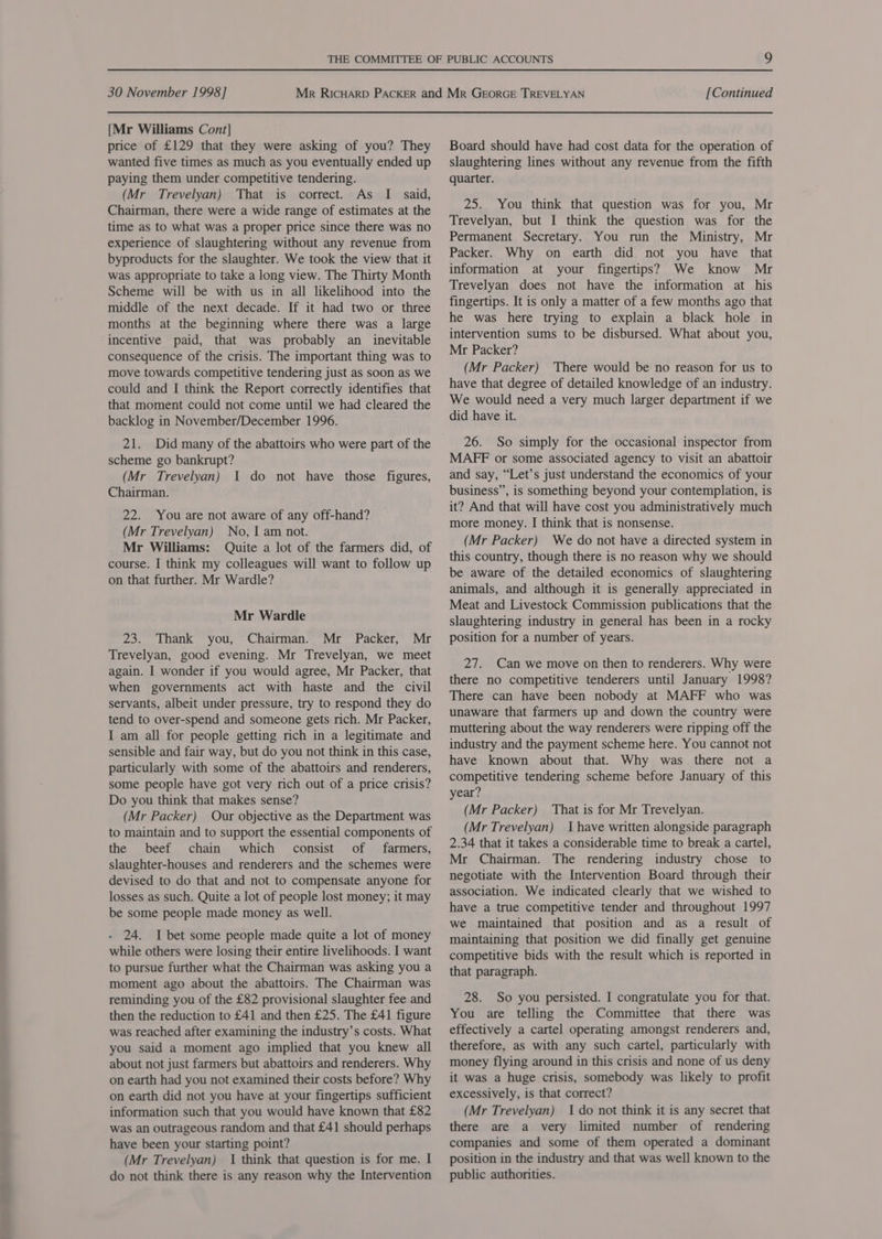 [Mr Williams Cont] price of £129 that they were asking of you? They wanted five times as much as you eventually ended up paying them under competitive tendering. (Mr Trevelyan) That is correct. As I said, Chairman, there were a wide range of estimates at the time as to what was a proper price since there was no experience of slaughtering without any revenue from byproducts for the slaughter. We took the view that it was appropriate to take a long view. The Thirty Month Scheme will be with us in all likelihood into the middle of the next decade. If it had two or three months at the beginning where there was a large incentive paid, that was probably an inevitable consequence of the crisis. The important thing was to move towards competitive tendering just as soon as we could and I think the Report correctly identifies that that moment could not come until we had cleared the backlog in November/December 1996. scheme go bankrupt? (Mr Trevelyan) I do not have those figures, Chairman. 22. You are not aware of any off-hand? (Mr Trevelyan) No, I am not. Mr Williams: Quite a lot of the farmers did, of course. I think my colleagues will want to follow up on that further. Mr Wardle? Mr Wardle 23. Thank you, Chairman. Mr Packer, Mr Trevelyan, good evening. Mr Trevelyan, we meet again. I wonder if you would agree, Mr Packer, that when governments act with haste and the civil servants, albeit under pressure, try to respond they do tend to over-spend and someone gets rich. Mr Packer, I am all for people getting rich in a legitimate and sensible and fair way, but do you not think in this case, particularly with some of the abattoirs and renderers, some people have got very rich out of a price crisis? Do you think that makes sense? (Mr Packer) Our objective as the Department was to maintain and to support the essential components of the beef chain which consist of farmers, slaughter-houses and renderers and the schemes were devised to do that and not to compensate anyone for losses as such. Quite a lot of people lost money; it may be some people made money as well. - 24. I bet some people made quite a lot of money while others were losing their entire livelihoods. I want to pursue further what the Chairman was asking you a moment ago about the abattoirs. The Chairman was reminding you of the £82 provisional slaughter fee and then the reduction to £41 and then £25. The £41 figure was reached after examining the industry’s costs. What you said a moment ago implied that you knew all about not just farmers but abattoirs and renderers. Why on earth had you not examined their costs before? Why on earth did not you have at your fingertips sufficient information such that you would have known that £82 was an outrageous random and that £41 should perhaps have been your starting point? (Mr Trevelyan) 1 think that question is for me. I do not think there is any reason why the Intervention Board should have had cost data for the operation of slaughtering lines without any revenue from the fifth quarter. 25. You think that question was for you, Mr Trevelyan, but I think the question was for the Permanent Secretary. You run the Ministry, Mr Packer. Why on earth did not you have that information at your fingertips? We know Mr Trevelyan does not have the information at his fingertips. It is only a matter of a few months ago that he was here trying to explain a black hole in intervention sums to be disbursed. What about you, Mr Packer? (Mr Packer) There would be no reason for us to have that degree of detailed knowledge of an industry. We would need a very much larger department if we did have it. 26. So simply for the occasional inspector from MAFF or some associated agency to visit an abattoir and say, “Let’s just understand the economics of your business”, is something beyond your contemplation, is it? And that will have cost you administratively much more money. I think that is nonsense. (Mr Packer) We do not have a directed system in this country, though there is no reason why we should be aware of the detailed economics of slaughtering animals, and although it is generally appreciated in Meat and Livestock Commission publications that the slaughtering industry in general has been in a rocky position for a number of years. 27. Can we move on then to renderers. Why were there no competitive tenderers until January 1998? There can have been nobody at MAFF who was unaware that farmers up and down the country were muttering about the way renderers were ripping off the industry and the payment scheme here. You cannot not have known about that. Why was there not a competitive tendering scheme before January of this year? (Mr Packer) That is for Mr Trevelyan. (Mr Trevelyan) I have written alongside paragraph 2.34 that it takes a considerable time to break a cartel, Mr Chairman. The rendering industry chose to negotiate with the Intervention Board through their association. We indicated clearly that we wished to have a true competitive tender and throughout 1997 we maintained that position and as a result of maintaining that position we did finally get genuine competitive bids with the result which is reported in that paragraph. 28. So you persisted. I congratulate you for that. You are telling the Committee that there was effectively a cartel operating amongst renderers and, therefore, as with any such cartel, particularly with money flying around in this crisis and none of us deny it was a huge crisis, somebody was likely to profit excessively, is that correct? (Mr Trevelyan) 1 do not think it is any secret that there are a very limited number of rendering companies and some of them operated a dominant position in the industry and that was well known to the public authorities.