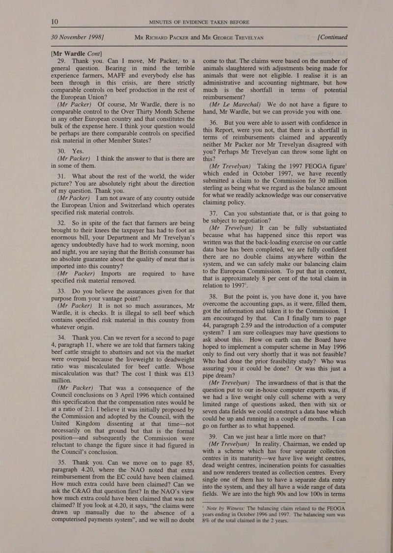 [Mr Wardle Cont] 29. Thank you. Can I move, Mr Packer, to a general question. Bearing in mind the terrible experience farmers, MAFF and everybody else has been through in this crisis, are there strictly comparable controls on beef production in the rest of the European Union? (Mr Packer) Of course, Mr Wardle, there is no comparable control to the Over Thirty Month Scheme in any other European country and that constitutes the bulk of the expense here. I think your question would be perhaps are there comparable controls on specified risk material in other Member States? SU eyes: (Mr Packer) 1 think the answer to that is there are in some of them. 31. What about the rest of the world, the wider picture? You are absolutely right about the direction of my question. Thank you. (Mr Packer) 1am not aware of any country outside the European Union and Switzerland which operates specified risk material controls. 32. So in spite of the fact that farmers are being brought to their knees the taxpayer has had to foot an enormous bill, your Department and Mr Trevelyan’s agency undoubtedly have had to work morning, noon and night, you are saying that the British consumer has no absolute guarantee about the quality of meat that is imported into this country? (Mr Packer) Imports are specified risk material removed. required to have 33. Do you believe the assurances given for that purpose from your vantage point? (Mr Packer) It is not so much assurances, Mr Wardle, it is checks. It is illegal to sell beef which contains specified risk material in this country from whatever origin. 34. Thank you. Can we revert for a second to page 4, paragraph 11, where we are told that farmers taking beef cattle straight to abattoirs and not via the market were overpaid because the liveweight to deadweight ratio was miscalculated for beef cattle. Whose miscalculation was that? The cost I think was £13 million. (Mr Packer) That was a consequence of the Council conclusions on 3 April 1996 which contained this specification that the compensation rates would be at a ratio of 2:1. I believe it was initially proposed by the Commission and adopted by the Council, with the United Kingdom dissenting at that time—not necessarily on that ground but that is the formal position—and subsequently the Commission were reluctant to change the figure since it had figured in the Council’s conclusion. 35. Thank you. Can we move on to page 85, paragraph 4.20, where the NAO noted that extra reimbursement from the EC could have been claimed. How much extra could have been claimed? Can we ask the C&amp;AG that question first? In the NAO’s view how much extra could have been claimed that was not claimed? If you look at 4.20, it says, “the claims were drawn up manually due to the absence of a come to that. The claims were based on the number of animals slaughtered with adjustments being made for animals that were not eligible. I realise it is an administrative and accounting nightmare, but how much is the shortfall in terms of potential reimbursement? (Mr Le Marechal) We do not have a figure to hand, Mr Wardle, but we can provide you with one. 36. But you were able to assert with confidence in this Report, were you not, that there is a shortfall in terms of reimbursements claimed and apparently neither Mr Packer nor Mr Trevelyan disagreed with you? Perhaps Mr Trevelyan can throw some light on this? (Mr Trevelyan) Taking the 1997 FEOGA figure’ which ended in October 1997, we have recently submitted a claim to the Commission for 30 million sterling as being what we regard as the balance amount for what we readily acknowledge was our conservative claiming policy. 37. Can you substantiate that, or is that going to be subject to negotiation? (Mr Trevelyan) It can be fully substantiated because what has happened since this report was written was that the back-loading exercise on our cattle data base has been completed, we are fully confident there are no double claims anywhere within the system, and we can safely make our balancing claim to the European Commission. To put that in context, that is approximately 8 per cent of the total claim in relation to 1997’. 38. But the point is, you have done it, you have overcome the accounting gaps, as it were, filled them, got the information and taken it to the Commission. I am encouraged by that. Can I finally turn to page 44, paragraph 2.59 and the introduction of a computer system? I am sure colleagues may have questions to ask about this. How on earth can the Board have hoped to implement a computer scheme in May 1996 only to find out very shortly that it was not feasible? Who had done the prior feasibility study? Who was assuring you it could be done? Or was this just a pipe dream? (Mr Trevelyan) The inwardness of that is that the question put to our in-house computer experts was, if we had a live weight only cull scheme with a very limited range of questions asked, then with six or seven data fields we could construct a data base which could be up and running in a couple of months. I can go on further as to what happened. 39. Can we just hear a little more on that? (Mr Trevelyan) In reality, Chairman, we ended up with a scheme which has four separate collection centres in its maturity—we have live weight centres, dead weight centres, incineration points for casualties and now renderers treated as collection centres. Every single one of them has to have a separate data entry into the system, and they all have a wide range of data fields. We are into the high 90s and low 100s in terms ' Note by Witness: The balancing claim related to the FEOGA years ending in October 1996 and 1997. The balancing sum was
