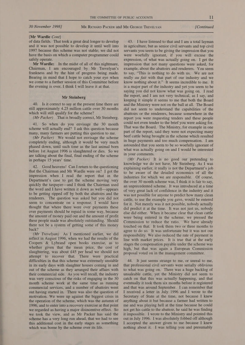 i et el [Mr Wardle Cont] of data fields. That took a great deal longer to develop and it was not possible to develop it until well into 1997 because this scheme was not stable; we did not safely operate. Mr Wardle: In the midst of all of this nightmare, Chairman, I am encouraged by Mr Trevelyan’s frankness and by the hint of progress being made. Bearing in mind that I hope to catch your eye when we come to a further session of this Committee before the evening is over, I think I will leave it at that. Mr Steinberg 40. Is it correct to say at the present time there are still approximately 4.25 million cattle over 30 months which will still qualify for the scheme? (Mr Packer) That is broadly correct, Mr Steinberg. 41. So when do you envisage the 30 month scheme will actually end? I ask this question because many, many farmers are putting this question to me. (Mr Packer) We would not envisage the scheme completely ending, although it would be very much phased down, until such time as the last animal born before 1st August 1996 is slaughtered or dies. So we are talking about the final, final ending of the scheme in perhaps 15 years’ time. 42. Good heavens! Can I return to the questioning that the Chairman and Mr Wardle were on? I got the impression when I read the report that in the Department’s case to get the scheme moving very quickly the taxpayer—and I think the Chairman used the word and I have written it down as well—appears to be getting ripped off by both the abattoirs and the renderers. The question was asked but you did not seem to concentrate on a response. I would have thought that where there were over payments these over payments should be repaid in some way, because the amount of money paid out and the amount of profit these people made was absolutely outstanding. Should there not be a system of getting some of this money back? (Mr Trevelyan) As I mentioned earlier, we did reflect in August 1996, when we had the results of the Coopers &amp; Lybrand open books exercise, as to whether given that the mean price, the cost of slaughtering, was about £45 per head we should not attempt to recover that. There were practical difficulties in that this scheme was extremely unstable in its early days with slaughter houses coming in and out of the scheme as they arranged their affairs with their commercial side. As you will recall, the industry was very conscious of the risks of engaging in the 30 month scheme work at the same time as running commercial services, and a number of abattoirs went out having started in. There was also the question of motivation. We were up against the biggest crisis in the operation of the scheme, which was the autumn of 1996, and to enter into a recovery exercise at that point we regarded as having a major disincentive effect. So we took the view, and as Mr Packer has said the scheme has a very long run ahead, that we had to see this additional cost in the early stages as something which was borne by the scheme over its life. 43. Ihave listened to that and I am a total layman in agriculture, but as senior civil servants and top civil servants you seem to be giving the impression that you expression, of what was actually going on. I get the impression that not many questions were asked, for example, about the abattoirs and renderers. You seem to say, “This is nothing to do with us. We are not really au fait with that part of our industry and we know nothing about it.” It seems incredible to me. It is a major part of the industry and yet you seem to be saying you did not know what was going on. I read the report, and I am not very technical, as I say, and keeping it simple it seems to me that both the Board and the Ministry were not on the ball at all. The Board did not seem to understand the capabilities of the abattoirs or the renderers, because somewhere in the report you were requesting tenders and these people could not even tender to the brief you were asking for. That was the Board. The Ministry, for example in one part of the report, said they were not expecting many beef cattle being brought in the scheme which resulted in huge payments and too much compensation. I am astounded that you seem to be so woefully ignorant of what was actually going on and I would be interested in your comments. (Mr Packer) It is no good our pretending to knowledge we do not have, Mr Steinberg. As I was explaining earlier, it really is not the Department’s job to be aware of the detailed economics of all the industries for which we are responsible. Of course, the over 30 month scheme was, I think it is fair to say, an unprecedented scheme. It was introduced at a time of very great lack of confidence in the industry and it was not possible for anyone to predict how many clean cattle, to use the example you gave, would be entered for it. Not merely was it not possible, nobody actually did predict it at the time. It was not just us, nobody else did either. When it became clear that clean cattle were being entered in the scheme, we pressed the Commission to reduce the ratio. We have already touched on that. It took them two or three months to agree to do so. It was unfortunate but it was not our responsibility. We also reduced the rate of payment in line with market prices. It is true that at the early stages the compensation payable under the scheme was high, but that was again a European Commission proposal voted on in the management committee. 44. It just seems strange to me, or unreal to me, that professional civil servants were serially oblivious to what was going on. There was a huge backlog of unsaleable cattle, yet the Ministry did not seem to catch on that this was actually happening, and that eventually it took them six months before it registered and that was around September. I can remember that I received a letter in July 1996 and I wrote to the Secretary of State at the time, not because I knew anything about it but because a farmer had written to me and was playing hell at the time because he could not get his cattle to the abattoir, he said he was finding it impossible. I wrote to the Ministry and pointed this out in July 1996. I was absolutely fobbed off although I accepted the answer given to me because I knew nothing about it. I was telling you and presumably