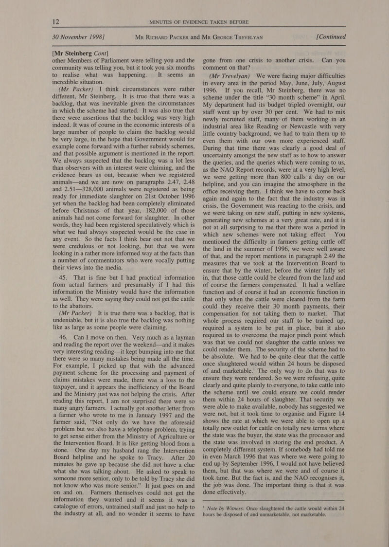 [Mr Steinberg Cont] other Members of Parliament were telling you and the community was telling you, but it took you six months to realise what was happening. It seems an incredible situation. (Mr Packer) I think circumstances were rather different, Mr Steinberg. It is true that there was a backlog, that was inevitable given the circumstances in which the scheme had started. It was also true that there were assertions that the backlog was very high indeed. It was of course in the economic interests of a large number of people to claim the backlog would be very large, in the hope that Government would for example come forward with a further subsidy schemes, and that possible argument is mentioned in the report. We always suspected that the backlog was a lot less than observers with an interest were claiming, and the evidence bears us out, because when we registered animals—and we are now on paragraphs 2.47, 2.48 and 2.51—328,000 animals were registered as being ready for immediate slaughter on 21st October 1996 yet when the backlog had been completely eliminated before Christmas of that year, 182,000 of those animals had not come forward for slaughter. In other words, they had been registered speculatively which is what we had always suspected would be the case in any event. So the facts I think bear out not that we were credulous or not looking, but that we were looking in a rather more informed way at the facts than a number of commentators who were vocally putting their views into the media. 45. That is fine but I had practical information from actual farmers and presumably if I had this information the Ministry would have the information as well. They were saying they could not get the cattle to the abattoirs. (Mr Packer) It is true there was a backlog, that is undeniable, but it is also true the backlog was nothing like as large as some people were claiming. 46. CanI move on then. Very much as a layman and reading the report over the weekend—and it makes very interesting reading—it kept bumping into me that there were so many mistakes being made all the time. For example, I picked up that with the advanced payment scheme for the processing and payment of claims mistakes were made, there was a loss to the taxpayer, and it appears the inefficiency of the Board and the Ministry just was not helping the crisis. After reading this report, I am not surprised there were so many angry farmers. I actually got another letter from a farmer who wrote to me in January 1997 and the farmer said, “Not only do we have the aforesaid problem but we also have a telephone problem, trying to get sense either from the Ministry of Agriculture or the Intervention Board. It is like getting blood from a stone. One day my husband rang the Intervention Board helpline and he spoke to Tracy. After 20 minutes he gave up because she did not have a clue what she was talking about. He asked to speak to someone more senior, only to be told by Tracy she did not know who was more senior.” It just goes on and on and on. Farmers themselves could not get the information they wanted and it seems it was a catalogue of errors, untrained staff and just no help to the industry at all, and no wonder it seems to have gone from one crisis to another crisis. comment on that? (Mr Trevelyan) We were facing major difficulties in every area in the period May, June, July, August 1996. If you recall, Mr Steinberg, there was no scheme under the title “30 month scheme” in April. My department had its budget tripled overnight, our staff went up by over 30 per cent. We had to mix newly recruited staff, many of them working in an industrial area like Reading or Newcastle with very little country background, we had to train them up to even them with our own more experienced staff. During that time there was clearly a good deal of uncertainty amongst the new staff as to how to answer the queries, and the queries which were coming to us, as the NAO Report records, were at a very high level, we were getting more than 800 calls a day on our helpline, and you can imagine the atmosphere in the office receiving them. I think we have to come back again and again to the fact that the industry was in crisis, the Government was reacting to the crisis, and we were taking on new staff, putting in new systems, generating new schemes at a very great rate, and it is not at all surprising to me that there was a period in which new schemes were not taking effect. You mentioned the difficulty in farmers getting cattle off the land in the summer of 1996, we were well aware of that, and the report mentions in paragraph 2.49 the measures that we took at the Intervention Board to ensure that by the winter, before the winter fully set in, that those cattle could be cleared from the land and of course the farmers compensated. It had a welfare function and of course it had an economic function in that only when the cattle were cleared from the farm could they receive their 30 month payments, their compensation for not taking them to market. That whole process required our staff to be trained up, required a system to be put in place, but it also required us to overcome the major pinch point which was that we could not slaughter the cattle unless we could render them. The security of the scheme had to be absolute. We had to be quite clear that the cattle once slaughtered would within 24 hours be disposed of and marketable.’ The only way to do that was to ensure they were rendered. So we were refusing, quite clearly and quite plainly to everyone, to take cattle into the scheme until we could ensure we could render them within 24 hours of slaughter. That security we were able to make available, nobody has suggested we were not, but it took time to organise and Figure 14 shows the rate at which we were able to open up a totally new outlet for cattle on totally new terms where the state was the buyer, the state was the processor and the state was involved in storing the end product. A completely different system. If somebody had told me in even March 1996 that was where we were going to end up by September 1996, I would not have believed them, but that was where we were and of course it took time. But the fact is, and the NAO recognises it, the job was done. The important thing is that it was done effectively. Can you ' Note by Witness: Once slaughtered the cattle would within 24 hours be disposed of and unmarketable, not marketable.