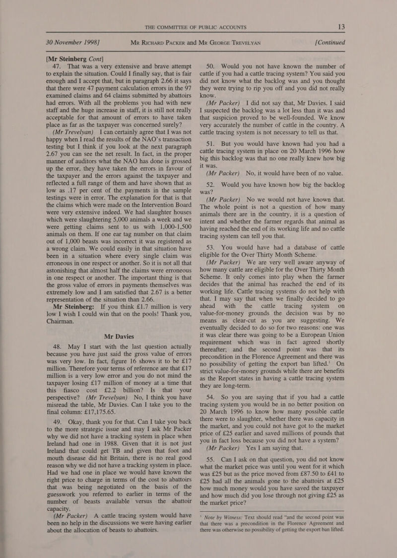 [Mr Steinberg Cont] 47. That was a very extensive and brave attempt to explain the situation. Could I finally say, that is fair enough and I accept that, but in paragraph 2.66 it says that there were 47 payment calculation errors in the 97 examined claims and 64 claims submitted by abattoirs had errors. With all the problems you had with new staff and the huge increase in staff, it is still not really acceptable for that amount of errors to have taken place as far as the taxpayer was concerned surely? (Mr Trevelyan) Ican certainly agree that I was not happy when I read the results of the NAO’s transaction testing but I think if you look at the next paragraph 2.67 you can see the net result. In fact, in the proper manner of auditors what the NAO has done is grossed up the error, they have taken the errors in favour of the taxpayer and the errors against the taxpayer and reflected a full range of them and have shown that as low as .17 per cent of the payments in the sample testings were in error. The explanation for that is that the claims which were made on the Intervention Board were very extensive indeed. We had slaughter houses which were slaughtering 5,000 animals a week and we were getting claims sent to us with 1,000-1,500 animals on them. If one ear tag number on that claim out of 1,000 beasts was incorrect it was registered as a wrong claim. We could easily in that situation have been in a situation where every single claim was erroneous in one respect or another. So it is not all that astonishing that almost half the claims were erroneous in one respect or another. The important thing is that the gross value of errors in payments themselves was extremely low and I am satisfied that 2.67 is a better representation of the situation than 2.66. Mr Steinberg: If you think £1.7 million is very low I wish I could win that on the pools! Thank you, Chairman. Mr Davies 48. May I start with the last question actually because you have just said the gross value of errors was very low. In fact, figure 16 shows it to be £17 million. Therefore your terms of reference are that £17 million is a very low error and you do not mind the taxpayer losing £17 million of money at a time that this fiasco cost £2.2 billion? Is that your perspective? (Mr Trevelyan) No, I think you have misread the table, Mr Davies. Can I take you to the final column: £17,175.65. 49. Okay, thank you for that. Can I take you back to the more strategic issue and may I ask Mr Packer why we did not have a tracking system in place when Ireland had one in 1988. Given that it is not just Ireland that could get TB and given that foot and mouth disease did hit Britain, there is no real good reason why we did not have a tracking system in place. Had we had one in place we would have known the right price to charge in terms of the cost to abattoirs that was being negotiated on the basis of the guesswork you referred to earlier in terms of the number of beasts available versus the abattoir capacity. (Mr Packer) A cattle tracing system would have been no help in the discussions we were having earlier about the allocation of beasts to abattoirs. 50. Would you not have known the number of cattle if you had a cattle tracing system? You said you did not know what the backlog was and you thought they were trying to rip you off and you did not really know. (Mr Packer) | did not say that, Mr Davies. I said I suspected the backlog was a lot less than it was and that suspicion proved to be well-founded. We know very accurately the number of cattle in the country. A cattle tracing system is not necessary to tell us that. 51. But you would have known had you had a cattle tracing system in place on 20 March 1996 how big this backlog was that no one really knew how big it was. (Mr Packer) No, it would have been of no value. 52. Would you have known how big the backlog was? (Mr Packer) No we would not have known that. The whole point is not a question of how many animals there are in the country, it is a question of intent and whether the farmer regards that animal as having reached the end of its working life and no cattle tracing system can tell you that. 53. You would have had a database of cattle eligible for the Over Thirty Month Scheme. (Mr Packer) We are very well aware anyway of how many cattle are eligible for the Over Thirty Month Scheme. It only comes into play when the farmer decides that the animal has reached the end of its working life. Cattle tracing systems do not help with that. I may say that when we finally decided to go ahead with the cattle tracing system on value-for-money grounds the decision was by no means as clear-cut as you are suggesting. We eventually decided to do so for two reasons: one was it was clear there was going to be a European Union requirement which was in fact agreed shortly thereafter; and the second point was that its precondition in the Florence Agreement and there was no possibility of getting the export ban lifted.’ On strict value-for-money grounds while there are benefits as the Report states in having a cattle tracing system they are long-term. 54. So you are saying that if you had a cattle tracing system you would be in no better position on 20 March 1996 to know how many possible cattle there were to slaughter, whether there was capacity in the market, and you could not have got to the market price of £25 earlier and saved millions of pounds that you in fact loss because you did not have a system? (Mr Packer) Yes I am saying that. 55. Can I ask on that question, you did not know what the market price was until you went for it which was £25 but as the price moved from £87.50 to £41 to £25 had all the animals gone to the abattoirs at £25 how much money would you have saved the taxpayer and how much did you lose through not giving £25 as the market price? ' Note by Witness: Text should read “and the second point was that there was a precondition in the Florence Agreement and there was otherwise no possibility of getting the export ban lifted.