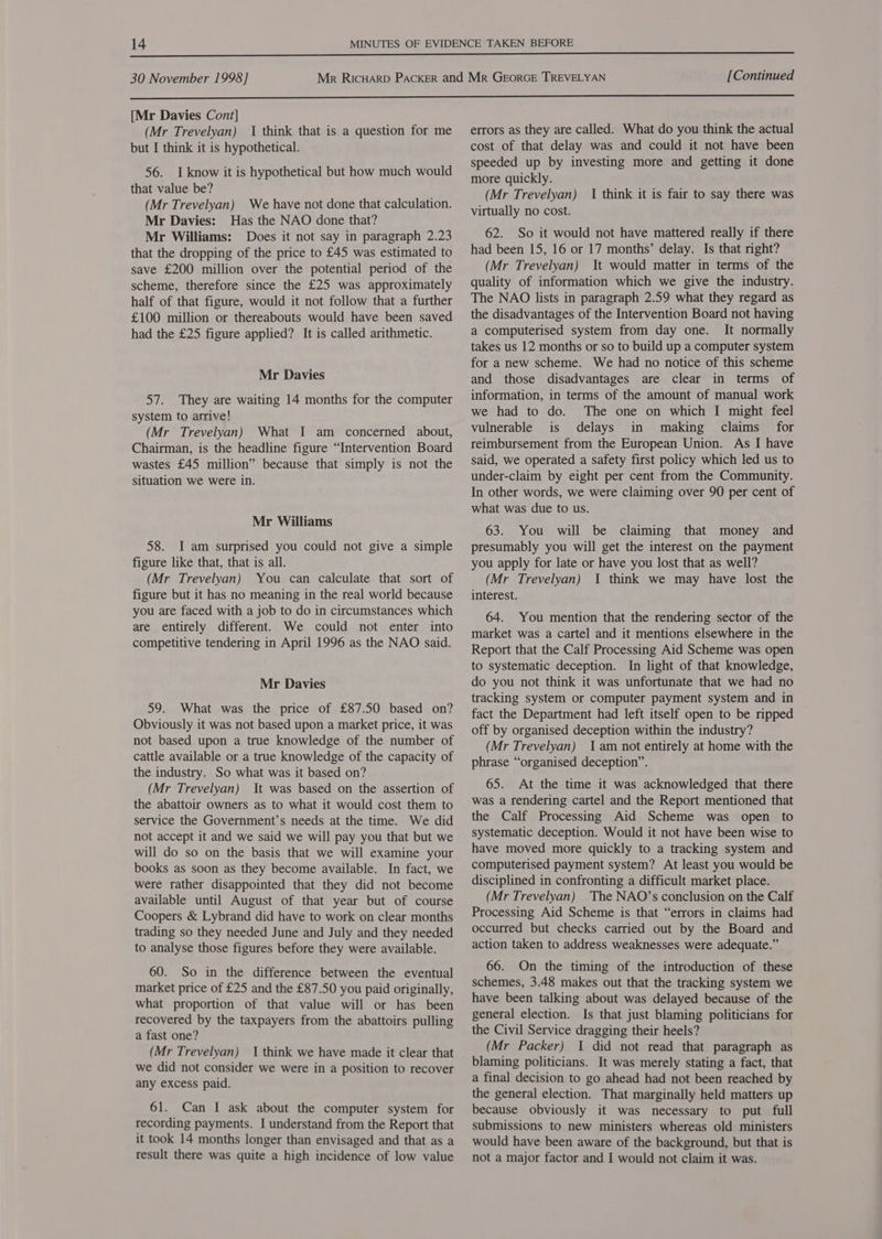  [Mr Davies Cont] (Mr Trevelyan) I think that is a question for me but I think it is hypothetical. 56. I know it is hypothetical but how much would that value be? (Mr Trevelyan) We have not done that calculation. Mr Davies: Has the NAO done that? Mr Williams: Does it not say in paragraph 2.23 that the dropping of the price to £45 was estimated to save £200 million over the potential period of the scheme, therefore since the £25 was approximately half of that figure, would it not follow that a further £100 million or thereabouts would have been saved had the £25 figure applied? It is called arithmetic. Mr Davies 57. They are waiting 14 months for the computer system to arrive! (Mr Trevelyan) What I am concerned about, Chairman, is the headline figure “Intervention Board wastes £45 million” because that simply is not the situation we were in. Mr Williams 58. I am surprised you could not give a simple figure like that, that is all. (Mr Trevelyan) You can calculate that sort of figure but it has no meaning in the real world because you are faced with a job to do in circumstances which are entirely different. We could not enter into competitive tendering in April 1996 as the NAO said. Mr Davies 59. What was the price of £87.50 based on? Obviously it was not based upon a market price, it was not based upon a true knowledge of the number of cattle available or a true knowledge of the capacity of the industry. So what was it based on? (Mr Trevelyan) It was based on the assertion of the abattoir owners as to what it would cost them to service the Government’s needs at the time. We did not accept it and we said we will pay you that but we will do so on the basis that we will examine your books as soon as they become available. In fact, we were rather disappointed that they did not become available until August of that year but of course Coopers &amp; Lybrand did have to work on clear months trading so they needed June and July and they needed to analyse those figures before they were available. 60. So in the difference between the eventual market price of £25 and the £87.50 you paid originally, what proportion of that value will or has been recovered by the taxpayers from the abattoirs pulling a fast one? (Mr Trevelyan) 1 think we have made it clear that we did not consider we were in a position to recover any excess paid. 61. Can I ask about the computer system for recording payments. I understand from the Report that it took 14 months longer than envisaged and that as a result there was quite a high incidence of low value errors as they are called. What do you think the actual cost of that delay was and could it not have been speeded up by investing more and getting it done more quickly. (Mr Trevelyan) {| think it is fair to say there was virtually no cost. 62. So it would not have mattered really if there had been 15, 16 or 17 months’ delay. Is that right? (Mr Trevelyan) It would matter in terms of the quality of information which we give the industry. The NAO lists in paragraph 2.59 what they regard as the disadvantages of the Intervention Board not having a computerised system from day one. It normally takes us 12 months or so to build up a computer system for a new scheme. We had no notice of this scheme and those disadvantages are clear in terms of information, in terms of the amount of manual work we had to do. The one on which I might feel vulnerable is delays in making claims for reimbursement from the European Union. As I have said, we operated a safety first policy which led us to under-claim by eight per cent from the Community. In other words, we were claiming over 90 per cent of what was due to us. 63. You will be claiming that money and presumably you will get the interest on the payment you apply for late or have you lost that as well? (Mr Trevelyan) 1 think we may have lost the interest. 64. You mention that the rendering sector of the market was a cartel and it mentions elsewhere in the Report that the Calf Processing Aid Scheme was open to systematic deception. In light of that knowledge, do you not think it was unfortunate that we had no tracking system or computer payment system and in fact the Department had left itself open to be ripped off by organised deception within the industry? (Mr Trevelyan) 1am not entirely at home with the phrase “organised deception”. 65. At the time it was acknowledged that there was a rendering cartel and the Report mentioned that the Calf Processing Aid Scheme was open to systematic deception. Would it not have been wise to have moved more quickly to a tracking system and computerised payment system? At least you would be disciplined in confronting a difficult market place. (Mr Trevelyan) The NAO’s conclusion on the Calf Processing Aid Scheme is that “errors in claims had occurred but checks carried out by the Board and action taken to address weaknesses were adequate.” 66. On the timing of the introduction of these schemes, 3.48 makes out that the tracking system we have been talking about was delayed because of the general election. Is that just blaming politicians for the Civil Service dragging their heels? (Mr Packer) I did not read that paragraph as blaming politicians. It was merely stating a fact, that a final decision to go ahead had not been reached by the general election. That marginally held matters up because obviously it was necessary to put full submissions to new ministers whereas old ministers would have been aware of the background, but that is not a major factor and I would not claim it was.
