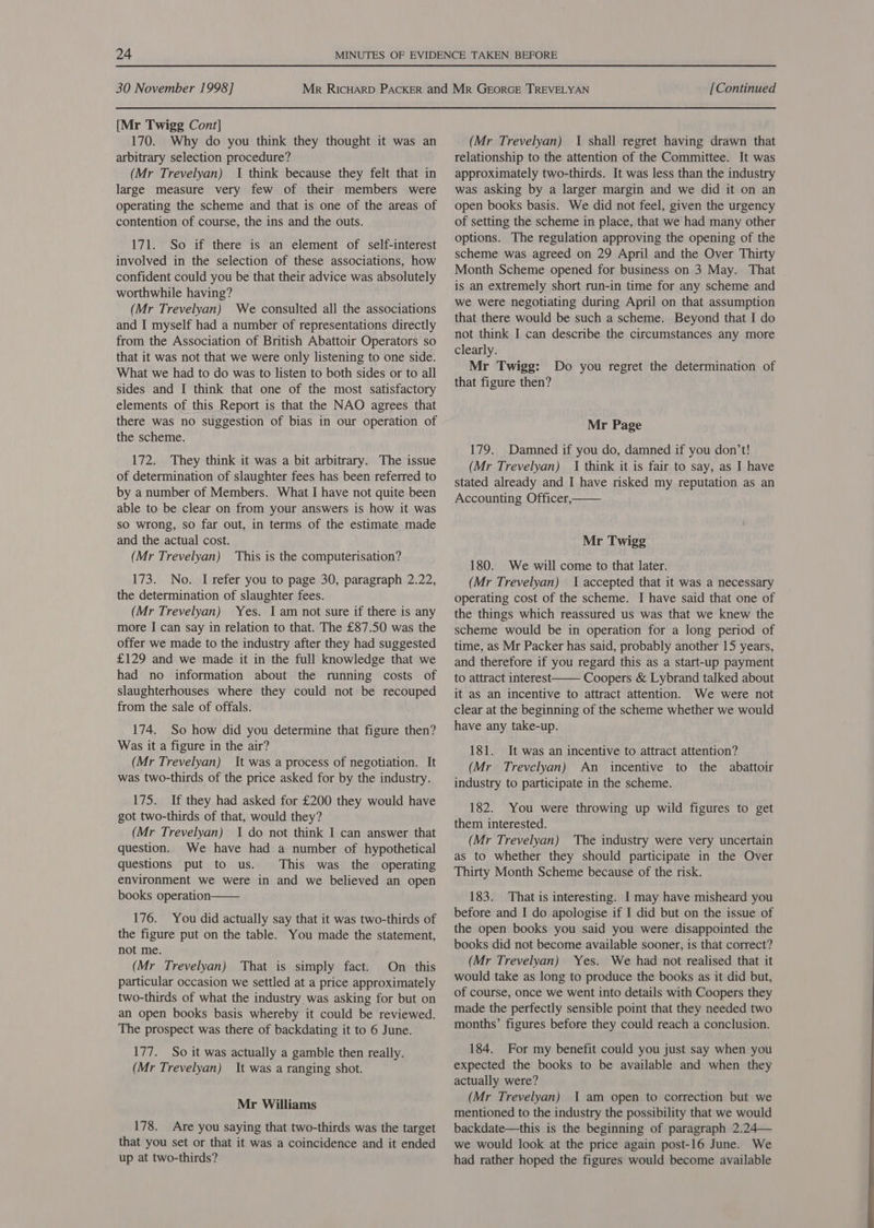 [Mr Twigg Cont] 170. Why do you think they thought it was an arbitrary selection procedure? (Mr Trevelyan) I think because they felt that in large measure very few of their members were operating the scheme and that is one of the areas of contention of course, the ins and the outs. 171. So if there is an element of self-interest involved in the selection of these associations, how confident could you be that their advice was absolutely worthwhile having? (Mr Trevelyan) We consulted all the associations and I myself had a number of representations directly from the Association of British Abattoir Operators so that it was not that we were only listening to one side. What we had to do was to listen to both sides or to all sides and I think that one of the most satisfactory elements of this Report is that the NAO agrees that there was no suggestion of bias in our operation of the scheme. 172. They think it was a bit arbitrary. The issue of determination of slaughter fees has been referred to by a number of Members. What I have not quite been able to be clear on from your answers is how it was so wrong, so far out, in terms of the estimate made and the actual cost. (Mr Trevelyan) This is the computerisation? 173. No. I refer you to page 30, paragraph 2.22, the determination of slaughter fees. (Mr Trevelyan) Yes. I am not sure if there is any more I can say in relation to that. The £87.50 was the offer we made to the industry after they had suggested £129 and we made it in the full knowledge that we had no information about the running costs of slaughterhouses where they could not be recouped from the sale of offals. 174. So how did you determine that figure then? Was it a figure in the air? (Mr Trevelyan) It was a process of negotiation. It was two-thirds of the price asked for by the industry. 175. If they had asked for £200 they would have got two-thirds of that, would they? (Mr Trevelyan) I do not think I can answer that question. We have had a number of hypothetical questions put to us. This was the operating environment we were in and we believed an open books operation  176. You did actually say that it was two-thirds of the figure put on the table. You made the statement, not me. (Mr Trevelyan) That is simply fact. On this particular occasion we settled at a price approximately two-thirds of what the industry was asking for but on an open books basis whereby it could be reviewed. The prospect was there of backdating it to 6 June. 177. So it was actually a gamble then really. (Mr Trevelyan) It was a ranging shot. Mr Williams 178. Are you saying that two-thirds was the target that you set or that it was a coincidence and it ended up at two-thirds? (Mr Trevelyan) 1 shall regret having drawn that relationship to the attention of the Committee. It was approximately two-thirds. It was less than the industry was asking by a larger margin and we did it on an open books basis. We did not feel, given the urgency of setting the scheme in place, that we had many other options. The regulation approving the opening of the scheme was agreed on 29 April and the Over Thirty Month Scheme opened for business on 3 May. That is an extremely short run-in time for any scheme and we were negotiating during April on that assumption that there would be such a scheme. Beyond that I do not think I can describe the circumstances any more clearly. Mr Twigg: Do you regret the determination of that figure then? Mr Page 179. Damned if you do, damned if you don’t! (Mr Trevelyan) {| think it is fair to say, as I have stated already and I have risked my reputation as an Accounting Officer,  Mr Twigg 180. We will come to that later. (Mr Trevelyan) 1 accepted that it was a necessary operating cost of the scheme. I have said that one of the things which reassured us was that we knew the scheme would be in operation for a long period of time, as Mr Packer has said, probably another 15 years, and therefore if you regard this as a start-up payment to attract interest Coopers &amp; Lybrand talked about it as an incentive to attract attention. We were not clear at the beginning of the scheme whether we would have any take-up. 181. It was an incentive to attract attention? (Mr Trevclyan) An incentive to the abattoir industry to participate in the scheme.  182. You were throwing up wild figures to get them interested. (Mr Trevelyan) The industry were very uncertain as to whether they should participate in the Over Thirty Month Scheme because of the risk. 183. That is interesting. I may have misheard you before and I do apologise if I did but on the issue of the open books you said you were disappointed the books did not become available sooner, is that correct? (Mr Trevelyan) Yes. We had not realised that it would take as long to produce the books as it did but, of course, once we went into details with Coopers they made the perfectly sensible point that they needed two months’ figures before they could reach a conclusion. 184. For my benefit could you just say when you expected the books to be available and when they actually were? (Mr Trevelyan) I am open to correction but we mentioned to the industry the possibility that we would backdate—this is the beginning of paragraph 2.24— we would look at the price again post-16 June. We had rather hoped the figures would become available