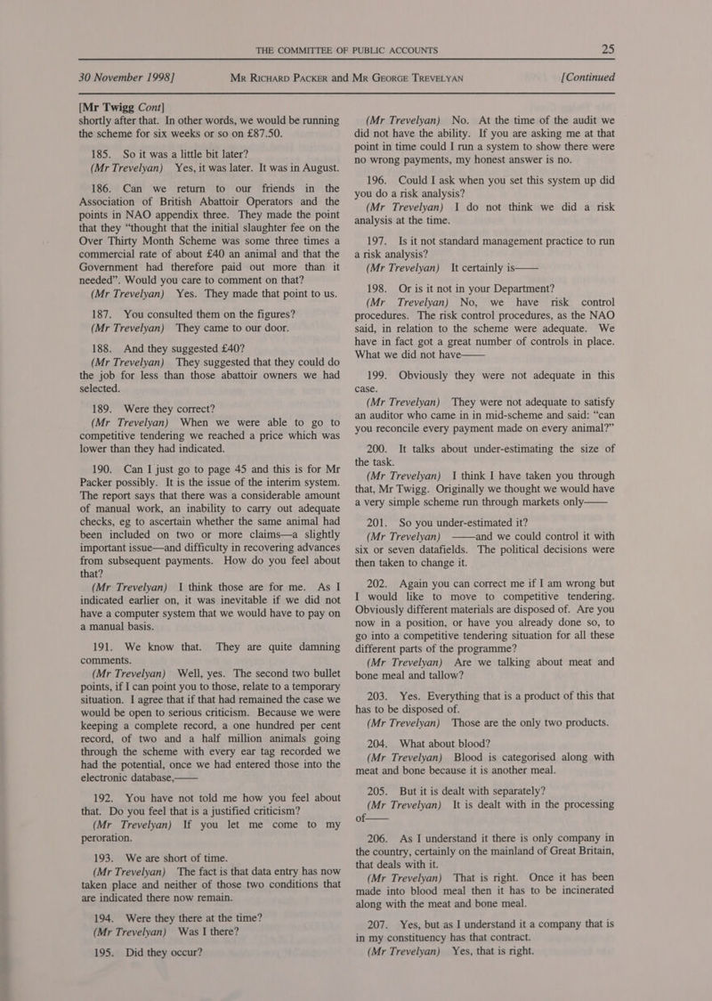 [Mr Twigg Cont] shortly after that. In other words, we would be running the scheme for six weeks or so on £87.50. 185. So it was a little bit later? (Mr Trevelyan) Yes, it was later. It was in August. 186. Can we return to our friends in the Association of British Abattoir Operators and the points in NAO appendix three. They made the point that they “thought that the initial slaughter fee on the Over Thirty Month Scheme was some three times a commercial rate of about £40 an animal and that the Government had therefore paid out more than it needed”. Would you care to comment on that? (Mr Trevelyan) Yes. They made that point to us. 187. You consulted them on the figures? (Mr Trevelyan) They came to our door. 188. And they suggested £40? (Mr Trevelyan) They suggested that they could do the job for less than those abattoir owners we had selected. 189. Were they correct? (Mr Trevelyan) When we were able to go to competitive tendering we reached a price which was lower than they had indicated. 190. Can I just go to page 45 and this is for Mr Packer possibly. It is the issue of the interim system. The report says that there was a considerable amount of manual work, an inability to carry out adequate checks, eg to ascertain whether the same animal had been included on two or more claims—a slightly important issue—and difficulty in recovering advances from subsequent payments. How do you feel about that? (Mr Trevelyan) I think those are for me. As I indicated earlier on, it was inevitable if we did not have a computer system that we would have to pay on a manual basis. 191. We know that. comments. (Mr Trevelyan) Well, yes. The second two bullet points, if I can point you to those, relate to a temporary situation. I agree that if that had remained the case we would be open to serious criticism. Because we were keeping a complete record, a one hundred per cent record, of two and a half million animals going through the scheme with every ear tag recorded we had the potential, once we had entered those into the electronic database, They are quite damning  192. You have not told me how you feel about that. Do you feel that is a justified criticism? (Mr Trevelyan) If you let me come to my peroration. 193. We are short of time. (Mr Trevelyan) The fact is that data entry has now taken place and neither of those two conditions that are indicated there now remain. 194. Were they there at the time? (Mr Trevelyan) Was I there? 195. Did they occur? (Mr Trevelyan) No. At the time of the audit we did not have the ability. If you are asking me at that point in time could I run a system to show there were no wrong payments, my honest answer is no. 196. Could I ask when you set this system up did you do a risk analysis? (Mr Trevelyan) 1 do not think we did a risk analysis at the time. 197. Is it not standard management practice to run a risk analysis? (Mr Trevelyan) It certainly is 198. Or is it not in your Department? (Mr Trevelyan) No, we have risk _ control procedures. The risk control procedures, as the NAO said, in relation to the scheme were adequate. We have in fact got a great number of controls in place. What we did not have   199. Obviously they were not adequate in this case. (Mr Trevelyan) They were not adequate to satisfy an auditor who came in in mid-scheme and said: “can you reconcile every payment made on every animal?” 200. the task. (Mr Trevelyan) I think I have taken you through that, Mr Twigg. Originally we thought we would have a very simple scheme run through markets only——— 201. So you under-estimated it? (Mr Trevelyan) and we could control it with six or seven datafields. The political decisions were then taken to change it. It talks about under-estimating the size of  202. Again you can correct me if I am wrong but I would like to move to competitive tendering. Obviously different materials are disposed of. Are you now in a position, or have you already done so, to go into a competitive tendering situation for all these different parts of the programme? (Mr Trevelyan) Are we talking about meat and bone meal and tallow? 203. Yes. Everything that is a product of this that has to be disposed of. (Mr Trevelyan) Those are the only two products. 204. What about blood? (Mr Trevelyan) Blood is categorised along with meat and bone because it is another meal. 205. But it is dealt with separately? (Mr Trevelyan) It is dealt with in the processing of.  206. As I understand it there is only company in the country, certainly on the mainland of Great Britain, that deals with it. (Mr Trevelyan) That is right. Once it has been made into blood meal then it has to be incinerated along with the meat and bone meal. 207. Yes, but as I understand it a company that is in my constituency has that contract. (Mr Trevelyan) Yes, that is right.