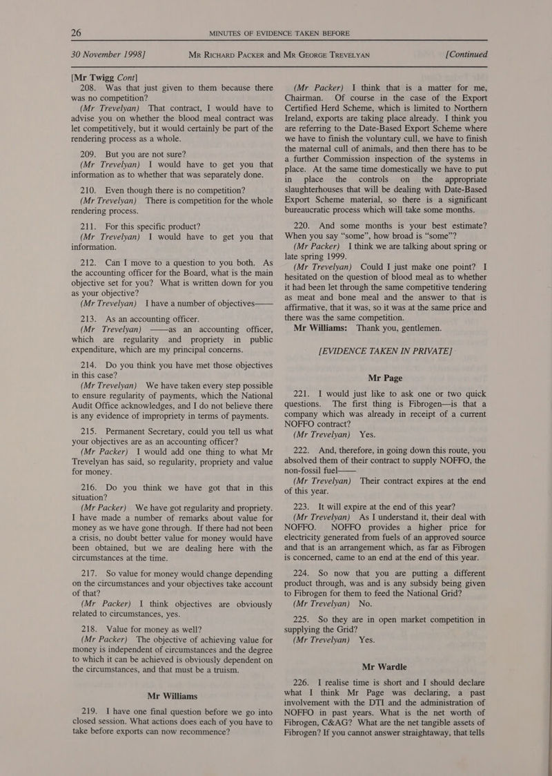 [Mr Twigg Cont] 208. Was that just given to them because there was no competition? (Mr Trevelyan) That contract, I would have to advise you on whether the blood meal contract was let competitively, but it would certainly be part of the rendering process as a whole. 209. But you are not sure? (Mr Trevelyan) I would have to get you that information as to whether that was separately done. 210. Even though there is no competition? (Mr Trevelyan) There is competition for the whole rendering process. 211. For this specific product? (Mr Trevelyan) 1 would have to get you that information. 212. Can I move to a question to you both. As the accounting officer for the Board, what is the main objective set for you? What is written down for you as your objective? (Mr Trevelyan) Ihave a number of objectives  213. As an accounting officer. (Mr _ Trevelyan) as an accounting officer, which are regularity and propriety in _ public expenditure, which are my principal concerns.  214. Do you think you have met those objectives in this case? (Mr Trevelyan) We have taken every step possible to ensure regularity of payments, which the National Audit Office acknowledges, and I do not believe there is any evidence of impropriety in terms of payments. 215. Permanent Secretary, could you tell us what your objectives are as an accounting officer? (Mr Packer) 1 would add one thing to what Mr Trevelyan has said, so regularity, propriety and value for money. 216. Do you think we have got that in this situation? (Mr Packer) We have got regularity and propriety. I have made a number of remarks about value for money as we have gone through. If there had not been a crisis, no doubt better value for money would have been obtained, but we are dealing here with the circumstances at the time. 217. So value for money would change depending on the circumstances and your objectives take account of that? (Mr Packer) I think objectives are obviously related to circumstances, yes. 218. Value for money as well? (Mr Packer) The objective of achieving value for money is independent of circumstances and the degree to which it can be achieved is obviously dependent on the circumstances, and that must be a truism. Mr Williams 219. I have one final question before we go into closed session. What actions does each of you have to take before exports can now recommence? (Mr Packer) I think that is a matter for me, Chairman. Of course in the case of the Export Certified Herd Scheme, which is limited to Northern Ireland, exports are taking place already. I think you are referring to the Date-Based Export Scheme where we have to finish the voluntary cull, we have to finish the maternal cull of animals, and then there has to be a further Commission inspection of the systems in place. At the same time domestically we have to put in place the controls on the appropriate slaughterhouses that will be dealing with Date-Based Export Scheme material, so there is a significant bureaucratic process which will take some months. 220. And some months is your best estimate? When you say “some”, how broad is “some”? (Mr Packer) I think we are talking about spring or late spring 1999. (Mr Trevelyan) Could I just make one point? I hesitated on the question of blood meal as to whether it had been let through the same competitive tendering as meat and bone meal and the answer to that is affirmative, that it was, so it was at the same price and there was the same competition. Mr Williams: Thank you, gentlemen. [EVIDENCE TAKEN IN PRIVATE] - Mr Page 221. I would just like to ask one or two quick questions. The first thing is Fibrogen—is that a company which was already in receipt of a current NOFFO contract? (Mr Trevelyan) Yes. 222. And, therefore, in going down this route, you absolved them of their contract to supply NOFFO, the non-fossil fuel (Mr Trevelyan) of this year. 223. It will expire at the end of this year? (Mr Trevelyan) As I understand it, their deal with NOFFO. NOFFO provides a higher price for electricity generated from fuels of an approved source and that is an arrangement which, as far as Fibrogen is concerned, came to an end at the end of this year.  Their contract expires at the end 224. So now that you are putting a different product through, was and is any subsidy being given to Fibrogen for them to feed the National Grid? (Mr Trevelyan) No. 225. So they are in open market competition in supplying the Grid? (Mr Trevelyan) Yes. Mr Wardle 226. I realise time is short and I should declare what I think Mr Page was declaring, a past involvement with the DTI and the administration of NOFFO in past years. What is the net worth of Fibrogen, C&amp;AG? What are the net tangible assets of Fibrogen? If you cannot answer straightaway, that tells
