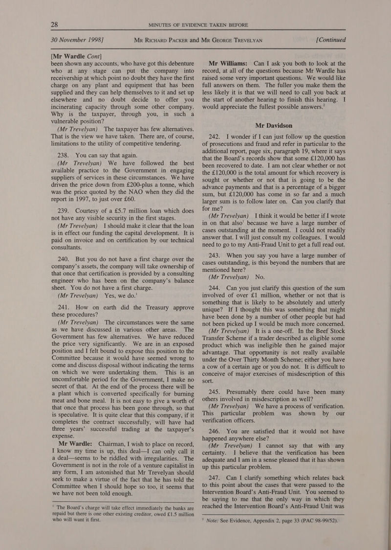 [Mr Wardle Cont] been shown any accounts, who have got this debenture who at any stage can put the company into receivership at which point no doubt they have the first charge on any plant and equipment that has been supplied and they can help themselves to it and set up elsewhere and no doubt decide to offer you incinerating capacity through some other company. Why is the taxpayer, through you, in such a vulnerable position? (Mr Trevelyan) The taxpayer has few alternatives. That is the view we have taken. There are, of course, limitations to the utility of competitive tendering. 238. You can say that again. (Mr Trevelyan) We have followed the best available practice to the Government in engaging suppliers of services in these circumstances. We have driven the price down from £200-plus a tonne, which was the price quoted by the NAO when they did the report in 1997, to just over £60. 239. Courtesy of a £5.7 million loan which does not have any visible security in the first stages. (Mr Trevelyan) {should make it clear that the loan is in effect our funding the capital development. It is paid on invoice and on certification by our technical consultants. 240. But you do not have a first charge over the company’s assets, the company will take ownership of that once that certification is provided by a consulting engineer who has been on the company’s balance sheet. You do not have a first charge. (Mr Trevelyan) Yes, we do.’ 241. How on earth did the Treasury approve these procedures? (Mr Trevelyan) The circumstances were the same as we have discussed in various other areas. The Government has few alternatives. We have reduced the price very significantly. We are in an exposed position and I felt bound to expose this position to the Committee because it would have seemed wrong to come and discuss disposal without indicating the terms on which we were undertaking them. This is an uncomfortable period for the Government, I make no secret of that. At the end of the process there will be a plant which is converted specifically for burning meat and bone meal. It is not easy to give a worth of that once that process has been gone through, so that is speculative. It is quite clear that this company, if it completes the contract successfully, will have had three years’ successful trading at the taxpayer’s expense. Mr Wardle: Chairman, I wish to place on record, I know my time is up, this deal—I can only call it a deal—seems to be riddled with irregularities. The Government is not in the role of a venture capitalist in any form, I am astonished that Mr Trevelyan should seek to make a virtue of the fact that he has told the Committee when I should hope so too, it seems that we have not been told enough.  ' The Board’s charge will take effect immediately the banks are repaid but there is one other existing creditor, owed £1.5 million who will want it first. Mr Williams: Can I ask you both to look at the record, at all of the questions because Mr Wardle has raised some very important questions. We would like full answers on them. The fuller you make them the less likely it is that we will need to call you back at the start of another hearing to finish this hearing. I would appreciate the fullest possible answers.” Mr Davidson 242. I wonder if I can just follow up the question of prosecutions and fraud and refer in particular to the additional report, page six, paragraph 19, where it says that the Board’s records show that some £120,000 has been recovered to date. I am not clear whether or not the £120,000 is the total amount for which recovery is sought or whether or not that is going to be the advance payments and that is a percentage of a bigger sum, but £120,000 has come in so far and a much larger sum is to follow later on. Can you clarify that for me? (Mr Trevelyan) | think it would be better if I wrote in on that also' because we have a large number of cases outstanding at the moment. I could not readily answer that. I will just consult my colleagues. I would need to go to my Anti-Fraud Unit to get a full read out. 243. When you say you have a large number of cases outstanding, is this beyond the numbers that are mentioned here? (Mr Trevelyan) No. 244. Can you just clarify this question of the sum involved of over £1 million, whether or not that is something that is likely to be absolutely and utterly unique? If I thought this was something that might have been done by a number of other people but had not been picked up I would be much more concerned. (Mr Trevelyan) It is a one-off. In the Beef Stock Transfer Scheme if a trader described as eligible some product which was ineligible then he gained major advantage. That opportunity is not really available under the Over Thirty Month Scheme; either you have a cow of a certain age or you do not. It is difficult to conceive of major exercises of misdescription of this sort. 245. Presumably there could have been many others involved in misdescription as well? (Mr Trevelyan) We have a process of verification. This particular problem was shown by _ our verification officers. 246. You are satisfied that it would not have happened anywhere else? (Mr Trevelyan) I cannot say that with any certainty. I believe that the verification has been adequate and I am in a sense pleased that it has shown up this particular problem. 247. Can I clarify something which relates back to this point about the cases that were passed to the Intervention Board’s Anti-Fraud Unit. You seemed to be saying to me that the only way in which they reached the Intervention Board’s Anti-Fraud Unit was
