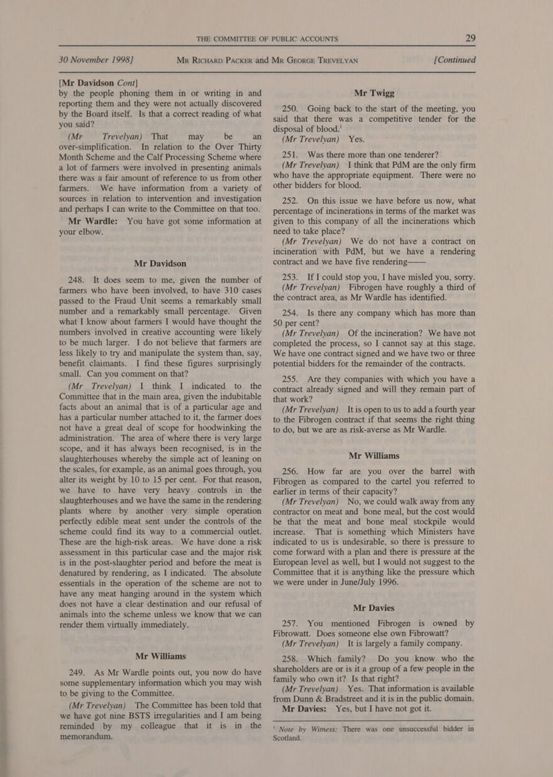 [Mr Davidson Cont] by the people phoning them in or writing in and reporting them and they were not actually discovered by the Board itself. Is that a correct reading of what you said? (Mr Trevelyan) That may be an over-simplification. In relation to the Over Thirty Month Scheme and the Calf Processing Scheme where a lot of farmers were involved in presenting animals there was a fair amount of reference to us from other farmers. We have information from a variety of sources in relation to intervention and investigation and perhaps I can write to the Committee on that too. Mr Wardle: You have got some information at your elbow. Mr Davidson 248. It does seem to me, given the number of farmers who have been involved, to have 310 cases passed to the Fraud Unit seems a remarkably small number and a remarkably small percentage. Given what I know about farmers I would have thought the numbers involved in creative accounting were likely to be much larger. I do not believe that farmers are less likely to try and manipulate the system than, say, benefit claimants. I find these figures surprisingly small. Can you comment on that? (Mr Trevelyan) 1 think I indicated to the Committee that in the main area, given the indubitable facts about an animal that is of a particular age and has a particular number attached to it, the farmer does not have a great deal of scope for hoodwinking the administration. The area of where there is very large scope, and it has always been recognised, is in the slaughterhouses whereby the simple act of leaning on the scales, for example, as an animal goes through, you alter its weight by 10 to 15 per cent. For that reason, we have to have very heavy controls in the slaughterhouses and we have the same in the rendering plants where by another very simple operation perfectly edible meat sent under the controls of the scheme could find its way to a commercial outlet. These are the high-risk areas. We have done a risk assessment in this particular case and the major risk is in the post-slaughter period and before the meat is denatured by rendering, as I indicated. The absolute essentials in the operation of the scheme are not to have any meat hanging around in the system which does not have a clear destination and our refusal of animals into the scheme unless we know that we can render them virtually immediately. Mr Williams 249. As Mr Wardle points out, you now do have some supplementary information which you may wish to be giving to the Committee. (Mr Trevelyan) The Committee has been told that we have got nine BSTS irregularities and I am being reminded by my colleague that it is in the memorandum. Mr Twigg 250. Going back to the start of the meeting, you said that there was a competitive tender for the disposal of blood.’ (Mr Trevelyan) 251. Was there more than one tenderer? (Mr Trevelyan) 1 think that PdM are the only firm who have the appropriate equipment. There were no other bidders for blood. Yes; 252. On this issue we have before us now, what percentage of incinerations in terms of the market was given to this company of all the incinerations which need to take place? (Mr Trevelyan) We do not have a contract on incineration with PdM, but we have a rendering contract and we have five rendering 253. IfI could stop you, I have misled you, sorry. (Mr Trevelyan) Fibrogen have roughly a third of the contract area, as Mr Wardle has identified. 254. Is there any company which has more than 50 per cent? (Mr Trevelyan) Of the incineration? We have not completed the process, so I cannot say at this stage. We have one contract signed and we have two or three potential bidders for the remainder of the contracts.  255. Are they companies with which you have a contract already signed and will they remain part of that work? (Mr Trevelyan) It is open to us to add a fourth year to the Fibrogen contract if that seems the right thing to do, but we are as risk-averse as Mr Wardle. Mr Williams 256. How far are you over the barrel with Fibrogen as compared to the cartel you referred to earlier in terms of their capacity? (Mr Trevelyan) No, we could walk away from any contractor on meat and bone meal, but the cost would be that the meat and bone meal stockpile would increase. That is something which Ministers have indicated to us is undesirable, so there is pressure to come forward with a plan and there is pressure at the European level as well, but I would not suggest to the Committee that it is anything like the pressure which we were under in June/July 1996. Mr Davies 257. You mentioned Fibrogen is owned by Fibrowatt. Does someone else own Fibrowatt? (Mr Trevelyan) It is largely a family company. 258. Which family? Do you know who the shareholders are or is it a group of a few people in the family who own it? Is that right? (Mr Trevelyan) Yes. That information is available from Dunn &amp; Bradstreet and it is in the public domain. Mr Davies: Yes, but I have not got it. ' Note by Witness: There was one unsuccessful bidder in Scotland.