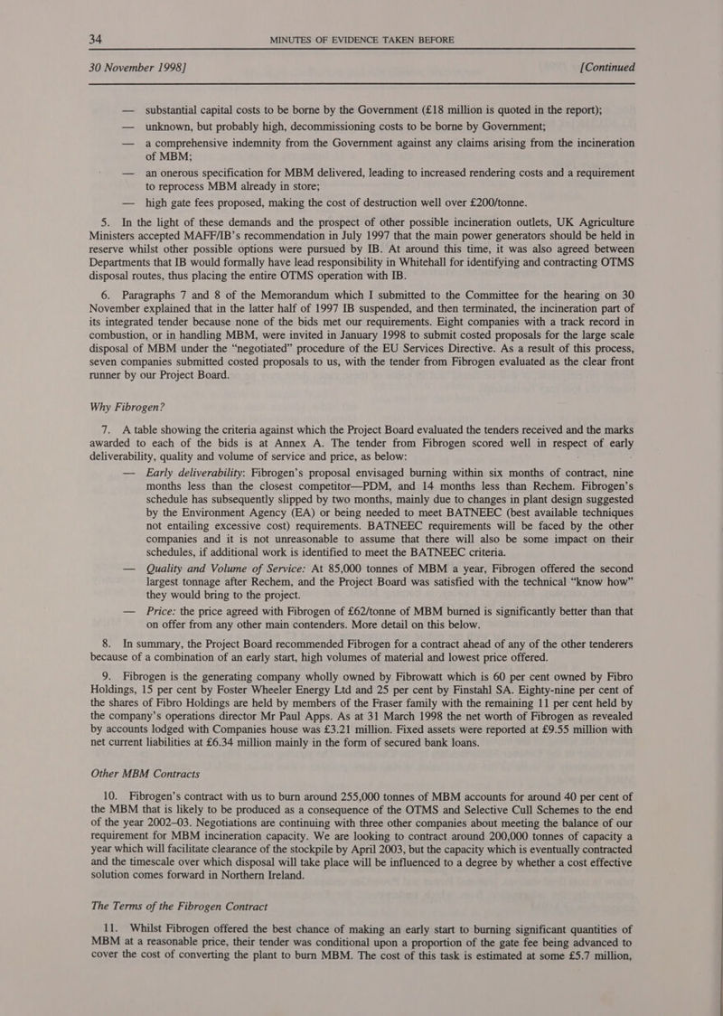 30 November 1998] [Continued — substantial capital costs to be borne by the Government (£18 million is quoted in the report); — unknown, but probably high, decommissioning costs to be borne by Government; — acomprehensive indemnity from the Government against any claims arising from the incineration of MBM; — an onerous specification for MBM delivered, leading to increased rendering costs and a requirement to reprocess MBM already in store; — high gate fees proposed, making the cost of destruction well over £200/tonne. 5. In the light of these demands and the prospect of other possible incineration outlets, UK Agriculture Ministers accepted MAFF/IB’s recommendation in July 1997 that the main power generators should be held in reserve whilst other possible options were pursued by IB. At around this time, it was also agreed between Departments that IB would formally have lead responsibility in Whitehall for identifying and contracting OTMS disposal routes, thus placing the entire OTMS operation with IB. 6. Paragraphs 7 and 8 of the Memorandum which I submitted to the Committee for the hearing on 30 November explained that in the latter half of 1997 IB suspended, and then terminated, the incineration part of its integrated tender because none of the bids met our requirements. Eight companies with a track record in combustion, or in handling MBM, were invited in January 1998 to submit costed proposals for the large scale disposal of MBM under the “negotiated” procedure of the EU Services Directive. As a result of this process, seven companies submitted costed proposals to us, with the tender from Fibrogen evaluated as the clear front runner by our Project Board. Why Fibrogen? 7. A table showing the criteria against which the Project Board evaluated the tenders received and the marks awarded to each of the bids is at Annex A. The tender from Fibrogen scored well in mene of aa deliverability, quality and volume of service and price, as below: — Early deliverability: Fibrogen’s proposal envisaged burning within six months of contract, nine months less than the closest competitor—PDM, and 14 months less than Rechem. Fibrogen’s schedule has subsequently slipped by two months, mainly due to changes in plant design suggested by the Environment Agency (EA) or being needed to meet BATNEEC (best available techniques not entailing excessive cost) requirements. BATNEEC requirements will be faced by the other companies and it is not unreasonable to assume that there will also be some impact on their schedules, if additional work is identified to meet the BATNEEC criteria. — Quality and Volume of Service: At 85,000 tonnes of MBM a year, Fibrogen offered the second largest tonnage after Rechem, and the Project Board was satisfied with the technical “know how” they would bring to the project. — Price: the price agreed with Fibrogen of £62/tonne of MBM burned is significantly better than that on offer from any other main contenders. More detail on this below. 8. In summary, the Project Board recommended Fibrogen for a contract ahead of any of the other tenderers because of a combination of an early start, high volumes of material and lowest price offered. 9. Fibrogen is the generating company wholly owned by Fibrowatt which is 60 per cent owned by Fibro Holdings, 15 per cent by Foster Wheeler Energy Ltd and 25 per cent by Finstahl SA. Eighty-nine per cent of the shares of Fibro Holdings are held by members of the Fraser family with the remaining 11 per cent held by the company’s operations director Mr Paul Apps. As at 31 March 1998 the net worth of Fibrogen as revealed by accounts lodged with Companies house was £3.21 million. Fixed assets were reported at £9.55 million with net current liabilities at £6.34 million mainly in the form of secured bank loans. Other MBM Contracts 10. Fibrogen’s contract with us to burn around 255,000 tonnes of MBM accounts for around 40 per cent of the MBM that is likely to be produced as a consequence of the OTMS and Selective Cull Schemes to the end of the year 2002-03. Negotiations are continuing with three other companies about meeting the balance of our requirement for MBM incineration capacity. We are looking to contract around 200,000 tonnes of capacity a year which will facilitate clearance of the stockpile by April 2003, but the capacity which is eventually contracted and the timescale over which disposal will take place will be influenced to a degree by whether a cost effective solution comes forward in Northern Ireland. The Terms of the Fibrogen Contract 11. Whilst Fibrogen offered the best chance of making an early start to burning significant quantities of MBM at a reasonable price, their tender was conditional upon a proportion of the gate fee being advanced to cover the cost of converting the plant to burn MBM. The cost of this task is estimated at some £5.7 million,