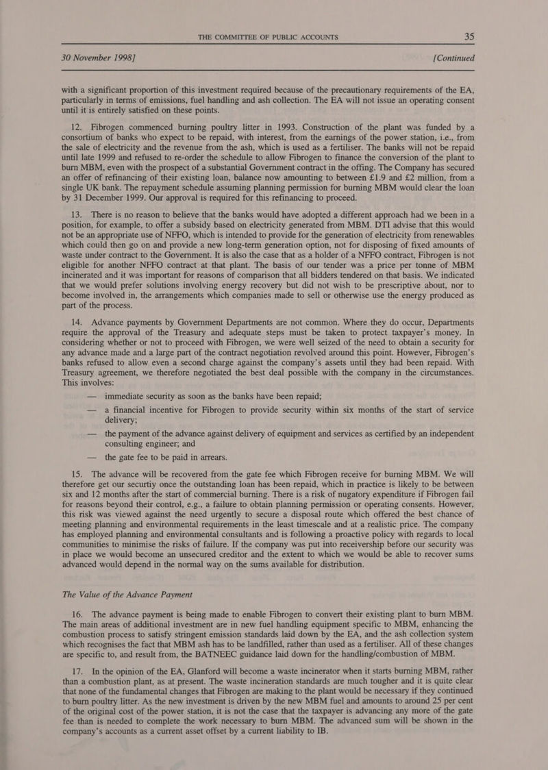 30 November 1998] [Continued with a significant proportion of this investment required because of the precautionary requirements of the EA, particularly in terms of emissions, fuel handling and ash collection. The EA will not issue an operating consent until it is entirely satisfied on these points. 12. Fibrogen commenced burning poultry litter in 1993. Construction of the plant was funded by a consortium of banks who expect to be repaid, with interest, from the earnings of the power station, i.e., from the sale of electricity and the revenue from the ash, which is used as a fertiliser. The banks will not be repaid until late 1999 and refused to re-order the schedule to allow Fibrogen to finance the conversion of the plant to burn MBM, even with the prospect of a substantial Government contract in the offing. The Company has secured an offer of refinancing of their existing loan, balance now amounting to between £1.9 and £2 million, from a single UK bank. The repayment schedule assuming planning permission for burning MBM would clear the loan by 31 December 1999. Our approval is required for this refinancing to proceed. 13. There is no reason to believe that the banks would have adopted a different approach had we been in a position, for example, to offer a subsidy based on electricity generated from MBM. DTI advise that this would not be an appropriate use of NFFO, which is intended to provide for the generation of electricity from renewables which could then go on and provide a new long-term generation option, not for disposing of fixed amounts of waste under contract to the Government. It is also the case that as a holder of a NFFO contract, Fibrogen is not eligible for another NFFO contract at that plant. The basis of our tender was a price per tonne of MBM incinerated and it was important for reasons of comparison that all bidders tendered on that basis. We indicated that we would prefer solutions involving energy recovery but did not wish to be prescriptive about, nor to become involved in, the arrangements which companies made to sell or otherwise use the energy produced as part of the process. 14. Advance payments by Government Departments are not common. Where they do occur, Departments require the approval of the Treasury and adequate steps must be taken to protect taxpayer’s money. In considering whether or not to proceed with Fibrogen, we were well seized of the need to obtain a security for any advance made and a large part of the contract negotiation revolved around this point. However, Fibrogen’s banks refused to allow even a second charge against the company’s assets until they had been repaid. With Treasury agreement, we therefore negotiated the best deal possible with the company in the circumstances. This involves: — immediate security as soon as the banks have been repaid; — a financial incentive for Fibrogen to provide security within six months of the start of service delivery; — the payment of the advance against delivery of equipment and services as certified by. an independent consulting engineer; and — the gate fee to be paid in arrears. 15. The advance will be recovered from the gate fee which Fibrogen receive for burning MBM. We will therefore get our securtiy once the outstanding loan has been repaid, which in practice is likely to be between six and 12 months after the start of commercial burning. There is a risk of nugatory expenditure if Fibrogen fail for reasons beyond their control, e.g., a failure to obtain planning permission or operating consents. However, this risk was viewed against the need urgently to secure a disposal route which offered the best chance of meeting planning and environmental requirements in the least timescale and at a realistic price. The company has employed planning and environmental consultants and is following a proactive policy with regards to local communities to minimise the risks of failure. If the company was put into receivership before our security was in place we would become an unsecured creditor and the extent to which we would be able to recover sums advanced would depend in the normal way on the sums available for distribution. The Value of the Advance Payment 16. The advance payment is being made to enable Fibrogen to convert their existing plant to burn MBM. The main areas of additional investment are in new fuel handling equipment specific to MBM, enhancing the combustion process to satisfy stringent emission standards laid down by the EA, and the ash collection system which recognises the fact that MBM ash has to be landfilled, rather than used as a fertiliser. All of these changes are specific to, and result from, the BATNEEC guidance laid down for the handling/combustion of MBM. 17. In the opinion of the EA, Glanford will become a waste incinerator when it starts burning MBM, rather than a combustion plant, as at present. The waste incineration standards are much tougher and it is quite clear that none of the fundamental changes that Fibrogen are making to the plant would be necessary if they continued to burn poultry litter. As the new investment is driven by the new MBM fuel and amounts to around 25 per cent of the original cost of the power station, it is not the case that the taxpayer is advancing any more of the gate fee than is needed to complete the work necessary to burn MBM. The advanced sum will be shown in the company’s accounts as a current asset offset by a current liability to IB.