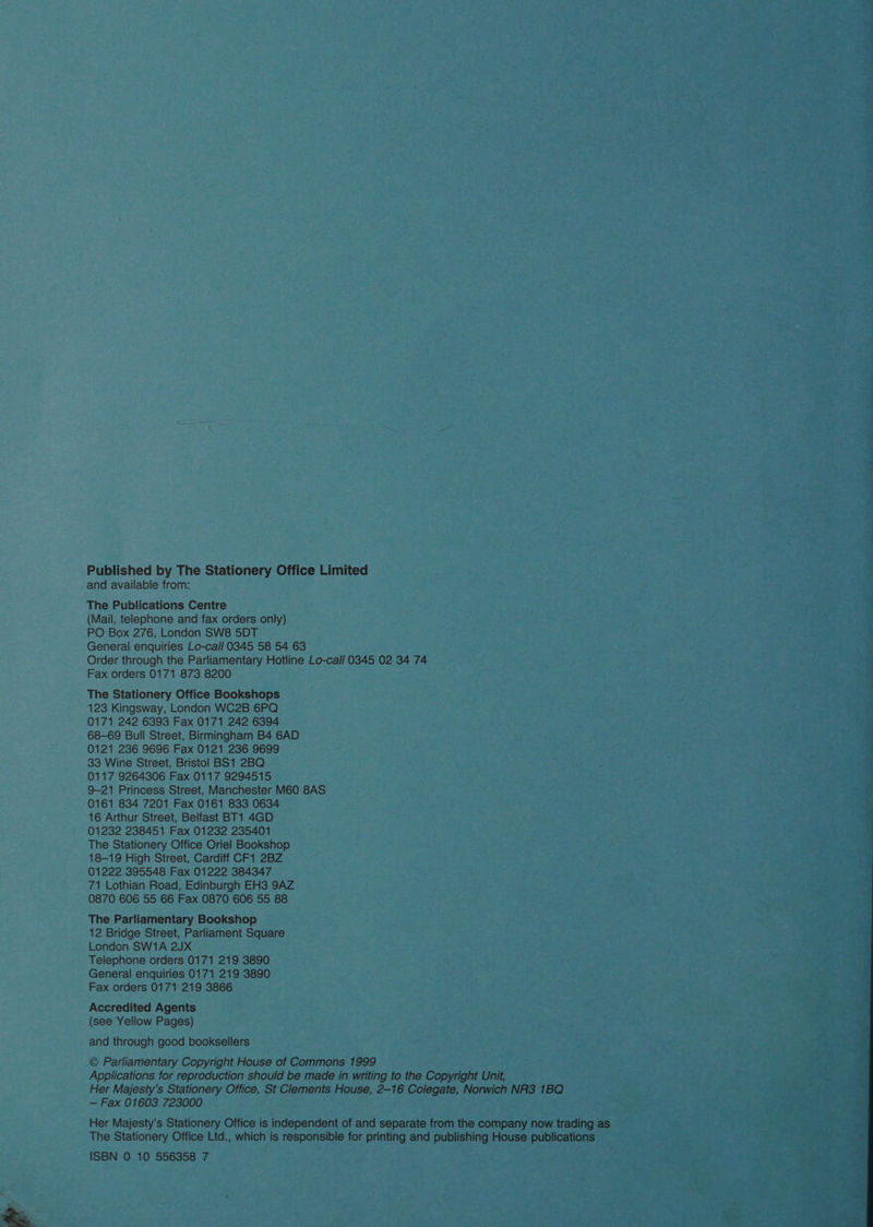 Published by The Stationery Office Limited and available from: The Publications Centre (Mail, telephone and fax orders only) PO Box 276, London SW8 5DT General enquiries Lo-call 0345 58 54 63 Order through the Parliamentary Hotline Lo-call 0345 02 34 74 Fax orders 0171 873 8200 The Stationery Office Bookshops 123 Kingsway, London WC2B 6PQ 0171 242 6393 Fax 0171 242 6394 68-69 Bull Street, Birmingham B4 6AD 0121 236 9696 Fax 0121 236 9699 33 Wine Street, Bristol BS1 2BQ 0117 9264306 Fax 0117 9294515 9-21 Princess Street, Manchester M60 8AS 0161 834 7201 Fax 0161 833 0634 16 Arthur Street, Belfast BT1 4GD 01232 238451 Fax 01232 235401 The Stationery Office Oriel Bookshop 18-19 High Street, Cardiff CF1 2BZ 01222 395548 Fax 01222 384347 71 Lothian Road, Edinburgh EH3 9AZ 0870 606 55 66 Fax 0870 606 55 88 The Parliamentary Bookshop 12 Bridge Street, Parliament Square London SW1A 2JX Telephone orders 0171 219 3890 General enquiries 0171 219 3890 Fax orders 0171 219 3866 Accredited Agents (see Yellow Pages) and through good booksellers © Parliamentary Copyright House of Commons 1999 — Fax 01603 723000 ISBN 0 10 556358 7