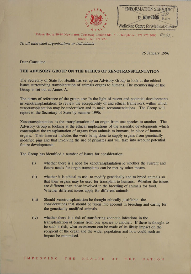 ATARI ik aati) Me Aa ge TS SASS Ti vat “INEORM ATION § SER RVIGET 15 NOV: 1996 ken Wellcoine Centre for Me edicalS Scieitee’ PIS FL 5} Sor ET Pana i   Ce peg Eileen House 80-94 Newington Causeway London SEI 6EF Telephone 0171 972 2000 | \2\ Direct line 0171 972 To all interested organisations or individuals 25 January 1996 Dear Consultee THE ADVISORY GROUP ON THE ETHICS OF XENOTRANSPLANTATION The Secretary of State for Health has set up an Advisory Group to look at the ethical issues surrounding transplantation of animals organs to humans. The membership of the Group is set out at Annex A. The terms of reference of the group are: In the light of recent and potential developments in xenotransplantation, to review the acceptability of and ethical framework within which xenotransplantation may be undertaken and to make recommendations. The Group will report to the Secretary of State by summer 1996. Xenotransplantation is the transplantation of an organ from one species to another. The Advisory Group is looking at the ethical implications of the scientific developments which contemplate the transplantation of organs from animals to humans, in place of human organs. Their interest includes the work being done to supply organs from genetically modified pigs and that involving the use of primates and will take into account potential future developments. The Group has identified a number of issues for consideration: (i) whether there is a need for xenotransplantation ie whether the current and future needs for organ transplants can be met by other means. (ii) | whether it is ethical to use, to modify genetically and to breed animals so that their organs may be used for transplant to humans. Whether the issues are different than those involved in the breeding of animals for food. Whether different issues apply for different animals. (iii) | Should xenotransplantation be thought ethically justifiable, the considerations that should be taken into account in breeding and caring for the genetically modified animals. . (iv) | whether there is a risk of transferring zoonotic infections in the transplantation of organs from one species to another. If there is thought to be such a risk, what assessment can be made of its likely impact on the recipient of the organ and the wider population and how could such an impact be minimised. | eR SPT RE Vet BeuG pes teh: HE OASIS Poo OF Te HOE Nowe bot ON