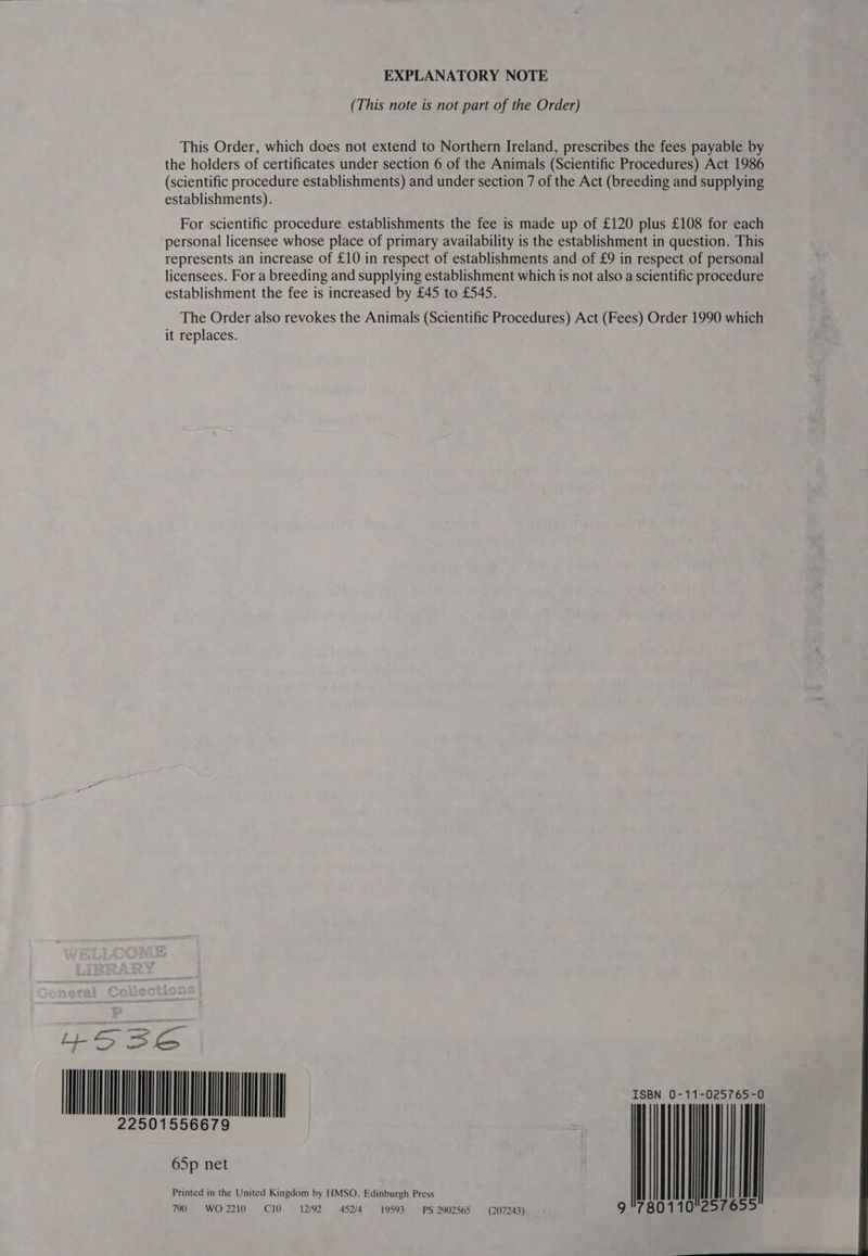 EXPLANATORY NOTE (This note is not part of the Order) This Order, which does not extend to Northern Ireland, prescribes the fees payable by the holders of certificates under section 6 of the Animals (Scientific Procedures) Act 1986 (scientific procedure establishments) and under section 7 of the Act (breeding and supplying establishments). For scientific procedure establishments the fee is made up of £120 plus £108 for each personal licensee whose place of primary availability is the establishment in question. This represents an increase of £10 in respect of establishments and of £9 in respect of personal licensees. For a breeding and supplying establishment which is not also a scientific procedure establishment the fee is increased by £45 to £545. The Order also revokes the Animals (Scientific Procedures) Act (Fees) Order 1990 which it replaces. Se = oS {i+ oa HEMET — Printed in the United Kingdom by HMSO, Edinburgh Press | OF WO 2210 . C10 12/92 452/4 19593. PS 2902565 (207243) 