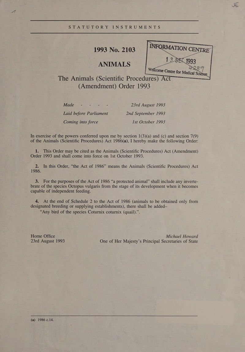 — i Me Net he DAS Ur OR Yo UNS TRUMENTS 1993 No. 2103 go  ANIMALS [ Waome Centre for Melo Sa The Animals (Scientific Procedures) AC | (Amendment) Order 1993 Wadee = ee 23rd August 1993 Laid before Parliament 2nd September 1993 Coming into force Ist October 1993 In exercise of the powers conferred upon me by section 1(3)(a) and (c) and section 7(9) of the Animals (Scientific Procedures) Act 1986(a), I hereby make the following Order: 1. This Order may be cited as the Animals (Scientific Procedures) Act (Amendment) Order 1993 and shall come into force on Ist October 1993. 2. In this Order, “the Act of 1986” means the Animals (Scientific Procedures) Act 1986. 3. For the purposes of the Act of 1986 “a protected animal” shall include any inverte- brate of the species Octopus vulgaris from the stage of its development when it becomes capable of independent feeding. 4. At the end of Schedule 2 to the Act of 1986 (animals to be obtained only from designated breeding or supplying establishments), there shall be added— “Any bird of the species Coturnix coturnix (quail).”. Home Office Michael Howard 23rd August 1993 One of Her Majesty’s Principal Secretaries of State (a) 1986 c.14.