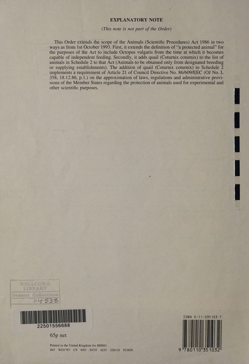 EXPLANATORY NOTE (This note is not part of the Order) This Order extends the scope of the Animals (Scientific Procedures) Act 1986 in two ways as from Ist October 1993. First, it extends the definition of “a protected animal” for the purposes of the Act to include Octopus vulgaris from the time at which it becomes capable of independent feeding. Secondly, it adds quail (Coturnix coturnix) to the list of animals in Schedule 2 to that Act (Animals to be obtained only from designated breeding or supplying establishments). The addition of quail (Coturnix coturnix) to Schedule 2 implements a requirement of Article 21 of Council Directive No. 86/609/EEC (OJ No. L 358, 18.12.86, p.1.) on the approximation of laws, regulations and administrative provi- sions of the Member States regarding the protection of animals used for experimental and other scientific purposes. + SA urna - a 845 WO1787 C9 9/93. 547/5 4235 228110 933850