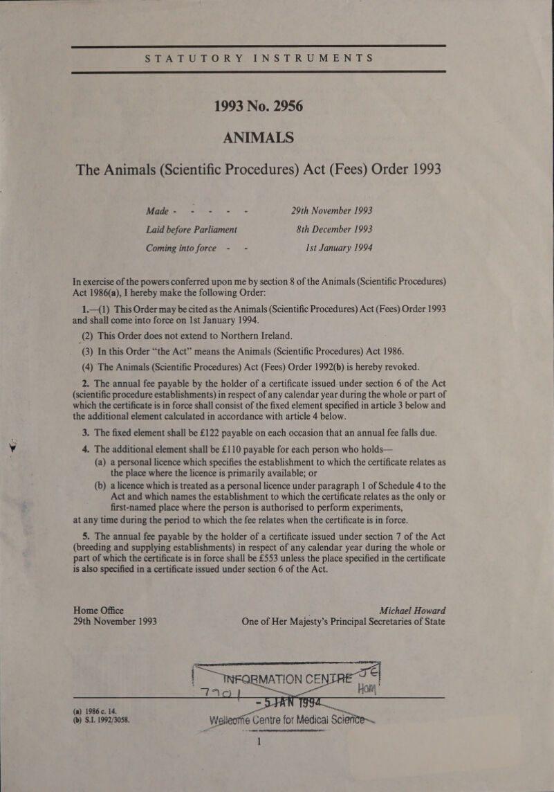  Sear Usb OcR YI N’'S.T R.U&gt;M:E’N, TS  1993 No. 2956 ANIMALS The Animals (Scientific Procedures) Act (Fees) Order 1993 Nagi vA Ss aos 29th November 1993 Laid before Parliament 8th December 1993 Coming into force - - Ist January 1994 In exercise of the powers conferred upon me by section 8 of the Animals (Scientific Procedures) Act 1986(a), I hereby make the following Order: 1._(1) This Order may be cited as the Animals (Scientific Procedures) Act (Fees) Order 1993 and shall come into force on Ist January 1994. (2) This Order does not extend to Northern Ireland. (3) In this Order “the Act” means the Animals (Scientific Procedures) Act 1986. (4) The Animals (Scientific Procedures) Act (Fees) Order 1992(b) is hereby revoked. (scientific procedure establishments) in respect of any calendar year during the whole or part of which the certificate is in force shall consist of the fixed element specified in article 3 below and the additional element calculated in accordance with article 4 below. 3. The fixed element shall be £122 payable on each occasion that an annual fee falls due. 4. The additional element shall be £110 payable for each person who holds— (a) a personal licence which specifies the establishment to which the certificate relates as the place where the licence is primarily available; or (b) a licence which is treated as a personal licence under paragraph 1 of Schedule 4 to the Act and which names the establishment to which the certificate relates as the only or first-named place where the person is authorised to perform experiments, at any time during the period to which the fee relates when the certificate is in force. 5. The annual fee payable by the holder of a certificate issued under section 7 of the Act (breeding and supplying establishments) in respect of any calendar year during the whole or part of which the certificate is in force shall be £553 unless the place specified in the certificate is also specified in a certificate issued under section 6 of the Act. Home Office Michael Howard 29th November 1993 One of Her Mayjesty’s Principal Secretaries of State  wanna (a) 1986. 14. - i oe (b) S.1. 1992/3088. Welleotfie Centre for Medical Sciefite~ Sand  1 
