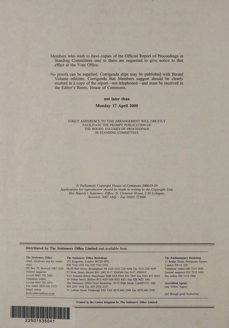 Standing Committees sent to them are requested to give notice to that effect at the Vote Office. No proofs can be supplied. Corrigenda slips may be published with Bound Volume editions. Corrigenda that Members suggest should be clearly marked in a copy of the report—not telephoned—and must be received in the Editor’s Room, House of Commons, not later than Monday 17 April 2000 STRICT ADHERENCE TO THIS ARRANGEMENT WILL GREATLY FACILITATE THE PROMPT PUBLICATION OF THE BOUND VOLUMES OF PROCEEDINGS IN STANDING COMMITTEES © Parliament Copyright House of Commons 2000-03-29 Applications for reproduction should be made in writing to the Copyright Unit, Her Majesty’s Stationery Office, St. Clements House, 2-16 Colegate, Norwich, NR3 1BQ —- Fax 01603 723000 SET SSS SS Sa SSE TSS TOG ET STR BSS WE SP PS GR SS SE SSS SSS SE SS SESE SST MEE I PSA SD A SS Distributed by The Stationery Office Limited and available from   The Stationery Office The Stationery Office Bookshops The Parliamentary Bookshop (Mail, telephone and fax orders 123 Kingsway, London WC2B 6PQ 12 Bridge Street, Parliament Square, only) 020 7242 6393 Fax 020 7242 6394 London SW1A 2JX PO Box 29, Norwich NR3 IGN 68-69 Bull Street, Birmingham B4 6AD 0121 236 9696 Fax 0121 236 9699 Telephone orders 020 7219 3890 General enquiries 33 Wine Street, Bristol BS1 2BQ 0117 9264306 Fax 0117 9294515 General enquiries 020 7219 3890 Lo-call 0845 758 5463 9-21 Princess Street, Manchester M60 8AS 0161 834 7201 Fax 0161 833 0634 Fax orders 020 7219 3866 Telephone orders 16 Arthur Street, Belfast BT1 4GD 028 9023 8451 Fax 028 9023 5401 Lo-call 0845 702 3474 The Stationery Office Oriel Bookshop, 18-19 High Street, Cardiff CF1 2BZ Accredited Agents Fax orders 0870 600 5533 029 2039 5548 Fax 029 2038 4347 (see Yellow Pages) Email orders 71 Lothian Road, Edinburgh EH3 9AZ 0870 606 5566 Fax 0870 606 5588 book.orders@theso.co.uk 22501535041 Ih and through good booksellers   Printed in the United Kingdom by The Stationery Office Limited 