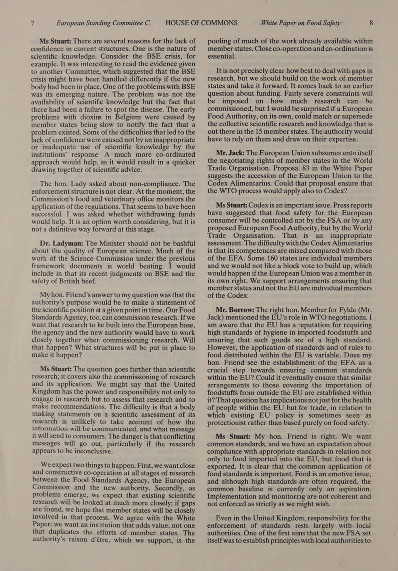 Ms Stuart: There are several reasons for the lack of confidence in current structures. One is the nature of scientific knowledge. Consider the BSE crisis, for example. It was interesting to read the evidence given to another Committee, which suggested that the BSE crisis might have been handled differently if the new body had been in place. One of the problems with BSE was its emerging nature. The problem was not the availability of scientific knowledge but the fact that there had been a failure to spot the disease. The early problems with dioxins in Belgium were caused by member states being slow to notify the fact that a problem existed. Some of the difficulties that led to the lack of confidence were caused not by an inappropriate or inadequate use of scientific knowledge by the institutions’ response. A much more co-ordinated approach would help, as it would result in a quicker drawing together of scientific advice. The hon. Lady asked about non-compliance. The enforcement structure is not clear. At the moment, the Commission’s food and veterinary office monitors the application of the regulations. That seems to have been successful. I was asked whether withdrawing funds would help. It is an option worth considering, but it is not a definitive way forward at this stage. Dr. Ladyman: The Minister should not be bashful about the quality of European science. Much of the work of the Science Commission under the previous framework documents is world beating. I would include in that its recent judgments on BSE and the safety of British beef. My hon. Friend’s answer to my question was that the authority’s purpose would be to make a statement of the scientific position at a given point in time. Our Food Standards Agency, too, can commission research. If we want that research to be built into the European base, the agency and the new authority would have to work closely together when commissioning research. Will - that happen? What structures will be put in place to make it happen? Ms Stuart: The question goes further than scientific research; it covers also the commissioning of research and its application. We might say that the United Kingdom has the power and responsibility not only to engage in research but to assess that research and to make recommendations. The difficulty is that a body making statements on a scientific assessment of its research is unlikely to take account of how the information will be communicated, and what message it will send to consumers. The danger is that conflicting messages will go out, particularly if the research appears to be inconclusive. We expect two things to happen. First, we want close and constructive co-operation at all stages of research between the Food Standards Agency, the European Commission and the new authority. Secondly, as problems emerge, we expect that existing scientific research will be looked at much more closely; if gaps are found, we hope that member states will be closely involved in that process. We agree with the White Paper: we want an institution that adds value, not one that duplicates the efforts of member states. The A authority’s raison d’étre, which we support, is the pooling of much of the work already available within member states. Close co-operation and co-ordination is essential. It is not precisely clear how best to deal with gaps in research, but we should build on the work of member states and take it forward. It comes back to an earlier question about funding. Fairly severe constraints will be imposed on how much research can _ be commissioned, but I would be surprised if a European Food Authority, on its own, could match or supersede the collective scientific research and knowledge that is out there in the 15 member states. The authority would have to rely on them and draw on their expertise. Mr. Jack: The European Union subsumes unto itself the negotiating rights of member states in the World Trade Organisation. Proposal 83 in the White Paper suggests the accession of the European Union to the Codex Alimentarius. Could that proposal ensure that the WTO process would apply also to Codex? Ms Stuart: Codex is an important issue. Press reports have suggested that food safety for the European consumer will be controlled not by the FSA or by any proposed European Food Authority, but by the World Trade Organisation. That is an inappropriate assessment. The difficulty with the Codex Alimentarius is that its competences are mixed compared with those of the EFA. Some 160 states are individual members and we would not like a block vote to build up, which would happen if the European Union was a member in its own right. We support arrangements ensuring that member states and not the EU are individual members of the Codex. Mr. Borrow: The right hon. Member for Fylde (Mr. Jack) mentioned the EU’s role in WTO negotiations. I am aware that the EU has a reputation for requiring high standards of hygiene in imported foodstuffs and ensuring that such goods are of a high standard. However, the application of standards and of rules to food distributed within the EU is variable. Does my hon. Friend see the establishment of the EFA as a crucial step towards ensuring common standards within the EU? Could it eventually ensure that similar arrangements to those covering the importation of foodstuffs from outside the EU are established within it? That question has implications not just for the health of people within the EU but for trade, in relation to which existing EU policy is sometimes seen as protectionist rather than based purely on food safety. Ms Stuart: My hon. Friend is right. We want common standards, and we have an expectation about compliance with appropriate standards in relation not only to food imported into the EU, but food that is exported. It is clear that the common application of food standards is important. Food is an emotive issue, and although high standards are often required, the common baseline is currently only an aspiration. Implementation and monitoring are not coherent and not enforced as strictly as we might wish. Even in the United Kingdom, responsibility for the enforcement of standards rests largely with local authorities. One of the first aims that the new FSA set itself was to establish principles with local authorities to