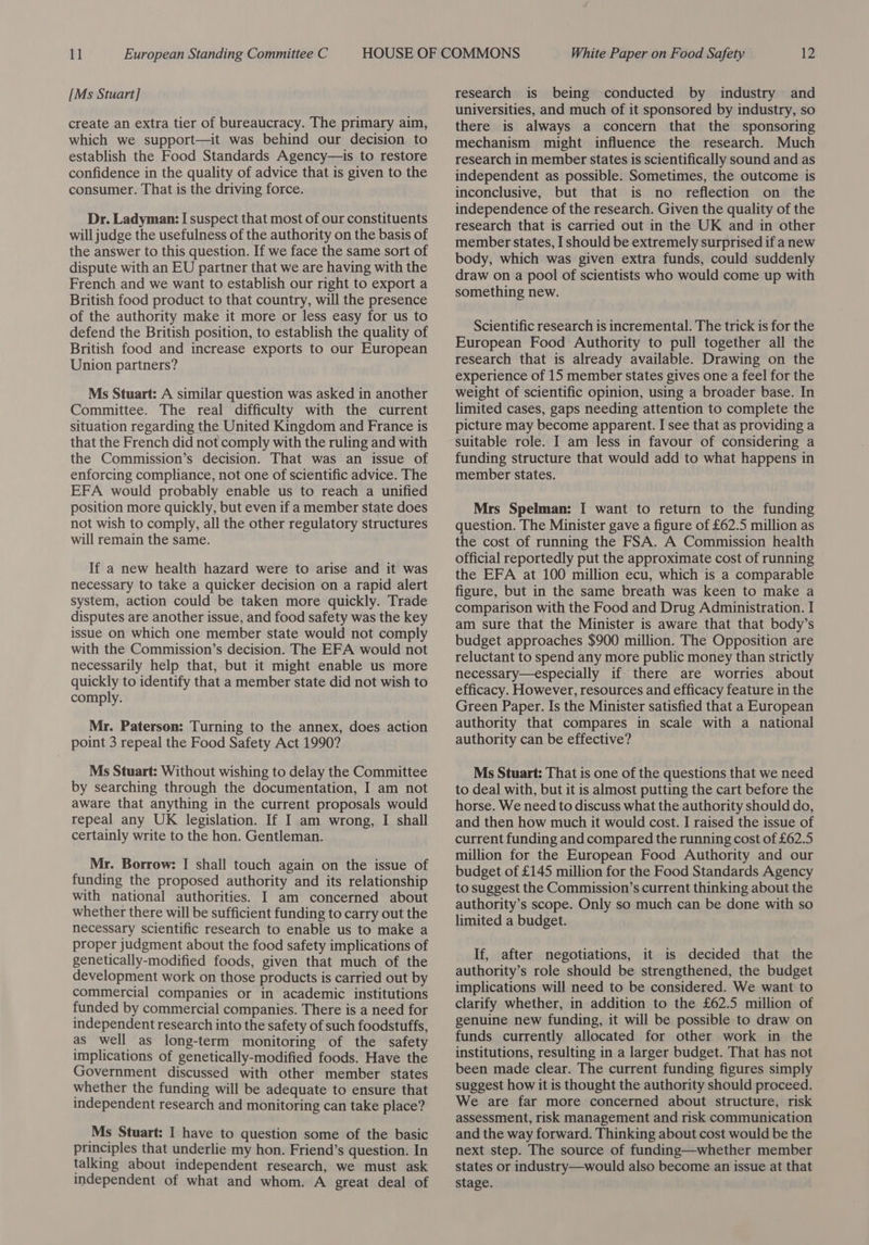 [Ms Stuart] create an extra tier of bureaucracy. The primary aim, which we support—it was behind our decision to establish the Food Standards Agency—is to restore confidence in the quality of advice that is given to the consumer. That is the driving force. Dr. Ladyman: I suspect that most of our constituents will judge the usefulness of the authority on the basis of the answer to this question. If we face the same sort of dispute with an EU partner that we are having with the French and we want to establish our right to export a British food product to that country, will the presence of the authority make it more or less easy for us to defend the British position, to establish the quality of British food and increase exports to our European Union partners? Ms Stuart: A similar question was asked in another Committee. The real difficulty with the current situation regarding the United Kingdom and France is that the French did not comply with the ruling and with the Commission’s decision. That was an issue of enforcing compliance, not one of scientific advice. The EFA would probably enable us to reach a unified position more quickly, but even if a member state does not wish to comply, all the other regulatory structures will remain the same. If a new health hazard were to arise and it was necessary to take a quicker decision on a rapid alert system, action could be taken more quickly. Trade disputes are another issue, and food safety was the key issue on which one member state would not comply with the Commission’s decision. The EFA would not necessarily help that, but it might enable us more quickly to identify that a member state did not wish to comply. Mr. Paterson: Turning to the annex, does action point 3 repeal the Food Safety Act 1990? Ms Stuart: Without wishing to delay the Committee by searching through the documentation, I am not aware that anything in the current proposals would repeal any UK legislation. If I am wrong, I shall certainly write to the hon. Gentleman. Mr. Borrow: I shall touch again on the issue of funding the proposed authority and its relationship with national authorities. I am concerned about whether there will be sufficient funding to carry out the necessary scientific research to enable us to make a proper judgment about the food safety implications of genetically-modified foods, given that much of the development work on those products is carried out by commercial companies or in academic institutions funded by commercial companies. There is a need for independent research into the safety of such foodstuffs, as well as long-term monitoring of the safety implications of genetically-modified foods. Have the Government discussed with other member states whether the funding will be adequate to ensure that independent research and monitoring can take place? Ms Stuart: I have to question some of the basic principles that underlie my hon. Friend’s question. In talking about independent research, we must ask independent of what and whom. A great deal of research is being conducted by industry and universities, and much of it sponsored by industry, so there is always a concern that the sponsoring mechanism might influence the research. Much research in member states is scientifically sound and as independent as possible. Sometimes, the outcome is inconclusive, but that is no reflection on the independence of the research. Given the quality of the research that is carried out in the UK and in other member states, I should be extremely surprised if a new body, which was given extra funds, could suddenly draw on a pool of scientists who would come up with something new. Scientific research is incremental. The trick is for the European Food Authority to pull together all the research that is already available. Drawing on the experience of 15 member states gives one a feel for the weight of scientific opinion, using a broader base. In limited cases, gaps needing attention to complete the picture may become apparent. I see that as providing a suitable role. I am less in favour of considering a funding structure that would add to what happens in member states. Mrs Spelman: I want to return to the funding question. The Minister gave a figure of £62.5 million as the cost of running the FSA. A Commission health official reportedly put the approximate cost of running the EFA at 100 million ecu, which is a comparable figure, but in the same breath was keen to make a comparison with the Food and Drug Administration. I am sure that the Minister is aware that that body’s budget approaches $900 million. The Opposition are reluctant to spend any more public money than strictly necessary—especially if there are worries about efficacy. However, resources and efficacy feature in the Green Paper. Is the Minister satisfied that a European authority that compares in scale with a national authority can be effective? Ms Stuart: That is one of the questions that we need to deal with, but it is almost putting the cart before the horse. We need to discuss what the authority should do, and then how much it would cost. I raised the issue of current funding and compared the running cost of £62.5 million for the European Food Authority and our budget of £145 million for the Food Standards Agency to suggest the Commission’s current thinking about the authority’s scope. Only so much can be done with so limited a budget. If, after negotiations, it is decided that the authority’s role should be strengthened, the budget implications will need to be considered. We want to clarify whether, in addition to the £62.5 million of genuine new funding, it will be possible to draw on funds currently allocated for other work in the institutions, resulting in a larger budget. That has not been made clear. The current funding figures simply suggest how it is thought the authority should proceed. We are far more concerned about structure, risk assessment, risk management and risk communication and the way forward. Thinking about cost would be the next step. The source of funding—whether member states or industry—would also become an issue at that stage.