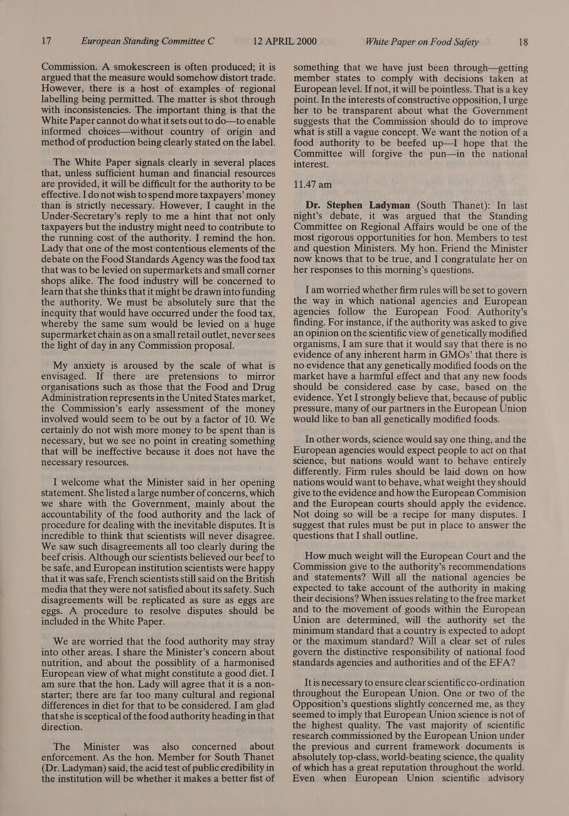 Commission. A smokescreen is often produced; it is argued that the measure would somehow distort trade. However, there is a host of examples of regional labelling being permitted. The matter is shot through with inconsistencies. The important thing is that the White Paper cannot do what it sets out to do—to enable informed choices—without country of origin and method of production being clearly stated on the label. The White Paper signals clearly in several places that, unless sufficient human and financial resources are provided, it will be difficult for the authority to be effective. I do not wish to spend more taxpayers’ money - than is strictly necessary. However, I caught in the Under-Secretary’s reply to me a hint that not only taxpayers but the industry might need to contribute to the running cost of the authority. I remind the hon. Lady that one of the most contentious elements of the debate on the Food Standards Agency was the food tax that was to be levied on supermarkets and small corner shops alike. The food industry will be concerned to learn that she thinks that it might be drawn into funding the authority. We must be absolutely sure that the inequity that would have occurred under the food tax, whereby the same sum would be levied on a huge supermarket chain as on a small retail outlet, never sees the light of day in any Commission proposal. My anxiety is aroused by the scale of what is envisaged. If there are pretensions to mirror organisations such as those that the Food and Drug Administration represents in the United States market, the Commission’s early assessment of the money involved would seem to be out by a factor of 10. We certainly do not wish more money to be spent than is necessary, but we see no point in creating something that will be ineffective because it does not have the necessary resources. I welcome what the Minister said in her opening statement. She listed a large number of concerns, which we share with the Government, mainly about the accountability of the food authority and the lack of procedure for dealing with the inevitable disputes. It is incredible to think that scientists will never disagree. We saw such disagreements all too clearly during the beef crisis. Although our scientists believed our beef to be safe, and European institution scientists were happy that it was safe, French scientists still said on the British media that they were not satisfied about its safety. Such disagreements will be replicated as sure as eggs are eggs. A procedure to resolve disputes should be included in the White Paper. We are worried that the food authority may stray into other areas. I share the Minister’s concern about nutrition, and about the possiblity of a harmonised European view of what might constitute a good diet. I am sure that the hon. Lady will agree that it is a non- starter; there are far too many cultural and regional differences in diet for that to be considered. I am glad that she is sceptical of the food authority heading in that direction. The Minister was also concerned about enforcement. As the hon. Member for South Thanet (Dr. Ladyman) said, the acid test of public credibility in the institution will be whether it makes a better fist of something that we have just been through—getting member states to comply with decisions taken at European level. If not, it will be pointless. That is a key point. In the interests of constructive opposition, I urge her to be transparent about what the Government suggests that the Commission should do to improve what is still a vague concept. We want the notion of a food authority to be beefed up—I hope that the Committee will forgive the pun—in the national interest. 11.47 am Dr. Stephen Ladyman (South Thanet): In last night’s debate, it was argued that the Standing Committee on Regional Affairs would be one of the most rigorous opportunities for hon. Members to test and question Ministers. My hon. Friend the Minister now knows that to be true, and I congratulate her on her responses to this morning’s questions. I am worried whether firm rules will be set to govern the way in which national agencies and European agencies follow the European Food Authority’s finding. For instance, if the authority was asked to give an opinion on the scientific view of genetically modified organisms, I am sure that it would say that there is no evidence of any inherent harm in GMOs’ that there is no evidence that any genetically modified foods on the market have a harmful effect and that any new foods should be considered case by case, based on the evidence. Yet I strongly believe that, because of public pressure, many of our partners in the European Union would like to ban all genetically modified foods. In other words, science would say one thing, and the European agencies would expect people to act on that science, but nations would want to behave entirely differently. Firm rules should be laid down on how nations would want to behave, what weight they should give to the evidence and how the European Commision and the European courts should apply the evidence. Not doing so will be a recipe for many disputes. I suggest that rules must be put in place to answer the questions that I shall outline. How much weight will the European Court and the Commission give to the authority’s recommendations and statements? Will all the national agencies be expected to take account of the authority in making their decisions? When issues relating to the free market and to the movement of goods within the European Union are determined, will the authority set the minimum standard that a country is expected to adopt or the maximum standard? Will a clear set of rules govern the distinctive responsibility of national food standards agencies and authorities and of the EFA? It is necessary to ensure clear scientific co-ordination throughout the European Union. One or two of the Opposition’s questions slightly concerned me, as they seemed to imply that European Union science is not of the highest quality. The vast majority of scientific research commissioned by the European Union under the previous and current framework documents is absolutely top-class, world-beating science, the quality of which has a great reputation throughout the world. Even when European Union scientific advisory