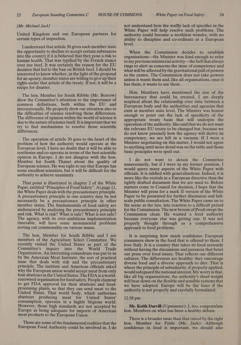 [Mr. Michael Jack] United Kingdom and our European partners for certain types of inspection. I understand that article 30 gives each member state the opportunity to decline to accept certain substances into the country if it is believed that they pose a risk to human health. That was typified by the French stance over our beef. It was certainly the reason for the EU decision that led to the ban on British beef. I should be interested to know whether, in the light of the proposal for an agency, member states are willing to give up their rights under that article of the treaty. If not, it will be a recipe for disaster. The hon. Member for South Ribble (Mr. Borrow) drew the Committee’s attention to the importance of common definitions, both within the EU and internationally. He properly drew our attention also to the difficulties of science resolving those differences. The difference of opinion within the world of science is due to the nature of science itself. It is important that we try to find mechanisms to resolve those scientific differences. The operation of article 30 goes to the heart of the problem of how the authority would operate at the European level. I have no doubt that it will be able to synthesise and co-operate in terms of the best scientific opinion in Europe. I do not disagree with the hon. Member for South Thanet about the quality of European science. He was right to say that Europe has some excellent scientists, but it will be difficult for the authority to achieve unanimity. That point is illustrated in chapter 2 of the White Paper, entitled “Principles of Food Safety”. At page 11, the White Paper deals with the precautionary principle. A precautionary principle in one country may be not necessarily be a precautionary principle in other member states. The fundamentals of food safety are underscored by analysing the precautionary principle and risk. What is risk? What is safe? What is not safe? The agency, with its over-ambitious implementation timetable, will have some monumental problems sorting out commonality on various issues. The hon. Member for South Ribble and I are members of the Agriculture Select Committee. We recently visited the United States as part of the Committee’s inquiry into the World Trade Organisation. An interesting conundrum was put to us by the American Meat Institute; the sort of practical issue that deals with risk and the precautionary principle. The institute and American officials asked why the European union would accept meat from only four abattoirs in the United States. The FDA is a world- renowned organisation for food safety. People clamour to get FDA approval for their abattoirs and food- processing plants, so that they can send meat to the United States. That world body, which authorises abattoirs producing meat for United States’ consumption, operates in a highly litigious world. However, those high standards are not accepted by Europe as being adequate for imports of American meat products to the European Union. Those are some of the fundamental realities that the European Food Authority could be involved in. I do not understand how the waffly lack of specifics in the White Paper will help resolve such problems. The authority could become a toothless wonder, with no ability to discipline and co-ordinate at a European level. When the Commission decides to establish organisations—the Minister was kind enough to refer to my previous ministerial activity—the bell that always rings to alert us concerns the issue of competency and what will be affected by the gravitational pull of powers to the centre. The Commission does not take powers unless it wants them and, like all organisations, once it has them, it wants to use them. Hon. Members have mentioned the size of the bureaucracy that could be created. I am deeply sceptical about the relationship over time between a European body and the authorities and agencies that exist at member state level. The Minister was honest enough to point out the lack of specificity of the appropriate treaty basis that will underpin the operation of the authority. She said that we do not want the relevant EU treaty to be changed but, because we do not know precisely how the agency will derive its competency, we are left in a vacuum. If I were a Minister negotiating on this matter, I would not agree to anything until more detail was on the table and those basic principles were spelt out. I do not want to detain the Committee unnecessarily, but if I were in my former position, I would query many aspects of the White Paper with officials. It is riddled with generalisations. Indeed, it is more like the recitals in a European directive than the tightly drafted document that we are used to. Before matters come to Council for decision, I hope that the Minister will press for a mark II version of the White Paper to be presented for further discussion and full- scale public consultation. The White Paper came on to the scene as the late, late reaction to a difficult period for the Commission. The new broom of Prodi swept the Commission clean. He wanted a food authority because everyone else was getting one. It was not properly thought through as a comprehensive approach to food problems. It is surprising how much confidence European consumers show in the food that is offered to them. I love Italy. It is a country that takes its food seriously without having the discussions and paranoia that beset our press over food issues. That reflects our different cultures. The differences are healthy; they encourage diverse food and a diverse approach to diet. That is where the principle of subsidiarity, if properly applied, would safeguard the national interest. My worry is that, like all big organisations, the authority’s sheet weight will bear down on the flexible and sensible systems that we have adopted. Europe will be the loser if the authority is not properly and carefully formulated. 12.58 pm Mr. Keith Darvill (Upminster): I, too, congratulate hon. Members on what has been a healthy debate. There is a broader issue than that raised by the right hon. Member for Fylde (Mr. Jack): Although confidence in food is important, we should also