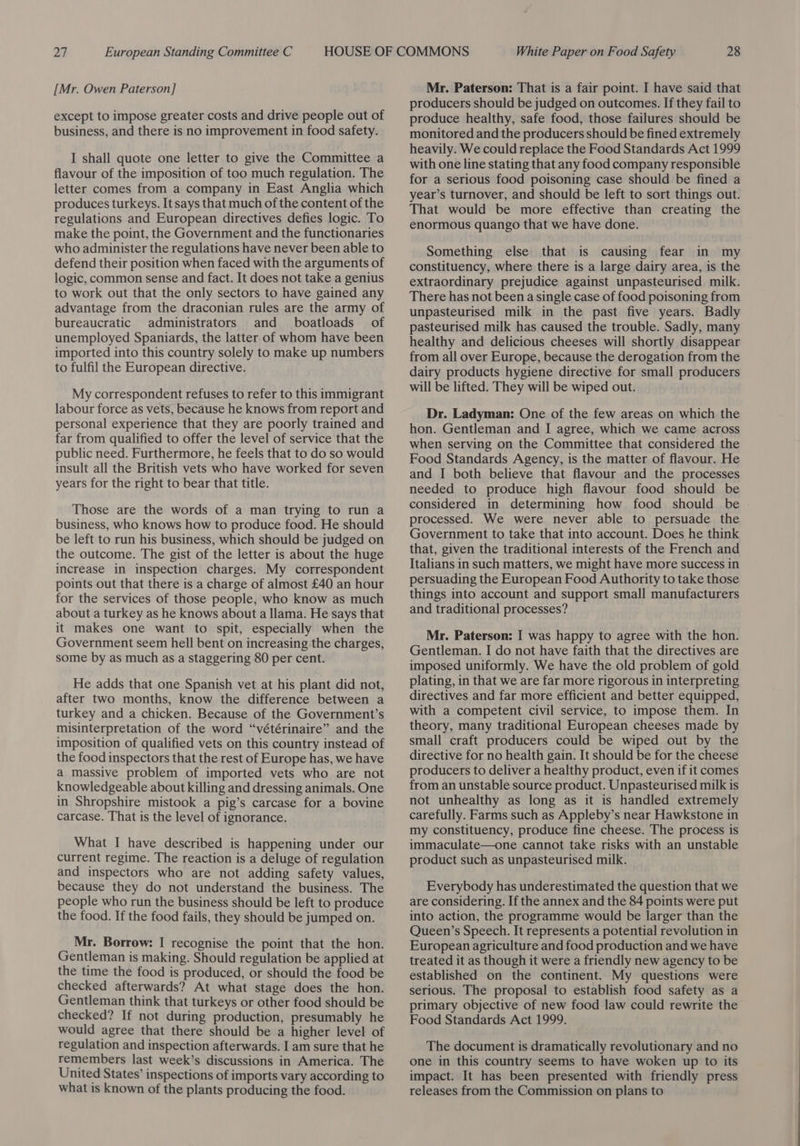 [Mr. Owen Paterson] except to impose greater costs and drive people out of business, and there is no improvement in food safety. I shall quote one letter to give the Committee a flavour of the imposition of too much regulation. The letter comes from a company in East Anglia which produces turkeys. It says that much of the content of the regulations and European directives defies logic. To make the point, the Government and the functionaries who administer the regulations have never been able to defend their position when faced with the arguments of logic, common sense and fact. It does not take a genius to work out that the only sectors to have gained any advantage from the draconian rules are the army of bureaucratic administrators and _ boatloads of unemployed Spaniards, the latter of whom have been imported into this country solely to make up numbers to fulfil the European directive. My correspondent refuses to refer to this immigrant labour force as vets, because he knows from report and personal experience that they are poorly trained and far from qualified to offer the level of service that the public need. Furthermore, he feels that to do so would insult all the British vets who have worked for seven years for the right to bear that title. Those are the words of a man trying to run a business, who knows how to produce food. He should be left to run his business, which should be judged on the outcome. The gist of the letter is about the huge increase in inspection charges. My correspondent points out that there is a charge of almost £40 an hour for the services of those people, who know as much about a turkey as he knows about a llama. He says that it makes one want to spit, especially when the Government seem hell bent on increasing the charges, some by as much as a staggering 80 per cent. He adds that one Spanish vet at his plant did not, after two months, know the difference between a turkey and a chicken. Because of the Government’s misinterpretation of the word “vétérinaire” and the imposition of qualified vets on this country instead of the food inspectors that the rest of Europe has, we have a massive problem of imported vets who are not knowledgeable about killing and dressing animals. One in Shropshire mistook a pig’s carcase for a bovine carcase. That is the level of ignorance. What I have described is happening under our current regime. The reaction is a deluge of regulation and inspectors who are not adding safety values, because they do not understand the business. The people who run the business should be left to produce the food. If the food fails, they should be jumped on. Mr. Borrow: I recognise the point that the hon. Gentleman is making. Should regulation be applied at the time the food is produced, or should the food be checked afterwards? At what stage does the hon. Gentleman think that turkeys or other food should be checked? If not during production, presumably he would agree that there should be a higher level of regulation and inspection afterwards. I am sure that he remembers last week’s discussions in America. The United States’ inspections of imports vary according to what is known of the plants producing the food. Mr. Paterson: That is a fair point. I have said that producers should be judged on outcomes. If they fail to produce healthy, safe food, those failures should be monitored and the producers should be fined extremely heavily. We could replace the Food Standards Act 1999 with one line stating that any food company responsible for a serious food poisoning case should be fined a year’s turnover, and should be left to sort things out. That would be more effective than creating the enormous quango that we have done. Something else that is causing fear in my constituency, where there is a large dairy area, is the extraordinary prejudice against unpasteurised milk. There has not been a single case of food poisoning from unpasteurised milk in the past five years. Badly pasteurised milk has caused the trouble. Sadly, many healthy and delicious cheeses will shortly disappear from all over Europe, because the derogation from the dairy products hygiene directive for small producers will be lifted. They will be wiped out. Dr. Ladyman: One of the few areas on which the hon. Gentleman and I agree, which we came across when serving on the Committee that considered the Food Standards Agency, is the matter of flavour. He and I both believe that flavour and the processes needed to produce high flavour food should be considered in determining how food should be processed. We were never able to persuade the Government to take that into account. Does he think that, given the traditional interests of the French and Italians in such matters, we might have more success in persuading the European Food Authority to take those things into account and support small manufacturers and traditional processes? Mr. Paterson: I was happy to agree with the hon. Gentleman. I do not have faith that the directives are imposed uniformly. We have the old problem of gold plating, in that we are far more rigorous in interpreting directives and far more efficient and better equipped, with a competent civil service, to impose them. In theory, many traditional European cheeses made by small craft producers could be wiped out by the directive for no health gain. It should be for the cheese producers to deliver a healthy product, even if it comes from an unstable source product. Unpasteurised milk is not unhealthy as long as it is handled extremely carefully. Farms such as Appleby’s near Hawkstone in my constituency, produce fine cheese. The process is immaculate—one cannot take risks with an unstable product such as unpasteurised milk. Everybody has underestimated the question that we are considering. If the annex and the 84 points were put into action, the programme would be larger than the Queen’s Speech. It represents a potential revolution in European agriculture and food production and we have treated it as though it were a friendly new agency to be established on the continent. My questions were serious. The proposal to establish food safety as a primary objective of new food law could rewrite the Food Standards Act 1999. The document is dramatically revolutionary and no one in this country seems to have woken up to its impact. It has been presented with friendly press releases from the Commission on plans to