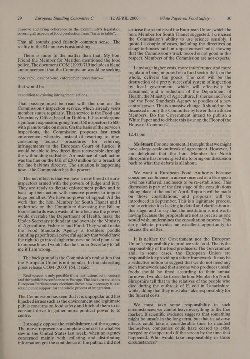 improve and bring coherence to the Community’s legislation covering all aspects of food production from “farm to table”. That all sounds good friendly common sense. The reality in the 84 annexes is astonishing. There is more to the matter than that. My hon. Friend the Member for Meriden mentioned the food police. The document COM (1999) 719 includes a bland announcement that the Commission would be seeking more rapid, easier-to-use, enforcement procedures— that would be in addition to existing infringement actions. That passage must be read with the one on the Commission’s inspection service, which already visits member states regularly. That service is the Food and Veterinary Office, based in Dublin. It has undergone significant expansion, going from 150 inspectors to 600, with plans to take on more. On the basis of the service’s inspections, the Commission proposes fast track enforcement whereby, instead of resorting to time- consuming tedious procedures ffor referring infringements to the European Court of Justice, it would be able to levy direct fines recoverable through the withholding sudsidies. An instance of such action was the fine on the UK of £200 million for a breach of the fine habitats direcive. The situation is happening now—the Commission has the powers. The net effect is that we have a new breed of euro- inspectors armed with the powers of judge and jury. They are ready to dictate enforcement policy and to back up their action with massive powers to impose huge penalties. We have no power of appeal. All the work that the hon. Member for South Thanet and I undertook on the Committee discussing the Bill on food standards was a waste of time because the powers would overtake the Department of Health, make the Under-Secretary redundant and overtake the Ministry of Agriculture, Fisheries and Food. They would make the Food Standards Agency a toothless poodle shunting paper from a powerful agency that would have the right to go into slaugherhouses and food plants and to impose fines. I would like the Under-Secretary to tell me if I am wrong. The background is the Commision’s realisation that the European Union is not popular. In the interesting press release COM (2000) 154, it said: Real success is only possible if the institutions act in concert and the public has confidence in Europe. The low turn-out at the European Parliamentary elections shows how necessary it is to retain public support for the whole process of integration. The Commission has seen that it is unpopular and has hijacked issues such as the environment and legitimate public concerns on food safety and hitched them to its constant drive to gather more political power to to centre. I strongly oppose the establishment of the agency. The move represents a complete contrast to what we saw in the United States last week, when an agency concerned mainly with collating and distributing information got the confidence of the public. I did not criticise the scientists of the Euorpean Union, which the hon. Member for South Thanet suggested. I criticised the Commission’s ability to use science sensibly. I quoted a couple of cases, including the directives on slaughterhouses and on unpasteurised milk, showing that the Commission’s track record is not good in this respect. Members of the Commission are not experts. I envisage higher costs, more interference and more regulation being imposed on a food sector that, on the whole, delivers the goods. The cost will be the destruction of a pretty successful system of inspection by local government, which will effectively be subsumed, and a reduction of the Department of Health, the Ministry of Agriculture, Fisheries and Food and the Food Standards Agency to poodles of a new central power. This is a massive change. It should not be discussed in only this Committee by fewer than a dozen Members. Do the Government intend to publish a White Paper and to debate this issue on the Floor of the House of Commons? 12.41 pm Ms Stuart: For one moment, I thought that we might have a large-scale outbreak of agreement. However, I am delighted that the hon. Member for North Shropshire has re-energised me to bring our discussion back to what the debate is all about. We want a European Food Authority because consumer confidence in advice received at a European level has suffered, and needs to be re-established. This discussion is part of the first stage of the consultations taking place at the end of April. Reports will be made on those consultations, and proposals will be introduced in September. This is a legitimate process, and to criticise it as lacking in detail and clarification at this stage, and to say that the institution is not worth having because the proposals are not as precise as one would wish, undermines the consultation process. This early debate provides an excellent opportunity to discuss the matter. It is neither the Government nor the European Union’s responsibility to produce safe food. That is the responsibility of the food producers. The Government and, in some cases, the European Union are responsible for providing a safety framework. It may be a seductive notion to suggest that we do not need any such framework and that anyone who produces unsafe foods should be fined according to their annual turnover. I would like to see the hon. Member for North Shropshire tell that to the relatives of the people who died during the outbreak of E. coli in Lanarkshire, while adding that they must also take responsibility for the funeral costs. We must take some responsibility in such circumstances; we cannot leave everything to the free market. If scientific evidence suggests that something might be unsafe in the long term, but that its adverse effects could take a considerable time to manifest themselves, companies could have ceased to exist, merged or disappeared off the screen by the time that happened. Who would take responsibility in those circumstances?