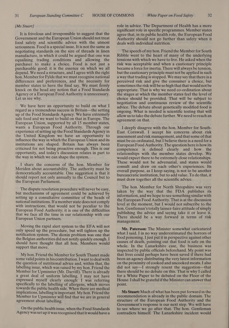 [Ms Stuart] It is frivolous and irresponsible to suggest that the Government and the European Union should not treat food safety and scientific advice with the utmost seriousness. Food is a special issue. It is not the same as negotiating standards on the size of threads in linen manufacture, in which it could be argued that one was equalising trading conditions and allowing the purchaser to make a choice. Food is not just a purchasable good; it is the essence on which we all depend. We need a structure, and I agree with the right hon. Member for Fylde that we must recognise national differences and preferences, and the necessity for member states to have the final say. We must firmly knock on the head any notion that a Food Standards Agency or a European Food Authority is unnecessary. Let us see why. We have here an opportunity to build on what I regard as a tremendous success in Britain—the setting up of the Food Standards Agency. We have extremely safe food and we want to build on that in Europe. The European Union, supported by all 15 member states, wants a European Food Authority. Through our experience of setting up the Food Standards Agency in the United Kingdom we have an opportunity to influence the way in which the European Union and its institutions are shaped. Britain has always been criticised for not being proactive enough. This is our opportunity, and today’s discussion relates in part to the way in which we can shape the system. I share the concerns of the hon. Member for Meriden about accountability. The authority must be democratically accountable. One suggestion is that it should report not only annually to the Council but to the European Parliament. The dispute resolution procedure will never be easy, but mechanisms of agreement could be achieved by setting up a consultative committee of the heads of national institutions. If a member state does not comply with instructions, that would not be peculiar to the European Food Authority; it is one of the difficulties that we face all the time in our relationship with our European Union partners. Moving the rapid alert system to the EFA will not only speed up the procedure, but will tighten up the notification system. The dioxin problem was one that the Belgian authorities did not notify quickly enough. I should have thought that all hon. Members would support that move. My hon. Friend the Member for South Thanet made some valid points in his contribution. I want to deal with the question of nutritional advice and, within that, the labelling issue, which was raised by my hon. Friend the Member for Upminster (Mr. Darvill). There is already a great deal of uniform labelling. I may not have expressed myself clearly enough: I was referring specifically to the labelling of allergens, which moves towards the public health side. When there are medical implications, labelling is important. My hon. Friend the Member for Upminster will find that we are in general agreement about labelling. On the public health issue, when the Food Standards Agency was set up it was recognised that it would have a role in advice. The Department of Health has a more significant role in specific programmes. Member states agree that, in its public health role, the European Food Authority should not go further than safety when it deals with individual nutrition. The speech of my hon. Friend the Member for South Ribble went to the heart of many of the underlying tensions with which we have to live. He asked when the risk was acceptable and when a cautionary principle became a force for inertia. There will always be tension, but the cautionary principle must not be applied in such a way that trading is stopped. We may say that there isa perceived risk and give the consumer a choice, but sometimes the risk will be so high that that would not be appropriate. That is why we need co-ordination about the stages at which the member states feel the level of choice should be provided. That will be subject to negotiation and continuous review of the scientific advice. The debate about genetically modified food is ongoing. What is needed is scientific testing that will allow us to take the debate further. We need to reach an agreement on that. I deeply disagree with the hon. Member for South- East Cornwall. I accept his concerns about risk assessment and risk management, and that some of that must be co-ordinated, but I believe there is a need fora European Food Authority. The question here is how its competence is defined clearly and how the relationships with the member states develop. We would expect there to be extremely close relationships. These would not be adversarial, and states would consult and draw on each other’s experiences. Its overall purpose, as I keep saying, is not to be another bureaucratic institution, but to add value. To do that, it must draw together all the scientific advice. The hon. Member for North Shropshire was very taken by the way that the FDA publishes its information, and we hope to see something similar with the European Food Authority. That is at the discussion level at the moment, but I would not subscribe to the hon. Gentleman’s totally laissez-faire attitude of simply publishing the advice and saying take it or leave it. There should be a way forward in terms of risk management. Mr. Paterson: The Minister somewhat caricatured what I said. I in no way underestimated the horrors of food poisoning. I just put it in perspective against other causes of death, pointing out that food is safe on the whole. In the Lanarkshire case, the business was inspected by public officials beforehand. My point was that lives could perhaps have been saved if there had been an agency distributing the very latest information on the proximity of cooked and uncooked meats. I also did not say—I strongly resent the suggestion—that there should be no debate on this. That is why I called for a White Paper to be debated on the Floor of the House. I shall be grateful if the Minister can answer that point. Ms Stuart: Much of what has been put forward in the recommendation is already in the public domain. The structure of the European Food Authority and the Government’s response is our next step. We will have to see where we go after that. The hon. Gentleman contradicts himself. The Lanarkshire incident would  