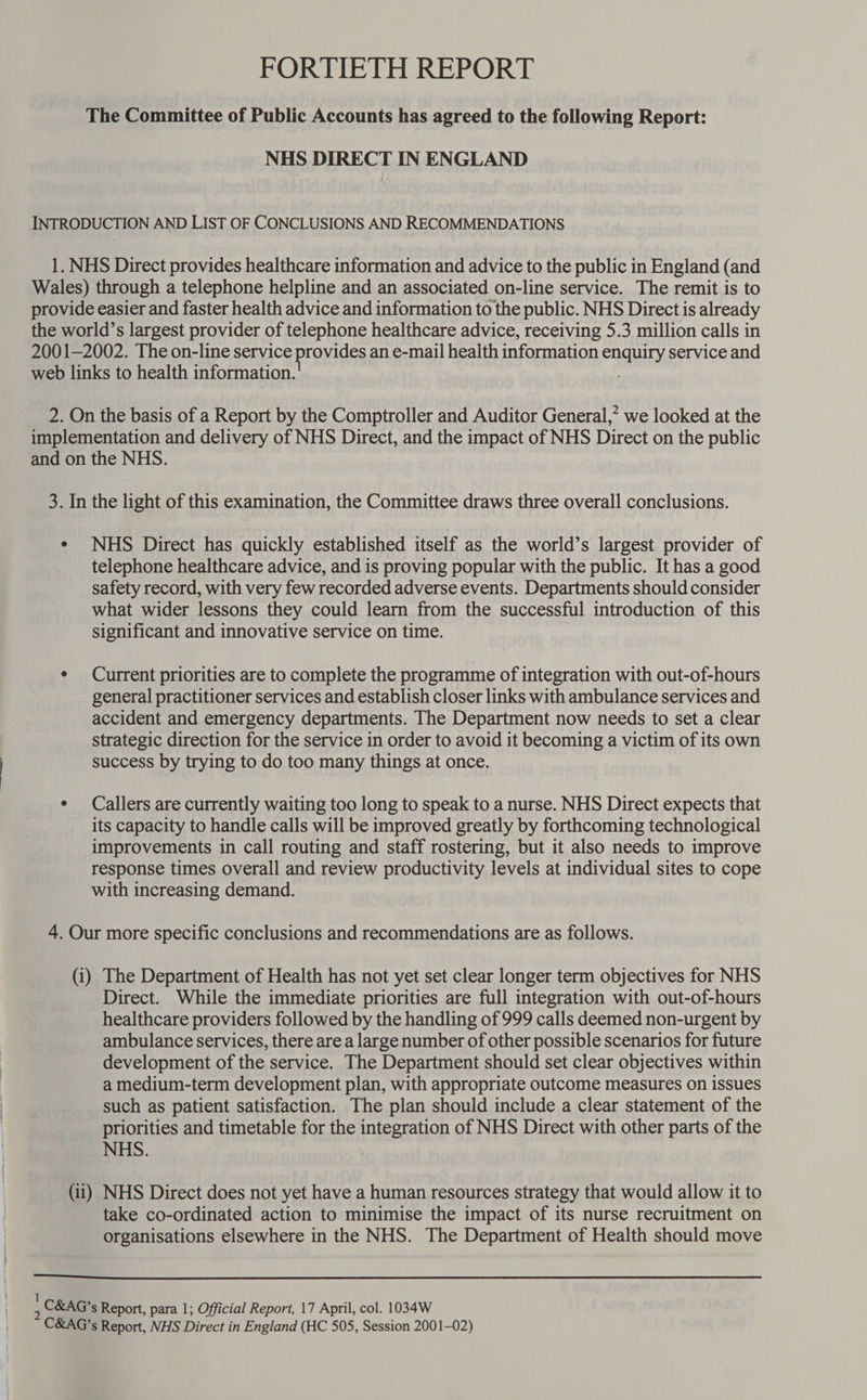 FORTIETH REPORT The Committee of Public Accounts has agreed to the following Report: NHS DIRECT IN ENGLAND INTRODUCTION AND LIST OF CONCLUSIONS AND RECOMMENDATIONS 1. NHS Direct provides healthcare information and advice to the public in England (and Wales) through a telephone helpline and an associated on-line service. The remit is to provide easier and faster health advice and information to the public. NHS Direct is already the world’s largest provider of telephone healthcare advice, receiving 5.3 million calls in 2001-2002. The on-line service provides an e-mail health information enquiry service and web links to health information. 2. On the basis of a Report by the Comptroller and Auditor General,” we looked at the implementation and delivery of NHS Direct, and the impact of NHS Direct on the public and on the NHS. 3. In the light of this examination, the Committee draws three overall conclusions. ¢ NHS Direct has quickly established itself as the world’s largest provider of telephone healthcare advice, and is proving popular with the public. It has a good safety record, with very few recorded adverse events. Departments should consider what wider lessons they could learn from the successful introduction of this significant and innovative service on time. ¢ Current priorities are to complete the programme of integration with out-of-hours general practitioner services and establish closer links with ambulance services and accident and emergency departments. The Department now needs to set a clear strategic direction for the service in order to avoid it becoming a victim of its own success by trying to do too many things at once. ¢ Callers are currently waiting too long to speak to a nurse. NHS Direct expects that its capacity to handle calls will be improved greatly by forthcoming technological improvements in call routing and staff rostering, but it also needs to improve response times overall and review productivity levels at individual sites to cope with increasing demand. 4. Our more specific conclusions and recommendations are as follows. (i) The Department of Health has not yet set clear longer term objectives for NHS Direct. While the immediate priorities are full integration with out-of-hours healthcare providers followed by the handling of 999 calls deemed non-urgent by ambulance services, there are a large number of other possible scenarios for future development of the service. The Department should set clear objectives within a medium-term development plan, with appropriate outcome measures on issues such as patient satisfaction. The plan should include a clear statement of the priorities and timetable for the integration of NHS Direct with other parts of the NHS. (ii) NHS Direct does not yet have a human resources strategy that would allow it to take co-ordinated action to minimise the impact of its nurse recruitment on organisations elsewhere in the NHS. The Department of Health should move 1 C&amp;AG’s Report, para 1; Official Report, 17 April, col. 1034W C&amp;AG’s Report, NHS Direct in England (HC 505, Session 2001-02)