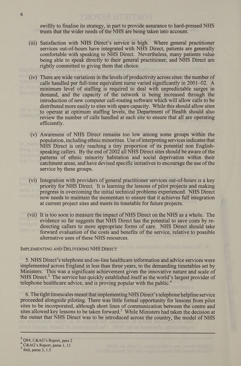trusts that the wider needs of the NHS are being taken into account. (iii) Satisfaction with NHS Direct’s service is high. Where general practitioner services out-of-hours have integrated with NHS Direct, patients are generally comfortable with speaking to NHS Direct. Nevertheless, many patients value being able to speak directly to their general practitioner, and NHS Direct are rightly committed to giving them that choice. (iv) There are wide variations in the levels of productivity across sites: the number of calls handled per full-time equivalent nurse varied significantly in 2001-02. A minimum level of staffing is required to deal with unpredictable surges in demand, and the capacity of the network is being increased through the introduction of new computer call-routing software which will allow calls to be distributed more easily to sites with spare capacity. While this should allow sites to operate at optimum staffing levels, the Department of Health should also review the number of calls handled at each site to ensure that all are operating efficiently. (v) Awareness of NHS Direct remains too low among some groups within the population, including ethnic minorities. Use of interpreting services indicates that NHS Direct is only reaching a tiny proportion of its potential non English- speaking callers. By the end of 2002 all NHS Direct sites should be aware of the patterns of ethnic minority habitation and social deprivation within their catchment areas, and have devised specific initiatives to encourage the use of the service by these groups. (vi) Integration with providers of general practitioner services out-of-hours is a key priority for NHS Direct. It is learning the lessons of pilot projects and making progress in overcoming the initial technical problems experienced. NHS Direct now heeds to maintain the momentum to ensure that it achieves full integration at current project sites and meets its timetable for future projects. (vii) It is too soon to measure the impact of NHS Direct on the NHS as a whole. The evidence so far suggests that NHS Direct has the potential to save costs by re- directing callers to more appropriate forms of care. NHS Direct should take forward evaluation of the costs and benefits of the service, relative to possible alternative uses of these NHS resources. IMPLEMENTING AND DELIVERING NHS DIRECT 5. NHS Direct’s telephone and on-line healthcare information and advice services were implemented across England in less than three years, to the demanding timetables set by Ministers. This was a significant achievement given the innovative nature and scale of NHS Direct.’ The service has quickly established itself as the world’s largest provider of telephone healthcare advice, and is proving popular with the public.’ 6. The tight timescales meant that implementing NHS Direct’s telephone helpline service proceeded alongside piloting. There was little formal opportunity for lessons from pilot sites to be incorporated, although short lines of communication between the centre and sites allowed key lessons to be taken forward.’ While Ministers had taken the decision at the outset that NHS Direct was to be introduced across the country, the model of NHS : Q84; C&amp;AG’s Report, para 2 C&amp;AG’s Report, paras 1, 11 ibid, paras 3, 1.5
