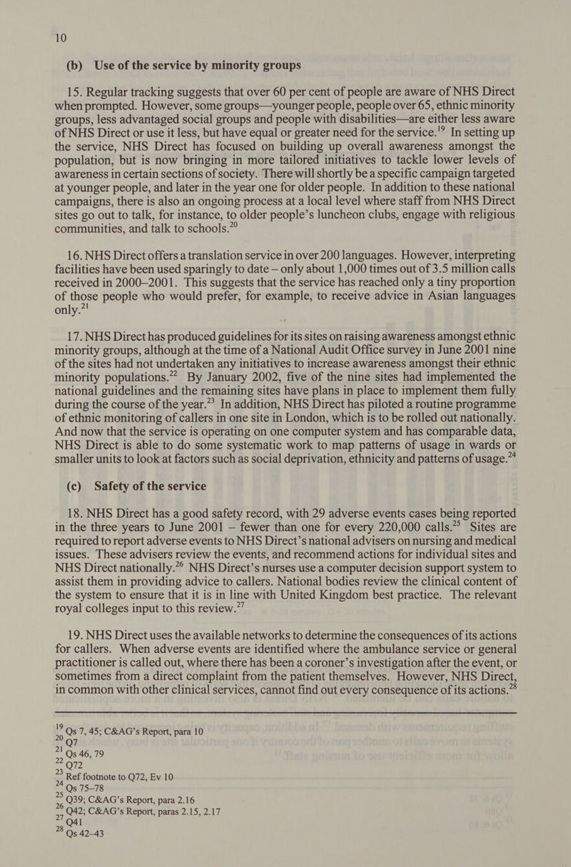 (b) Use of the service by minority groups 15. Regular tracking suggests that over 60 per cent of people are aware of NHS Direct when prompted. However, some groups—younger people, people over 65, ethnic minority groups, less advantaged social groups and people with disabilities—are either less aware of NHS Direct or use it less, but have equal or greater need for the service.'? In setting up the service, NHS Direct has focused on building up overall awareness amongst the population, but is now bringing in more tailored initiatives to tackle lower levels of awareness in certain sections of society. There will shortly be a specific campaign targeted at younger people, and later in the year one for older people. In addition to these national campaigns, there is also an ongoing process at a local level where staff from NHS Direct sites go out to talk, for instance, to older people’s luncheon clubs, engage with religious communities, and talk to schools.”” 16. NHS Direct offers a translation service in over 200 languages. However, interpreting facilities have been used sparingly to date — only about 1,000 times out of 3.5 million calls received in 2000-2001. This suggests that the service has reached only a tiny proportion of those people who would prefer, for example, to receive advice in Asian languages only. 17. NHS Direct has produced guidelines for its sites on raising awareness amongst ethnic minority groups, although at the time of a National Audit Office survey in June 2001 nine of the sites had not undertaken any initiatives to increase awareness amongst their ethnic minority populations. By January 2002, five of the nine sites had implemented the national guidelines and the remaining sites have plans in place to implement them fully during the course of the year.”’ In addition, NHS Direct has piloted a routine programme of ethnic monitoring of callers in one site in London, which is to be rolled out nationally. And now that the service is operating on one computer system and has comparable data, NHS Direct is able to do some systematic work to map patterns of usage in wards or smaller units to look at factors such as social deprivation, ethnicity and patterns of usage.” (c) Safety of the service 18. NHS Direct has a good safety record, with 29 adverse events cases being reported in the three years to June 2001 — fewer than one for every 220,000 calls.”” Sites are required to report adverse events to NHS Direct’s national advisers on nursing and medical issues. These advisers review the events, and recommend actions for individual sites and NHS Direct nationally.*° NHS Direct’s nurses use a computer decision support system to assist them in providing advice to callers. National bodies review the clinical content of the system to ensure that it is in line with United Kingdom best practice. The relevant royal colleges input to this review.”’ 19. NHS Direct uses the available networks to determine the consequences of its actions for callers. When adverse events are identified where the ambulance service or general practitioner is called out, where there has been a coroner’s investigation after the event, or sometimes from a direct complaint from the patient themselves. However, NHS Direct, in common with other clinical services, cannot find out every consequence of its actions.” a Qs 7, 45; C&amp;AG’s Report, para 10 Q7 3 Ref footnote to Q72, Ev 10 Qs 75-78 Q39; C&amp;AG’s Report, para 2.16 Q42; C&amp;AG’s Report, paras 2.15, 2.17 27 O41 78 Qs 42-43