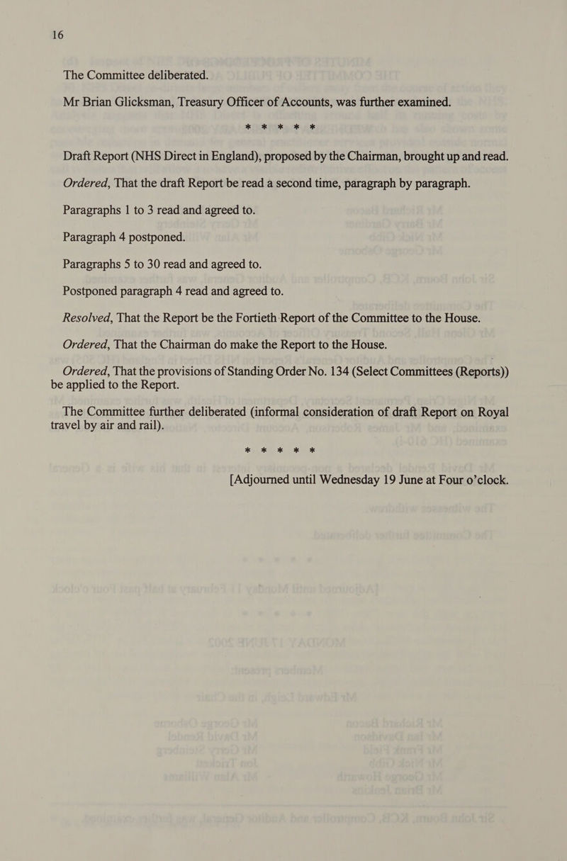 The Committee deliberated. Mr Brian Glicksman, Treasury Officer of Accounts, was further examined. * * * * * Draft Report (NHS Direct in England), proposed by the Chairman, brought up and read. Ordered, That the draft Report be read a second time, paragraph by paragraph. Paragraphs | to 3 read and agreed to. Paragraph 4 postponed. Paragraphs 5 to 30 read and agreed to. Postponed paragraph 4 read and agreed to. Resolved, That the Report be the Fortieth Report of the Committee to the House. Ordered, That the Chairman do make the Report to the House. Ordered, That the provisions of Standing Order No. 134 (Select Committees (Reports)) be applied to the Report. The Committee further deliberated (informal consideration of draft Report on Royal travel by air and rail). * ok ok OK OX [Adjourned until Wednesday 19 June at Four o’clock.