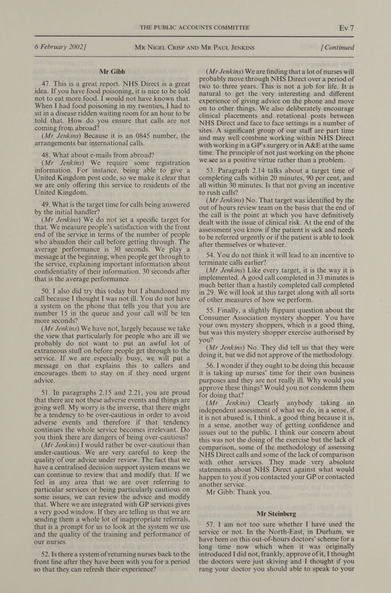 6 February 2002] Mr Gibb 47. This is a great report. NHS Direct is a great idea. If you have food poisoning, it is nice to be told not to eat more food. I would not have known that. When I had food poisoning in my twenties,,I had to sit in a disease ridden waiting room for an hour to be told that. How do you ensure that calls are not coming from abroad? (Mr Jenkins) Because it is an 0845 number, the arrangements bar international calls. 48. What about e-mails from abroad? (Mr Jenkins) We require some registration information. For instance, being able to give a United Kingdom post code, so we make it clear that we are only offering this service to residents of the United Kingdom. 49. What is the target time for calls being answered by the initial handler? (Mr Jenkins) We do not set a specific target for that. We measure people’s satisfaction with the front end of the service in terms of the number of people who abandon their call before getting through. The average performance is 30 seconds. We play a message at the beginning, when people get through to the service, explaining important information about confidentiality of their information. 30 seconds after that is the average performance. 50. I also did try this today but I abandoned my call because I thought I was not ill. You do not have a system on the phone that tells you that you are number 15 in the queue and your call will be ten more seconds? (Mr Jenkins) We have not, largely because we take the view that particularly for people who are ill we probably do not want to put an awful lot of extraneous stuff on before people get through to the service. If we are especially busy, we will put a message on that explains this to callers and encourages them to stay on if they need urgent advice. 51. In paragraphs 2.15 and 2.21, you are proud that there are not these adverse events and things are going well. My worry is the inverse, that there might be a tendency to be over-cautious in order to avoid adverse events and therefore if that tendency continues the whole service becomes irrelevant. Do you think there are dangers of being over-cautious? (Mr Jenkins) I would rather be over-cautious than under-cautious. We are very careful to keep the quality of our advice under review. The fact that we have a centralised decision support system means we can continue to review that and modify that. If we feel in any area that we are over referring to particular services or being particularly cautious on some issues, we can review the advice and modify that. Where we are integrated with GP services gives avery good window. If they are telling us that we are sending them a whole lot of inappropriate referrals, that is a prompt for us to look at the system we use and the quality of the training and performance of our nurses. 52. Is there a system of returning nurses back to the front line after they have been with you for a period so that they can refresh their experience? [ Continued (Mr Jenkins) We are finding that a lot of nurses will probably move through NHS Direct over a period of two to three years. This is not a job for life. It is natural to get the very interesting and different experience of giving advice on the phone and move on to other things. We also deliberately encourage clinical placements and rotational posts between NHS Direct and face to face settings in a number of sites. A significant group of our staff are part time and may well combine working within NHS Direct with working ina GP’s surgery or in A&amp;E at the same time. The principle of not just working on the phone we see as a positive virtue rather than a problem. 53. Paragraph 2.14 talks about a target time of completing calls within 20 minutes, 90 per cent, and all within 30 minutes. Is that not giving an incentive to rush calls? (Mr Jenkins) No. That target was identified by the out of hours review team on the basis that the end of the call is the point at which you have definitively dealt with the issue of clinical risk. At the end of the assessment you know if the patient is sick and needs to be referred urgently or if the patient is able to look after themselves or whatever. 54. You do not think it will lead to an incentive to terminate calls earlier? (Mr Jenkins) Like every target, it is the way it is implemented. A good call completed in 33 minutes is much better than a hastily completed call completed in 29. We will look at this target along with all sorts of other measures of how we perform. 55. Finally, a slightly flippant question about the Consumer Association mystery shopper. You have your own mystery shoppers, which is a good thing, but was this mystery shopper exercise authorised by you? (Mr Jenkins) No. They did tell us that they were doing it, but we did not approve of the methodology. 56. I wonder if they ought to be doing this because it is taking up nurses’ time for their own business purposes and they are not really ill. Why would you approve these things? Would you not condemn them for doing that? (Mr Jenkins) Clearly anybody taking an independent assessment of what we do, in a sense, if it is not abused is, I think, a good thing because it is, in a sense, another way of getting confidence and issues out to the public. I think our concern about this was not the doing of the exercise but the lack of comparison, some of the methodology of assessing NHS Direct calls and some of the lack of comparison with other services. They made very absolute statements about NHS Direct against what would happen to you if you contacted your GP or contacted another service. Mr Gibb: Thank you. Mr Steinberg 57. I am not too sure whether I have used the service or not. In the North-East, in Durham, we have been on this out-of-hours doctors’ scheme for a long time now which when it was originally introduced I did not, frankly, approve of it, I thought the doctors were just skiving and I thought if you rang your doctor you should able to speak to your