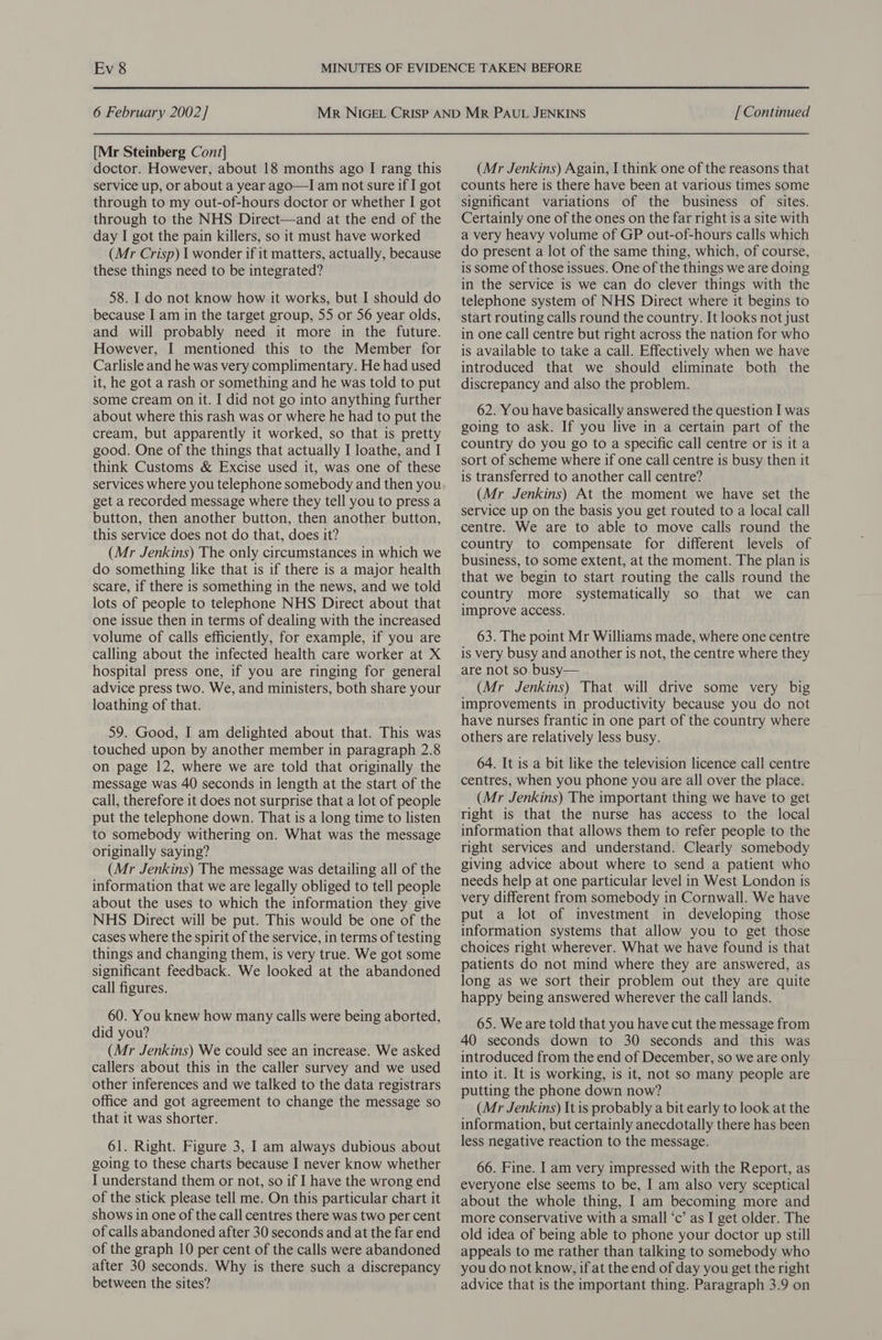 6 February 2002] [Mr Steinberg Cont] doctor. However, about 18 months ago I rang this service up, or about a year ago—I am not sure if I got through to my out-of-hours doctor or whether I got through to the NHS Direct—and at the end of the day I got the pain killers, so it must have worked (Mr Crisp) I wonder if it matters, actually, because these things need to be integrated? 58. I do not know how it works, but I should do because I am in the target group, 55 or 56 year olds, and will probably need it more in the future. However, I mentioned this to the Member for Carlisle and he was very complimentary. He had used it, he got a rash or something and he was told to put some cream on it. I did not go into anything further about where this rash was or where he had to put the cream, but apparently it worked, so that is pretty good. One of the things that actually I loathe, and I think Customs &amp; Excise used it, was one of these services where you telephone somebody and then you get a recorded message where they tell you to press a button, then another button, then another button, this service does not do that, does it? (Mr Jenkins) The only circumstances in which we do something like that is if there is a major health scare, if there is something in the news, and we told lots of people to telephone NHS Direct about that one issue then in terms of dealing with the increased volume of calls efficiently, for example, if you are calling about the infected health care worker at X hospital press one, if you are ringing for general advice press two. We, and ministers, both share your loathing of that. 59. Good, I am delighted about that. This was touched upon by another member in paragraph 2.8 on page 12, where we are told that originally the message was 40 seconds in length at the start of the call, therefore it does not surprise that a lot of people put the telephone down. That is a long time to listen to somebody withering on. What was the message originally saying? (Mr Jenkins) The message was detailing all of the information that we are legally obliged to tell people about the uses to which the information they give NHS Direct will be put. This would be one of the cases where the spirit of the service, in terms of testing things and changing them, is very true. We got some significant feedback. We looked at the abandoned call figures. 60. You knew how many calls were being aborted, did you? (Mr Jenkins) We could see an increase. We asked callers about this in the caller survey and we used other inferences and we talked to the data registrars office and got agreement to change the message so that it was shorter. 61. Right. Figure 3, I am always dubious about going to these charts because I never know whether I understand them or not, so if I have the wrong end of the stick please tell me. On this particular chart it shows in one of the call centres there was two per cent of calls abandoned after 30 seconds and at the far end of the graph 10 per cent of the calls were abandoned after 30 seconds. Why is there such a discrepancy between the sites? [ Continued (Mr Jenkins) Again, I think one of the reasons that counts here is there have been at various times some significant variations of the business of sites. Certainly one of the ones on the far right is a site with a very heavy volume of GP out-of-hours calls which do present a lot of the same thing, which, of course, is some of those issues. One of the things we are doing in the service is we can do clever things with the telephone system of NHS Direct where it begins to start routing calls round the country. It looks not just in one call centre but right across the nation for who is available to take a call. Effectively when we have introduced that we should eliminate both the discrepancy and also the problem. 62. You have basically answered the question I was going to ask. If you live in a certain part of the country do you go to a specific call centre or is it a sort of scheme where if one call centre is busy then it is transferred to another call centre? (Mr Jenkins) At the moment we have set the service up on the basis you get routed to a local call centre. We are to able to move calls round the country to compensate for different levels of business, to some extent, at the moment. The plan is that we begin to start routing the calls round the country more systematically so that we can improve access. 63. The point Mr Williams made, where one centre is very busy and another is not, the centre where they are not so busy— (Mr Jenkins) That will drive some very big improvements in productivity because you do not have nurses frantic in one part of the country where others are relatively less busy. 64. It is a bit like the television licence call centre centres, when you phone you are all over the place. (Mr Jenkins) The important thing we have to get right is that the nurse has access to the local information that allows them to refer people to the right services and understand. Clearly somebody giving advice about where to send a patient who needs help at one particular level in West London is very different from somebody in Cornwall. We have put a lot of investment in developing those information systems that allow you to get those choices right wherever. What we have found is that patients do not mind where they are answered, as long as we sort their problem out they are quite happy being answered wherever the call lands. 65. We are told that you have cut the message from 40 seconds down to 30 seconds and this was introduced from the end of December, so we are only into it. It is working, is it, not so many people are putting the phone down now? (Mr Jenkins) It is probably a bit early to look at the information, but certainly anecdotally there has been less negative reaction to the message. 66. Fine. I am very impressed with the Report, as everyone else seems to be, I am also very sceptical about the whole thing, I am becoming more and more conservative with a small ‘c’ as I get older. The old idea of being able to phone your doctor up still appeals to me rather than talking to somebody who you do not know, if at the end of day you get the right advice that is the important thing. Paragraph 3.9 on