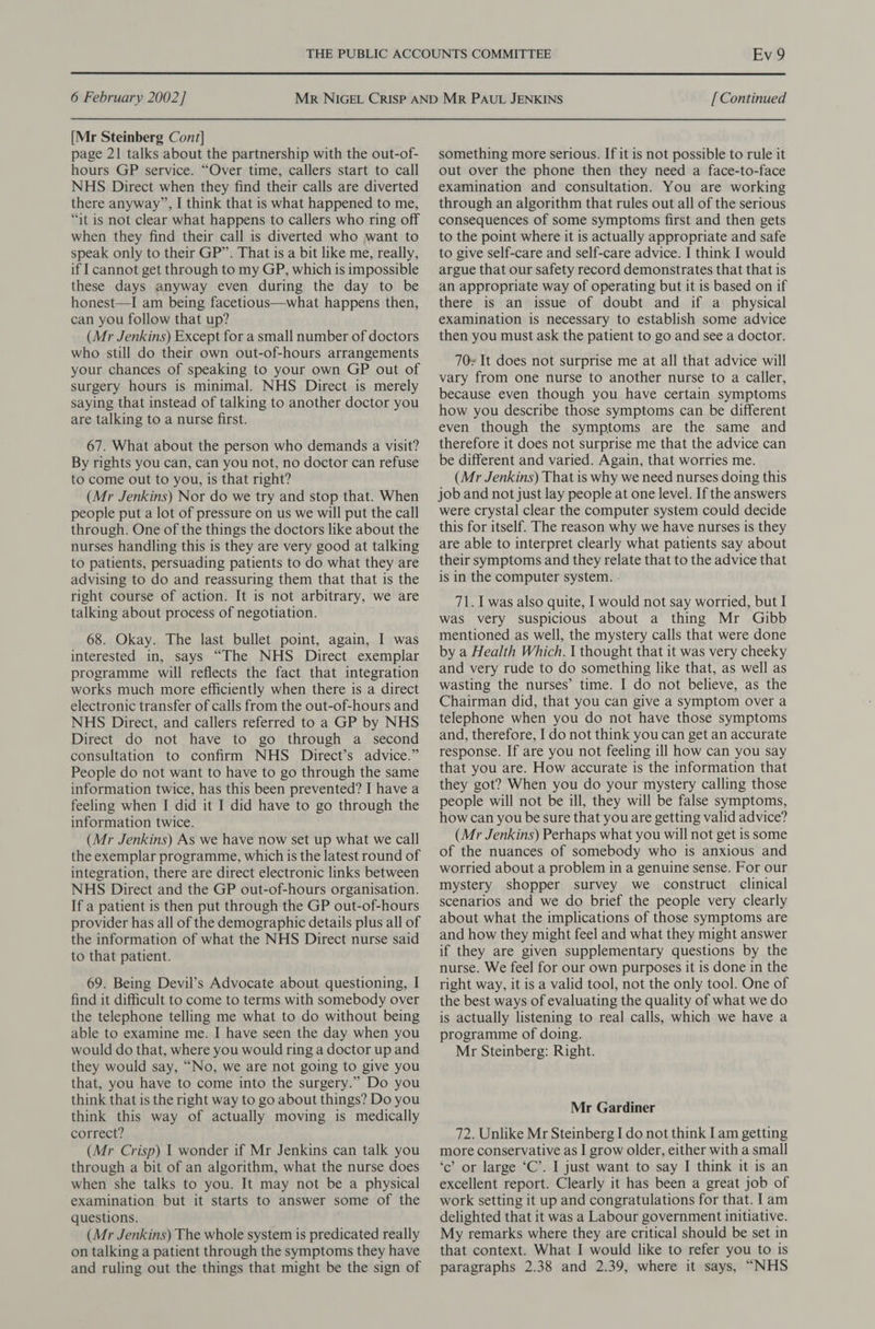 [Mr Steinberg Cont] page 21 talks about the partnership with the out-of- hours GP service. “Over time, callers start to call NHS Direct when they find their calls are diverted there anyway”, I think that is what happened to me, “it is not clear what happens to callers who ring off when they find their call is diverted who want to speak only to their GP”. That is a bit like me, really, if | cannot get through to my GP, which is impossible these days anyway even during the day to be honest—I am being facetious—what happens then, can you follow that up? (Mr Jenkins) Except for a small number of doctors who still do their own out-of-hours arrangements your chances of speaking to your own GP out of surgery hours is minimal. NHS Direct is merely saying that instead of talking to another doctor you are talking to a nurse first. 67. What about the person who demands a visit? By rights you can, can you not, no doctor can refuse to come out to you, is that right? (Mr Jenkins) Nor do we try and stop that. When people put a lot of pressure on us we will put the call through. One of the things the doctors like about the nurses handling this is they are very good at talking to patients, persuading patients to do what they are advising to do and reassuring them that that is the right course of action. It is not arbitrary, we are talking about process of negotiation. 68. Okay. The last bullet point, again, I was interested in, says “The NHS Direct exemplar programme will reflects the fact that integration works much more efficiently when there is a direct electronic transfer of calls from the out-of-hours and NHS Direct, and callers referred to a GP by NHS Direct do not have to go through a second consultation to confirm NHS Direct’s advice.” People do not want to have to go through the same information twice, has this been prevented? I have a feeling when I did it I did have to go through the information twice. (Mr Jenkins) As we have now set up what we call the exemplar programme, which is the latest round of integration, there are direct electronic links between NHS Direct and the GP out-of-hours organisation. If a patient is then put through the GP out-of-hours provider has all of the demographic details plus all of the information of what the NHS Direct nurse said to that patient. 69. Being Devil’s Advocate about questioning, I find it difficult to come to terms with somebody over the telephone telling me what to do without being able to examine me. I have seen the day when you would do that, where you would ring a doctor up and they would say, “No, we are not going to give you that, you have to come into the surgery.” Do you think that is the right way to go about things? Do you think this way of actually moving is medically correct? (Mr Crisp) | wonder if Mr Jenkins can talk you through a bit of an algorithm, what the nurse does when she talks to you. It may not be a physical examination but it starts to answer some of the questions. (Mr Jenkins) The whole system is predicated really on talking a patient through the symptoms they have and ruling out the things that might be the sign of Ev 9 something more serious. If it is not possible to rule it out over the phone then they need a face-to-face examination and consultation. You are working through an algorithm that rules out all of the serious consequences of some symptoms first and then gets to the point where it is actually appropriate and safe to give self-care and self-care advice. I think I would argue that our safety record demonstrates that that is an appropriate way of operating but it is based on if there is an issue of doubt and if a_ physical examination is necessary to establish some advice then you must ask the patient to go and see a doctor. 70s It does not surprise me at all that advice will vary from one nurse to another nurse to a caller, because even though you have certain symptoms how you describe those symptoms can be different even though the symptoms are the same and therefore it does not surprise me that the advice can be different and varied. Again, that worries me. (Mr Jenkins) That is why we need nurses doing this job and not just lay people at one level. If the answers were crystal clear the computer system could decide this for itself. The reason why we have nurses is they are able to interpret clearly what patients say about their symptoms and they relate that to the advice that is in the computer system. - 71. I was also quite, I would not say worried, but I was very suspicious about a thing Mr Gibb mentioned as well, the mystery calls that were done by a Health Which. I thought that it was very cheeky and very rude to do something like that, as well as wasting the nurses’ time. I do not believe, as the Chairman did, that you can give a symptom over a telephone when you do not have those symptoms and, therefore, I do not think you can get an accurate response. If are you not feeling ill how can you say that you are. How accurate is the information that they got? When you do your mystery calling those people will not be ill, they will be false symptoms, how can you be sure that you are getting valid advice? (Mr Jenkins) Perhaps what you will not get is some of the nuances of somebody who is anxious and worried about a problem in a genuine sense. For our mystery shopper survey we construct clinical scenarios and we do brief the people very clearly about what the implications of those symptoms are and how they might feel and what they might answer if they are given supplementary questions by the nurse. We feel for our own purposes it is done in the right way, it is a valid tool, not the only tool. One of the best ways of evaluating the quality of what we do is actually listening to real calls, which we have a programme of doing. Mr Steinberg: Right. Mr Gardiner 72. Unlike Mr Steinberg I do not think I am getting more conservative as I grow older, either with a small ‘c’ or large ‘C’. I just want to say I think it is an excellent report. Clearly it has been a great job of work setting it up and congratulations for that. 1am delighted that it was a Labour government initiative. My remarks where they are critical should be set in that context. What I would like to refer you to is paragraphs 2.38 and 2.39, where it says, “NHS