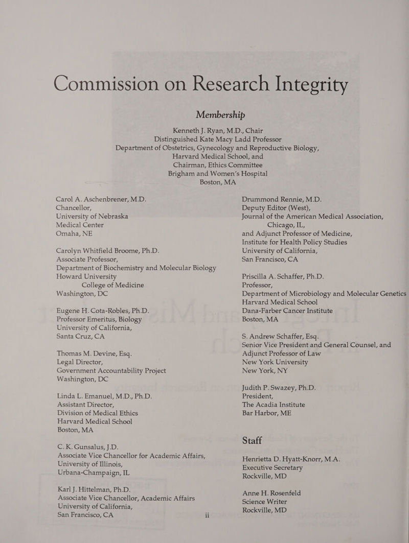 Commission on Research Integrity Membership Kenneth J. Ryan, M.D., Chair Distinguished Kate Macy Ladd Professor Department of Obstetrics, Gynecology and Reproductive Biology, Harvard Medical School, and Chairman, Ethics Committee Brigham and Women’s Hospital Boston, MA Carol A. Aschenbrener, M.D. Drummond Rennie, M.D. Chancellor, Deputy Editor (West), University of Nebraska Journal of the American Medical Association, Medical Center Chicago, IL, Omaha, NE and Adjunct Professor of Medicine, Institute for Health Policy Studies Carolyn Whitfield Broome, Ph.D. University of California, Associate Professor, San Francisco, CA Department of Biochemistry and Molecular Biology Howard University Priscilla A. Schaffer, Ph.D. College of Medicine Professor, Washington, DC Department of Microbiology and Molecular Genetics Harvard Medical School Eugene H. Cota-Robles, Ph.D. Dana-Farber Cancer Institute Professor Emeritus, Biology Boston, MA University of California, Santa Cruz, CA S. Andrew Schaffer, Esq. Senior Vice President and General Counsel, and Thomas M. Devine, Esq. Adjunct Professor of Law Legal Director, New York University Government Accountability Project New York, NY Washington, DC Judith P. Swazey, Ph.D. Linda L. Emanuel, M.D., Ph.D. President, Assistant Director, The Acadia Institute Division of Medical Ethics Bar Harbor, ME Harvard Medical School Boston, MA Staff C.K. Gunsalus, J.D. Associate Vice Chancellor for Academic Affairs, University of Illinois, Urbana-Champaign, IL Henrietta D. Hyatt-Knorr, M.A. Executive Secretary Rockville, MD Karl J. Hittelman, Ph.D. Associate Vice Chancellor, Academic Affairs University of California, San Francisco, CA ii Anne H. Rosenfeld Science Writer Rockville, MD