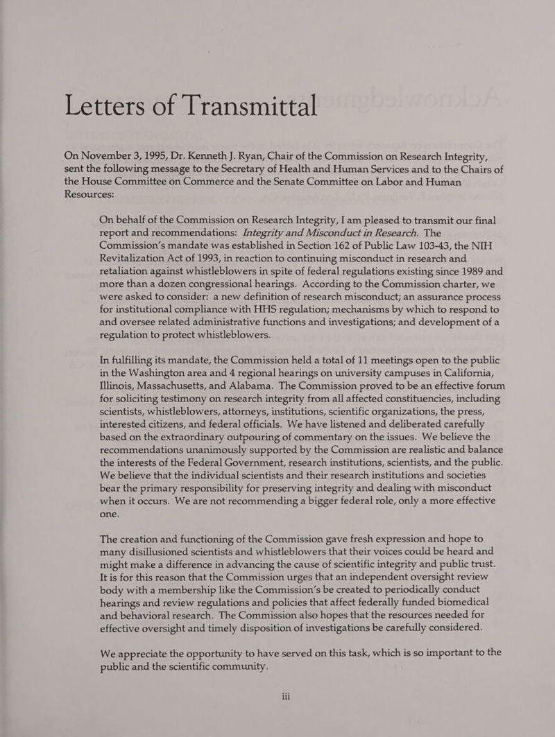 Letters of Transmittal On November 3, 1995, Dr. Kenneth J. Ryan, Chair of the Commission on Research Integrity, sent the following message to the Secretary of Health and Human Services and to the Chairs of the House Committee on Commerce and the Senate Committee on Labor and Human Resources: On behalf of the Commission on Research Integrity, Iam pleased to transmit our final report and recommendations: Integrity and Misconduct in Research. The Commission’s mandate was established in Section 162 of Public Law 103-43, the NIH Revitalization Act of 1993, in reaction to continuing misconduct in research and retaliation against whistleblowers in spite of federal regulations existing since 1989 and more than a dozen congressional hearings. According to the Commission charter, we were asked to consider: a new definition of research misconduct; an assurance process for institutional compliance with HHS regulation; mechanisms by which to respond to and oversee related administrative functions and investigations; and development of a regulation to protect whistleblowers. In fulfilling its mandate, the Commission held a total of 11 meetings open to the public in the Washington area and 4 regional hearings on university campuses in California, Illinois, Massachusetts, and Alabama. The Commission proved to be an effective forum for soliciting testimony on research integrity from all affected constituencies, including scientists, whistleblowers, attorneys, institutions, scientific organizations, the press, interested citizens, and federal officials. We have listened and deliberated carefully based on the extraordinary outpouring of commentary on the issues. We believe the recommendations unanimously supported by the Commission are realistic and balance the interests of the Federal Government, research institutions, scientists, and the public. We believe that the individual scientists and their research institutions and societies bear the primary responsibility for preserving integrity and dealing with misconduct when it occurs. We are not recommending a bigger federal role, only a more effective one. The creation and functioning of the Commission gave fresh expression and hope to many disillusioned scientists and whistleblowers that their voices could be heard and might make a difference in advancing the cause of scientific integrity and public trust. It is for this reason that the Commission urges that an independent oversight review body with a membership like the Commission's be created to periodically conduct hearings and review regulations and policies that affect federally funded biomedical and behavioral research. The Commission also hopes that the resources needed for effective oversight and timely disposition of investigations be carefully considered. We appreciate the opportunity to have served on this task, which is so important to the public and the scientific community. , ili