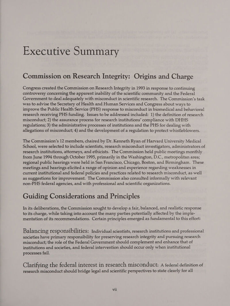 Executive Summary Commission on Research Integrity: Origins and Charge Congress created the Commission on Research Integrity in 1993 in response to continuing controversy concerning the apparent inability of the scientific community and the Federal Government to deal adequately with misconduct in scientific research. The Commission’s task was to advise the Secretary of Health and Human Services and Congress about ways to improve the Public Health Service (PHS) response to misconduct in biomedical and behavioral research receiving PHS funding. Issues to be addressed included: 1) the definition of research misconduct; 2) the assurance process for research institutions’ compliance with DHHS regulations; 3) the administrative processes of institutions and the PHS for dealing with allegations of misconduct; 4) and the development of a regulation to protect whistleblowers. The Commission’s 12 members, chaired by Dr. Kenneth Ryan of Harvard University Medical School, were selected to include scientists, research misconduct investigators, administrators of research institutions, attorneys, and ethicists. The Commission held public meetings monthly from June 1994 through October 1995, primarily in the Washington, D.C., metropolitan area; regional public hearings were held in San Francisco, Chicago, Boston, and Birmingham. These meetings and hearings elicited a range of opinion and experience regarding weaknesses in current institutional and federal policies and practices related to research misconduct, as well as suggestions for improvement. The Commission also consulted informally with relevant non-PHS federal agencies, and with professional and scientific organizations. Guiding Considerations and Principles In its deliberations, the Commission sought to develop a fair, balanced, and realistic response to its charge, while taking into account the many parties potentially affected by the imple- mentation of its recommendations. Certain principles emerged as fundamental to this effort: Balancing responsibilities: Individual scientists, research institutions and professional societies have primary responsibility for preserving research integrity and pursuing research misconduct; the role of the Federal Government should complement and enhance that of institutions and societies, and federal intervention should occur only when institutional processes fail. Clarifying the federal interest in research misconduct: A federal definition of research misconduct should bridge legal and scientific perspectives to state clearly for all