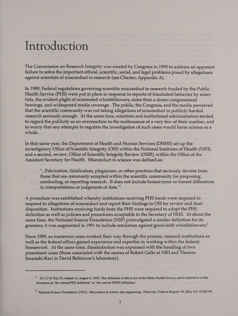 The Commission on Research Integrity was created by Congress in 1993 to address an apparent failure to solve the important ethical, scientific, social, and legal problems posed by allegations against scientists of misconduct in research (see Charter, Appendix A). In 1989, Federal regulations governing scientific misconduct in research funded by the Public Health Service (PHS) were put in place in response to reports of fraudulent behavior by scien- tists, the evident plight of mistreated whistleblowers, more than a dozen congressional hearings, and widespread media coverage. The public, the Congress, and the media perceived that the scientific community was not taking allegations of misconduct in publicly funded research seriously enough. At the same time, scientists and institutional administrators tended to regard the publicity as an overreaction to the malfeasance of a very few of their number, and to worry that any attempts to regulate the investigation of such cases would harm science as a whole. In that same year, the Department of Health and Human Services (DHHS) set up the investigatory Office of Scientific Integrity (OSI) within the National Institutes of Health (NIH), and a second, review, Office of Scientific Integrity Review (OSIR), within the Office of the Assistant Secretary for Health. Misconduct in science was defined as: ...Fabrication, falsification, plagiarism, or other practices that seriously deviate from those that are commonly accepted within the scientific community for proposing, conducting, or reporting research. It does not include honest error or honest differences in interpretations or judgments of data. A procedure was established whereby institutions receiving PHS funds were required to respond to allegations of misconduct and report their findings to OSI for review and final disposition. Institutions receiving funds from the PHS were required to adopt the PHS definition as well as policies and procedures acceptable to the Secretary of HHS. At about the same time, the National Science Foundation (NSF) promulgated a similar definition for its grantees; it was augmented in 1991 to include retaliation against good-faith whistleblowers. Since 1989, as numerous cases worked their way through the process, research institutions as well as the federal offices gained experience and expertise in working within the federal framework. At the same time, dissatisfaction was expressed with the handling of two prominent cases (those associated with the names of Robert Gallo at NIH and Thereza Imanishi-Kari in David Baltimore’s laboratory). - 42 C.F.R. Part 50, subpart A; August 8, 1989. This definition is still in use in the Public Health Service, and is referred to in this document as the current PHS definition or the current DHHS definition. 4 National Science Foundation (1991): Misconduct in science and engineering: Final rule. Federal Register 56 (May 14): 22286-90.