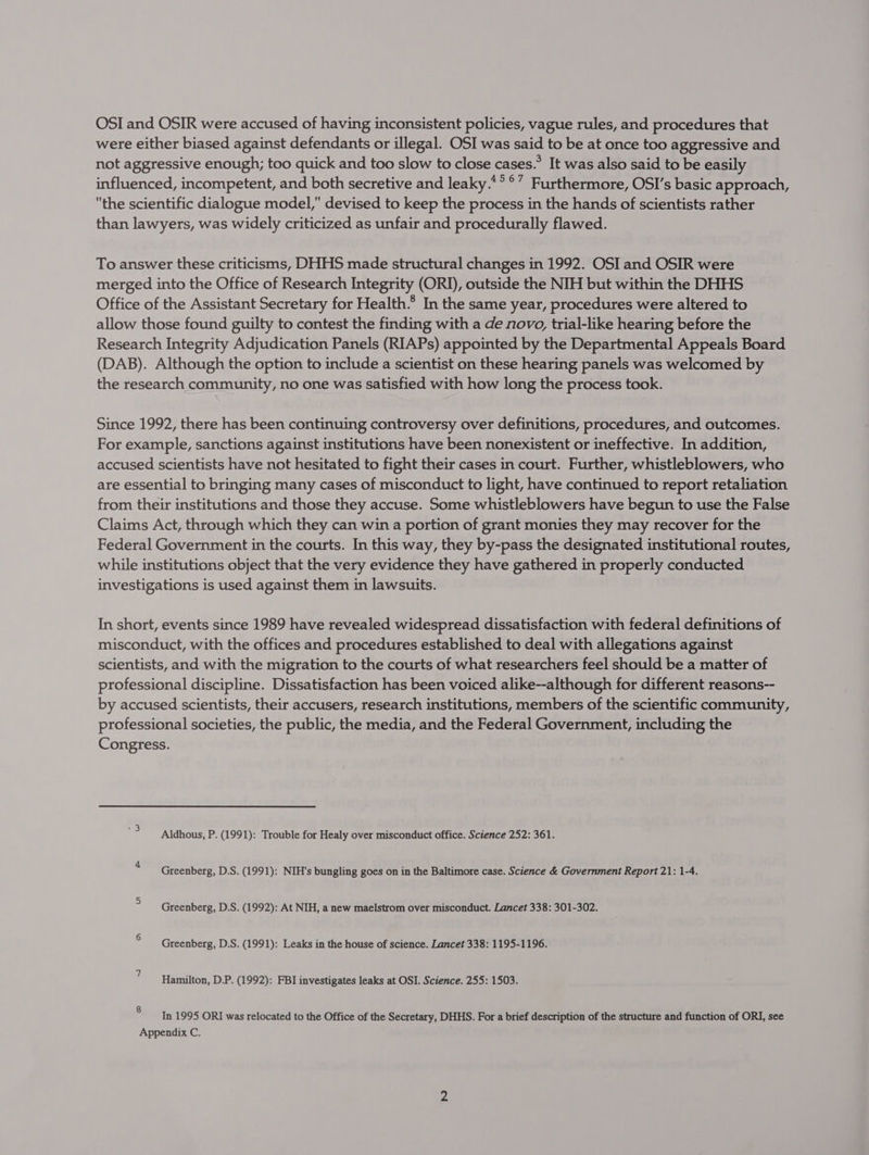 OSI and OSIR were accused of having inconsistent policies, vague rules, and procedures that were either biased against defendants or illegal. OSI was said to be at once too aggressive and not aggressive enough; too quick and too slow to close cases.” It was also said to be easily influenced, incompetent, and both secretive and leaky.* °°7 Furthermore, OSI’s basic approach, the scientific dialogue model, devised to keep the process in the hands of scientists rather than lawyers, was widely criticized as unfair and procedurally flawed. To answer these criticisms, DHHS made structural changes in 1992. OSI and OSIR were merged into the Office of Research Integrity (ORI), outside the NIH but within the DHHS Office of the Assistant Secretary for Health.’ In the same year, procedures were altered to allow those found guilty to contest the finding with a de novo, trial-like hearing before the Research Integrity Adjudication Panels (RIAPs) appointed by the Departmental Appeals Board (DAB). Although the option to include a scientist on these hearing panels was welcomed by the research community, no one was satisfied with how long the process took. Since 1992, there has been continuing controversy over definitions, procedures, and outcomes. For example, sanctions against institutions have been nonexistent or ineffective. In addition, accused scientists have not hesitated to fight their cases in court. Further, whistleblowers, who are essential to bringing many cases of misconduct to light, have continued to report retaliation from their institutions and those they accuse. Some whistleblowers have begun to use the False Claims Act, through which they can win a portion of grant monies they may recover for the Federal Government in the courts. In this way, they by-pass the designated institutional routes, while institutions object that the very evidence they have gathered in properly conducted investigations is used against them in lawsuits. In short, events since 1989 have revealed widespread dissatisfaction with federal definitions of misconduct, with the offices and procedures established to deal with allegations against scientists, and with the migration to the courts of what researchers feel should be a matter of professional discipline. Dissatisfaction has been voiced alike--although for different reasons-- by accused scientists, their accusers, research institutions, members of the scientific community, professional societies, the public, the media, and the Federal Government, including the Congress. Aldhous, P. (1991): Trouble for Healy over misconduct office. Science 252: 361. Greenberg, D.S. (1991): NIH's bungling goes on in the Baltimore case. Science &amp; Government Report 21: 1-4. Greenberg, D.S. (1992): At NIH, a new maelstrom over misconduct. Lancet 338: 301-302. Greenberg, D.S. (1991): Leaks in the house of science. Lancet 338: 1195-1196. Hamilton, D.P. (1992): FBI investigates leaks at OSI. Science. 255: 1503. ® In 1995 ORI was relocated to the Office of the Secretary, DHHS. For a brief description of the structure and function of ORI, see Appendix C.