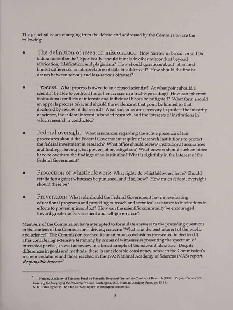 The principal issues emerging from the debate and addressed by the Commission are the following: © The definition of research misconduct: How narrow or broad should the federal definition be? Specifically, should it include other misconduct beyond fabrication, falsification, and plagiarism? How should questions about intent and honest differences in interpretation of data be addressed? How should the line be drawn between serious and less-serious offenses? &amp; Process: What process is owed to an accused scientist? At what point should a scientist be able to confront his or her accuser in a trial-type setting? How can inherent institutional conflicts of interests and individual biases be mitigated? What form should an appeals process take, and should the evidence at that point be limited to that disclosed by review of the record? What sanctions are necessary to protect the integrity of science, the federal interest in funded research, and the interests of institutions in which research is conducted? ® Federal oversight: What assurances regarding the active presence of fair procedures should the Federal Government require of research institutions to protect the federal investment in research? What office should review institutional assurances and findings, having what powers of investigation? What powers should such an office have to overturn the findings of an institution? What is rightfully in the interest of the Federal Government? @ Protection of whistleblowers: What rights do whistleblowers have? Should retaliation against witnesses be punished, and if so, how? How much federal oversight should there be? o Prevention: What role should the Federal Government have in evaluating educational programs and providing outreach and technical assistance to institutions in efforts to prevent misconduct? How can the scientific community be encouraged toward greater self-assessment and self-governance? Members of the Commission have attempted to formulate answers to the preceding questions in the context of the Commission’s driving concern: What is in the best interest of the public and science?” The Commission reached its unanimous conclusions (presented in Section II) after considering extensive testimony by scores of witnesses representing the spectrum of interested parties, as well as review of a broad sample of the relevant literature. Despite differences in goals and methods, there is considerable consistency between the Commission’s recommendations and those reached in the 1992 National Academy of Sciences (NAS) report, Responsible Science.’ National Academy of Sciences, Panel on Scientific Responsibility and the Conduct of Research (1992): Responsible Science: Ensuring the Integrity of the Research Process. Washington, D.C.: National Academy Press, pp. 13-16. NOTE: This report will be cited as NAS report in subsequent references.