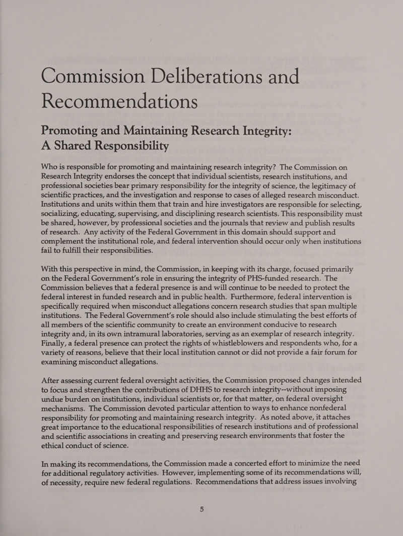 Commission Deliberations and Recommendations Promoting and Maintaining Research Integrity: A Shared Responsibility Who is responsible for promoting and maintaining research integrity? The Commission on Research Integrity endorses the concept that individual scientists, research institutions, and professional societies bear primary responsibility for the integrity of science, the legitimacy of scientific practices, and the investigation and response to cases of alleged research misconduct. Institutions and units within them that train and hire investigators are responsible for selecting, socializing, educating, supervising, and disciplining research scientists. This responsibility must be shared, however, by professional societies and the journals that review and publish results of research. Any activity of the Federal Government in this domain should support and complement the institutional role, and federal intervention should occur only when institutions fail to fulfill their responsibilities. With this perspective in mind, the Commission, in keeping with its charge, focused primarily on the Federal Government’s role in ensuring the integrity of PHS-funded research. The Commission believes that a federal presence is and will continue to be needed to protect the federal interest in funded research and in public health. Furthermore, federal intervention is specifically required when misconduct allegations concern research studies that span multiple institutions. The Federal Government's role should also include stimulating the best efforts of all members of the scientific community to create an environment conducive to research integrity and, in its own intramural laboratories, serving as an exemplar of research integrity. Finally, a federal presence can protect the rights of whistleblowers and respondents who, for a variety of reasons, believe that their local institution cannot or did not provide a fair forum for examining misconduct allegations. After assessing current federal oversight activities, the Commission proposed changes intended to focus and strengthen the contributions of DHHS to research integrity--without imposing undue burden on institutions, individual scientists or, for that matter, on federal oversight mechanisms. The Commission devoted particular attention to ways to enhance nonfederal responsibility for promoting and maintaining research integrity. As noted above, it attaches great importance to the educational responsibilities of research institutions and of professional and scientific associations in creating and preserving research environments that foster the ethical conduct of science. In making its recommendations, the Commission made a concerted effort to minimize the need for additional regulatory activities. However, implementing some of its recommendations will, of necessity, require new federal regulations. Recommendations that address issues involving