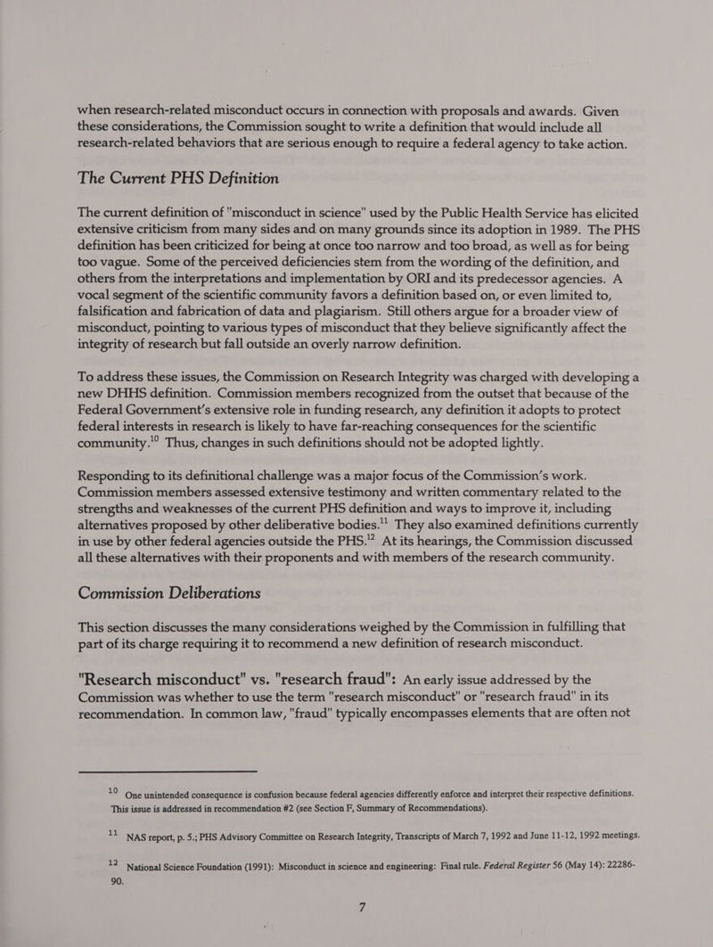 when research-related misconduct occurs in connection with proposals and awards. Given these considerations, the Commission sought to write a definition that would include all research-related behaviors that are serious enough to require a federal agency to take action. The Current PHS Definition The current definition of misconduct in science used by the Public Health Service has elicited extensive criticism from many sides and on many grounds since its adoption in 1989. The PHS definition has been criticized for being at once too narrow and too broad, as well as for being too vague. Some of the perceived deficiencies stem from the wording of the definition, and others from the interpretations and implementation by ORI and its predecessor agencies. A vocal segment of the scientific community favors a definition based on, or even limited to, falsification and fabrication of data and plagiarism. Still others argue for a broader view of misconduct, pointing to various types of misconduct that they believe significantly affect the integrity of research but fall outside an overly narrow definition. To address these issues, the Commission on Research Integrity was charged with developing a new DHHS definition. Commission members recognized from the outset that because of the Federal Government’s extensive role in funding research, any definition it adopts to protect federal interests in research is likely to have far-reaching consequences for the scientific community.” Thus, changes in such definitions should not be adopted lightly. Responding to its definitional challenge was a major focus of the Commission’s work. Commission members assessed extensive testimony and written commentary related to the strengths and weaknesses of the current PHS definition and ways to improve it, including alternatives proposed by other deliberative bodies.’ They also examined definitions currently in use by other federal agencies outside the PHS.” At its hearings, the Commission discussed all these alternatives with their proponents and with members of the research community. Commission Deliberations This section discusses the many considerations weighed by the Commission in fulfilling that part of its charge requiring it to recommend a new definition of research misconduct. Research misconduct vs. research fraud: An early issue addressed by the Commission was whether to use the term research misconduct or research fraud in its recommendation. In common law, fraud typically encompasses elements that are often not 10 One unintended consequence is confusion because federal agencies differently enforce and interpret their respective definitions. This issue is addressed in recommendation #2 (see Section F, Summary of Recommendations). tt NAS report, p. 5.; PHS Advisory Committee on Research Integrity, Transcripts of March 7, 1992 and June 11-12, 1992 meetings. 12 90. National Science Foundation (1991): Misconduct in science and engineering: Final rule. Federal Register 56 (May 14): 22286-
