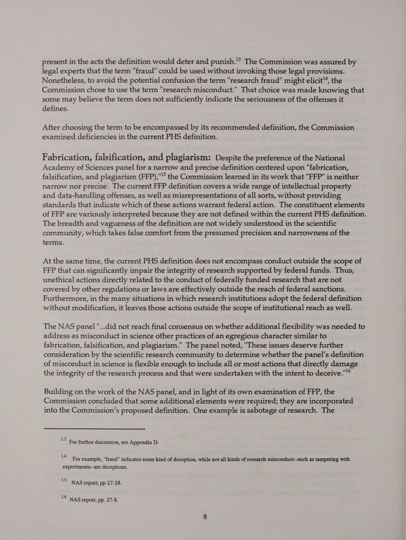 present in the acts the definition would deter and punish.” The Commission was assured by legal experts that the term fraud could be used without invoking those legal provisions. Nonetheless, to avoid the potential confusion the term research fraud might elicit™, the Commission chose to use the term research misconduct. That choice was made knowing that some may believe the term does not sufficiently indicate the seriousness of the offenses it defines. After choosing the term to be encompassed by its recommended definition, the Commission examined deficiencies in the current PHS definition. Fabrication, falsification, and plagiarism: Despite the preference of the National Academy of Sciences panel for a narrow and precise definition centered upon fabrication, falsification, and plagiarism (FFP),’ the Commission learned in its work that FFP is neither narrow nor precise. The current FFP definition covers a wide range of intellectual property and data-handling offenses, as well as misrepresentations of all sorts, without providing standards that indicate which of these actions warrant federal action. The constituent elements of FFP are variously interpreted because they are not defined within the current PHS definition. The breadth and vagueness of the definition are not widely understood in the scientific community, which takes false comfort from the presumed precision and narrowness of the terms. At the same time, the current PHS definition does not encompass conduct outside the scope of FFP that can significantly impair the integrity of research supported by federal funds. Thus, unethical actions directly related to the conduct of federally funded research that are not covered by other regulations or laws are effectively outside the reach of federal sanctions. Furthermore, in the many situations in which research institutions adopt the federal definition without modification, it leaves those actions outside the scope of institutional reach as well. The NAS panel ...did not reach final consensus on whether additional flexibility was needed to address as misconduct in science other practices of an egregious character similar to fabrication, falsification, and plagiarism. The panel noted, These issues deserve further consideration by the scientific research community to determine whether the panel’s definition of misconduct in science is flexible enough to include all or most actions that directly damage the integrity of the research process and that were undertaken with the intent to deceive.® Building on the work of the NAS panel, and in light of its own examination of FFP, the Commission concluded that some additional elements were required; they are incorporated into the Commission’s proposed definition. One example is sabotage of research. The *> For further discussion, see Appendix D. 14 tee ‘ ‘ J 3 For example, fraud indicates some kind of deception, while not all kinds of research misconduct--such as tampering with experiments--are deceptions. 13 NAS report, pp 27-28. 16 NAS report, pp. 27-8.