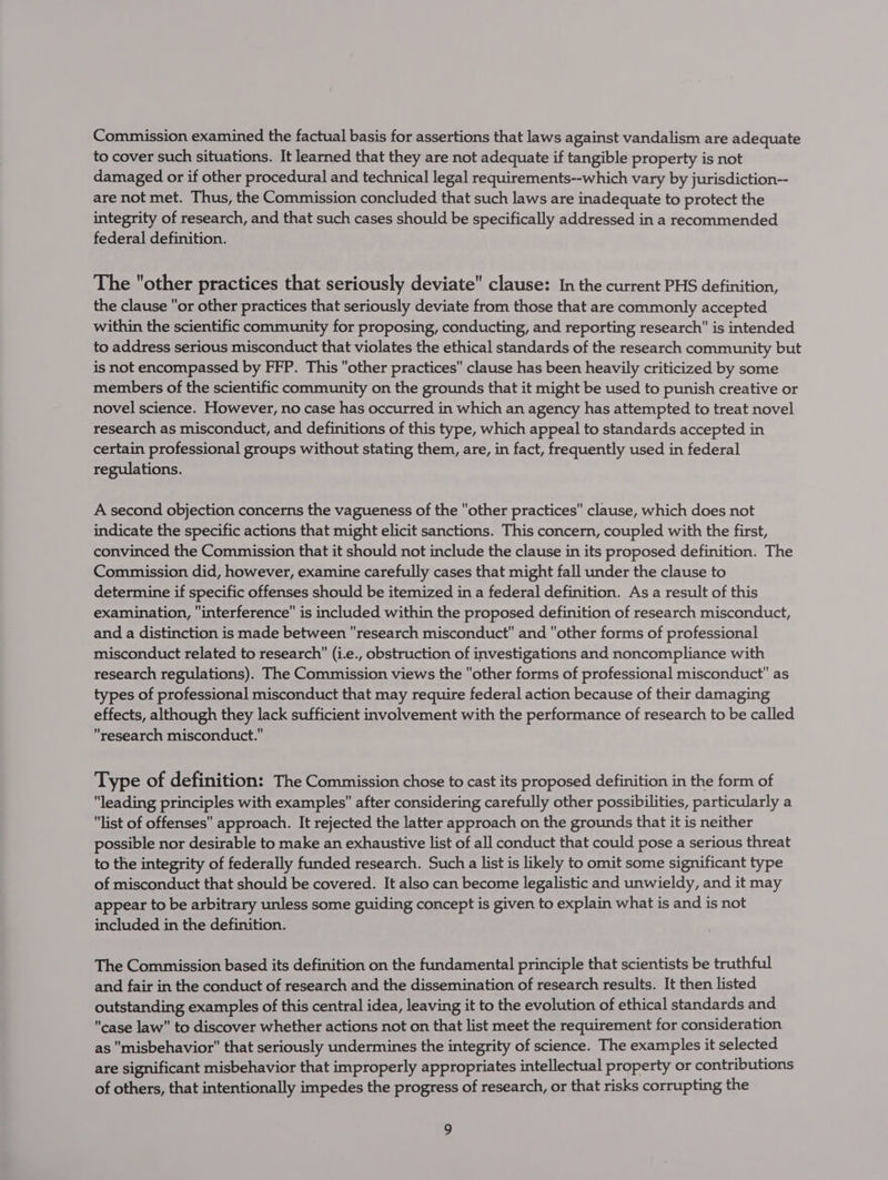 Commission examined the factual basis for assertions that laws against vandalism are adequate to cover such situations. It learned that they are not adequate if tangible property is not damaged or if other procedural and technical legal requirements--which vary by jurisdiction-- are not met. Thus, the Commission concluded that such laws are inadequate to protect the integrity of research, and that such cases should be specifically addressed in a recommended federal definition. The other practices that seriously deviate clause: In the current PHS definition, the clause or other practices that seriously deviate from those that are commonly accepted within the scientific community for proposing, conducting, and reporting research is intended to address serious misconduct that violates the ethical standards of the research community but is not encompassed by FFP. This other practices clause has been heavily criticized by some members of the scientific community on the grounds that it might be used to punish creative or novel science. However, no case has occurred in which an agency has attempted to treat novel research as misconduct, and definitions of this type, which appeal to standards accepted in certain professional groups without stating them, are, in fact, frequently used in federal regulations. A second objection concerns the vagueness of the other practices clause, which does not indicate the specific actions that might elicit sanctions. This concern, coupled with the first, convinced the Commission that it should not include the clause in its proposed definition. The Commission did, however, examine carefully cases that might fall under the clause to determine if specific offenses should be itemized in a federal definition. As a result of this examination, interference is included within the proposed definition of research misconduct, and a distinction is made between research misconduct and other forms of professional misconduct related to research (i.e., obstruction of investigations and noncompliance with research regulations). The Commission views the other forms of professional misconduct as types of professional misconduct that may require federal action because of their damaging effects, although they lack sufficient involvement with the performance of research to be called research misconduct. Type of definition: The Commission chose to cast its proposed definition in the form of leading principles with examples after considering carefully other possibilities, particularly a list of offenses approach. It rejected the latter approach on the grounds that it is neither possible nor desirable to make an exhaustive list of all conduct that could pose a serious threat to the integrity of federally funded research. Such a list is likely to omit some significant type of misconduct that should be covered. It also can become legalistic and unwieldy, and it may appear to be arbitrary unless some guiding concept is given to explain what is and is not included in the definition. The Commission based its definition on the fundamental principle that scientists be truthful and fair in the conduct of research and the dissemination of research results. It then listed outstanding examples of this central idea, leaving it to the evolution of ethical standards and case law to discover whether actions not on that list meet the requirement for consideration as misbehavior that seriously undermines the integrity of science. The examples it selected are significant misbehavior that improperly appropriates intellectual property or contributions of others, that intentionally impedes the progress of research, or that risks corrupting the