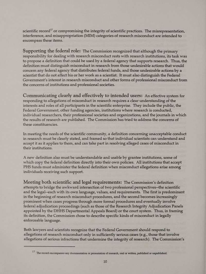 scientific record” or compromising the integrity of scientific practices. The misrepresentation, interference, and misappropriation (MIM) categories of research misconduct are intended to encompass these items. Supporting the federal role: The Commission recognized that although the primary responsibility for dealing with research misconduct rests with research institutions, its task was to propose a definition that could be used by a federal agency that supports research. Thus, the definition must distinguish misconduct in research from those undesirable actions that would concern any federal agency that distributes federal funds, and those undesirable actions by a scientist that do not affect his or her work as a scientist. It must also distinguish the Federal Government’s interest in research misconduct and other forms of professional misconduct from the concerns of institutions and professional societies. Communicating clearly and effectively to intended users: An effective system for responding to allegations of misconduct in research requires a clear understanding of the interests and roles of all participants in the scientific enterprise. They include the public, the Federal Government, other funding agencies, institutions where research is conducted, individual researchers, their professional societies and organizations, and the journals in which the results of research are published. The Commission has tried to address the concerns of these constituencies. In meeting the needs of the scientific community, a definition concerning unacceptable conduct in research must be clearly stated, and framed so that individual scientists can understand and accept it as it applies to them, and can take part in resolving alleged cases of misconduct in their institutions. A new definition also must be understandable and usable by grantee institutions, some of which copy the federal definition directly into their own policies. All institutions that accept PHS funds must administer the federal definition when misconduct allegations arise among individuals receiving such support. Meeting both scientific and legal requirements: The Commission’s definition attempts to bridge the awkward intersection of two professional perspectives--the scientific and the legal--each with its own language, values, and requirements. The first is predominant in the beginning of research misconduct procedures, and the second becomes increasingly prominent when cases progress through more formal procedures and eventually involve federal adjudication proceedings (such as those of the Research Integrity Adjudication Panels appointed by the DHHS Departmental Appeals Board) or the court system. Thus, in framing its definition, the Commission chose to describe specific kinds of misconduct in legally enforceable language. Both lawyers and scientists recognize that the Federal Government should respond to allegations of research misconduct only in sufficiently serious cases (e.g., those that involve allegations of serious infractions that undermine the integrity of research). The Commission’s zy : : : : : The record encompasses any documentation or presentation of research, oral or written, published or unpublished.
