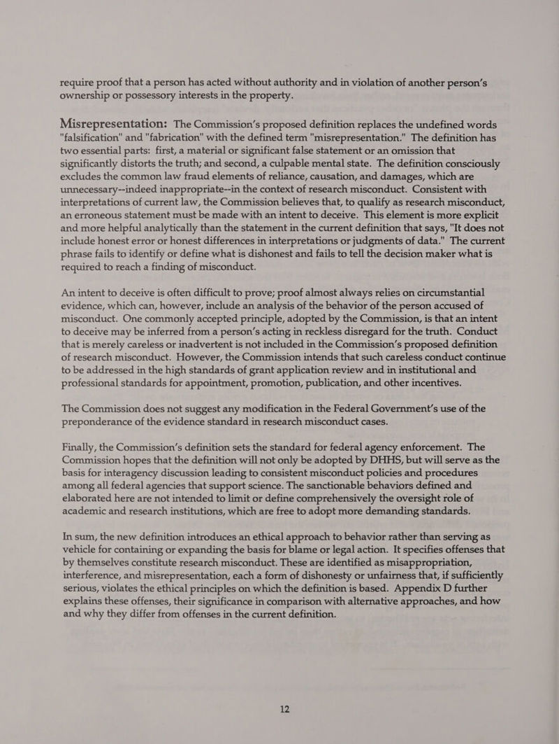 require proof that a person has acted without authority and in violation of another person’s ownership or possessory interests in the property. Misrepresentation: The Commission’s proposed definition replaces the undefined words falsification and fabrication with the defined term misrepresentation.” The definition has two essential parts: first, a material or significant false statement or an omission that significantly distorts the truth; and second, a culpable mental state. The definition consciously excludes the common law fraud elements of reliance, causation, and damages, which are unnecessary--indeed inappropriate--in the context of research misconduct. Consistent with interpretations of current law, the Commission believes that, to qualify as research misconduct, an erroneous statement must be made with an intent to deceive. This element is more explicit and more helpful analytically than the statement in the current definition that says, It does not include honest error or honest differences in interpretations or judgments of data. The current phrase fails to identify or define what is dishonest and fails to tell the decision maker what is required to reach a finding of misconduct. An intent to deceive is often difficult to prove; proof almost always relies on circumstantial evidence, which can, however, include an analysis of the behavior of the person accused of misconduct. One commonly accepted principle, adopted by the Commission, is that an intent to deceive may be inferred from a person’s acting in reckless disregard for the truth. Conduct that is merely careless or inadvertent is not included in the Commission’s proposed definition of research misconduct. However, the Commission intends that such careless conduct continue to be addressed in the high standards of grant application review and in institutional and professional standards for appointment, promotion, publication, and other incentives. The Commission does not suggest any modification in the Federal Government's use of the preponderance of the evidence standard in research misconduct cases. Finally, the Commission’s definition sets the standard for federal agency enforcement. The Commission hopes that the definition will not only be adopted by DHHS, but will serve as the basis for interagency discussion leading to consistent misconduct policies and procedures among all federal agencies that support science. The sanctionable behaviors defined and elaborated here are not intended to limit or define comprehensively the oversight role of academic and research institutions, which are free to adopt more demanding standards. In sum, the new definition introduces an ethical approach to behavior rather than serving as vehicle for containing or expanding the basis for blame or legal action. It specifies offenses that by themselves constitute research misconduct. These are identified as misappropriation, interference, and misrepresentation, each a form of dishonesty or unfairness that, if sufficiently serious, violates the ethical principles on which the definition is based. Appendix D further explains these offenses, their significance in comparison with alternative approaches, and how and why they differ from offenses in the current definition.