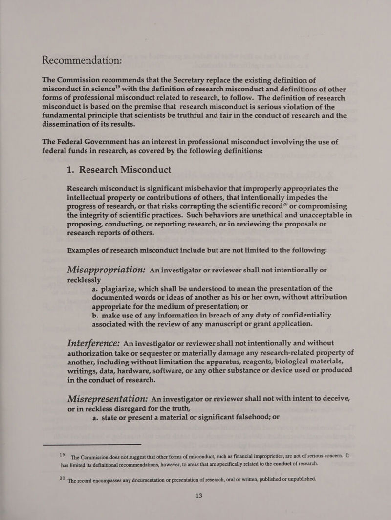 Recommendation: The Commission recommends that the Secretary replace the existing definition of misconduct in science” with the definition of research misconduct and definitions of other forms of professional misconduct related to research, to follow. The definition of research misconduct is based on the premise that research misconduct is serious violation of the fundamental principle that scientists be truthful and fair in the conduct of research and the dissemination of its results. The Federal Government has an interest in professional misconduct involving the use of federal funds in research, as covered by the following definitions: 1. Research Misconduct Research misconduct is significant misbehavior that improperly appropriates the intellectual property or contributions of others, that intentionally impedes the progress of research, or that risks corrupting the scientific record” or compromising the integrity of scientific practices. Such behaviors are unethical and unacceptable in proposing, conducting, or reporting research, or in reviewing the proposals or research reports of others. Examples of research misconduct include but are not limited to the following: Misappropriation: An investigator or reviewer shall not intentionally or recklessly a. plagiarize, which shall be understood to mean the presentation of the documented words or ideas of another as his or her own, without attribution appropriate for the medium of presentation; or b. make use of any information in breach of any duty of confidentiality associated with the review of any manuscript or grant application. Interf erence: An investigator or reviewer shall not intentionally and without authorization take or sequester or materially damage any research-related property of another, including without limitation the apparatus, reagents, biological materials, writings, data, hardware, software, or any other substance or device used or produced in the conduct of research. Misrepresentation: An investigator or reviewer shall not with intent to deceive, or in reckless disregard for the truth, a. state or present a material or significant falsehood; or 19 The Commission does not suggest that other forms of misconduct, such as financial improprieties, are not of serious concern. It has limited its definitional recommendations, however, to areas that are specifically related to the conduct of research. 20 ‘The record encompasses any documentation or presentation of research, oral or written, published or unpublished.