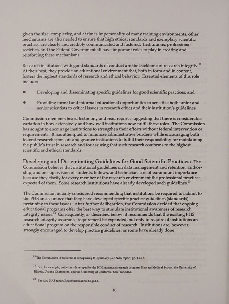 given the size, complexity, and at times impersonality of many training environments, other mechanisms are also needed to ensure that high ethical standards and exemplary scientific practices are clearly and credibly communicated and fostered. Institutions, professional societies, and the Federal Government all have important roles to play in creating and reinforcing these mechanisms. Research institutions with good standards of conduct are the backbone of research integrity.” At their best, they provide an educational environment that, both in form and in content, fosters the highest standards of research and ethical behavior. Essential elements of this role include: @ Developing and disseminating specific guidelines for good scientific practices; and @ Providing formal and informal educational opportunities to sensitize both junior and senior scientists to critical issues in research ethics and their institution’s guidelines. Commission members heard testimony and read reports suggesting that there is considerable variation in how extensively and how well institutions now fulfill these roles. The Commission has sought to encourage institutions to strengthen their efforts without federal intervention or requirements. It has attempted to minimize administrative burdens while encouraging both federal research sponsors and grantee institutions to fulfill their responsibility for maintaining the public’s trust in research and for assuring that such research conforms to the highest scientific and ethical standards. Developing and Disseminating Guidelines for Good Scientific Practices: The Commission believes that institutional guidelines on data management and retention, author- ship, and on supervision of students, fellows, and technicians are of paramount importance because they clarify for every member of the research environment the professional practices expected of them. Some research institutions have already developed such guidelines.” The Commission initially considered recommending that institutions be required to submit to the PHS an assurance that they have developed specific practice guidelines (standards) pertaining to these issues. After further deliberation, the Commission decided that ongoing educational programs offer the best way to stimulate institutional awareness of research integrity issues.“ Consequently, as described below, it recommends that the existing PHS research integrity assurance requirement be expanded, but only to require of institutions an educational program on the responsible conduct of research. Institutions are, however, strongly encouraged to develop practice guidelines, as some have already done. 22 Secon f He A tebe The Commission is not alone in recognizing this primacy. See NAS report, pp. 13-15. = See, for example, guidelines developed by the NIH intramural research program, Harvard Medical School, the University of Illinois, Urbana-Champaign, and the University of California, San Francisco. 24 See also NAS report Recommendation #2, p.13.