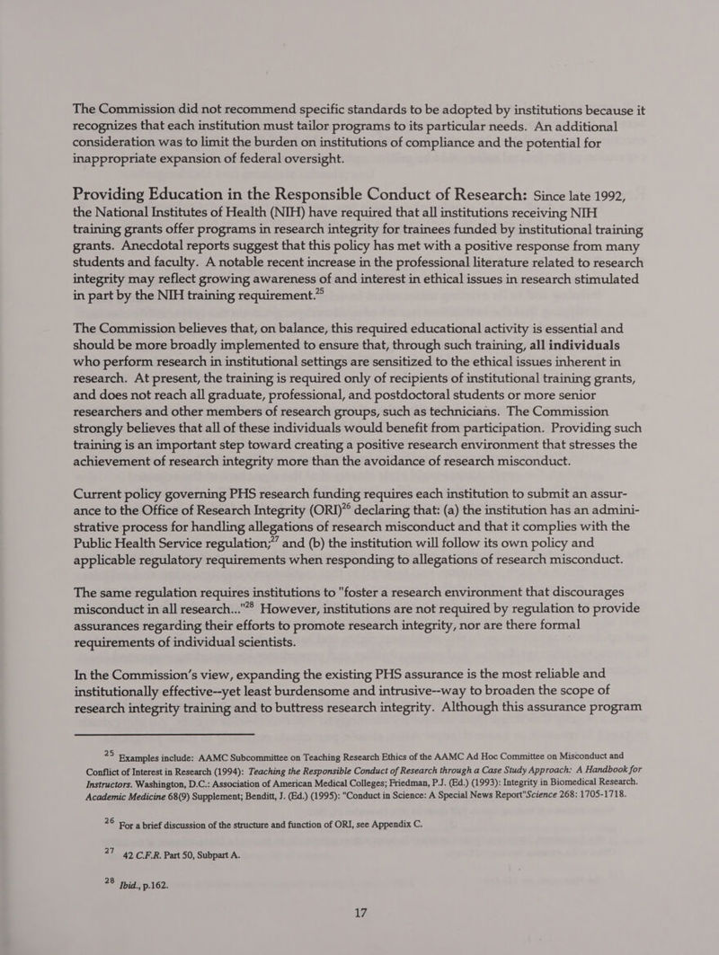 The Commission did not recommend specific standards to be adopted by institutions because it recognizes that each institution must tailor programs to its particular needs. An additional consideration was to limit the burden on institutions of compliance and the potential for inappropriate expansion of federal oversight. Providing Education in the Responsible Conduct of Research: Since late 1992, the National Institutes of Health (NIH) have required that all institutions receiving NIH training grants offer programs in research integrity for trainees funded by institutional training grants. Anecdotal reports suggest that this policy has met with a positive response from many students and faculty. A notable recent increase in the professional literature related to research integrity may reflect growing awareness of and interest in ethical issues in research stimulated in part by the NIH training requirement.” The Commission believes that, on balance, this required educational activity is essential and should be more broadly implemented to ensure that, through such training, all individuals who perform research in institutional settings are sensitized to the ethical issues inherent in research. At present, the training is required only of recipients of institutional training grants, and does not reach all graduate, professional, and postdoctoral students or more senior researchers and other members of research groups, such as technicians. The Commission strongly believes that all of these individuals would benefit from participation. Providing such training is an important step toward creating a positive research environment that stresses the achievement of research integrity more than the avoidance of research misconduct. Current policy governing PHS research funding requires each institution to submit an assur- ance to the Office of Research Integrity (ORI)”® declaring that: (a) the institution has an admini- strative process for handling allegations of research misconduct and that it complies with the Public Health Service regulation;” and (b) the institution will follow its own policy and applicable regulatory requirements when responding to allegations of research misconduct. The same regulation requires institutions to foster a research environment that discourages misconduct in all research...* However, institutions are not required by regulation to provide assurances regarding their efforts to promote research integrity, nor are there formal requirements of individual scientists. In the Commission’s view, expanding the existing PHS assurance is the most reliable and institutionally effective--yet least burdensome and intrusive--way to broaden the scope of research integrity training and to buttress research integrity. Although this assurance program ¥3 Examples include: AAMC Subcommittee on Teaching Research Ethics of the AAMC Ad Hoc Committee on Misconduct and Conflict of Interest in Research (1994): Teaching the Responsible Conduct of Research through a Case Study Approach: A Handbook for Instructors. Washington, D.C.: Association of American Medical Colleges; Friedman, P.J. (Ed.) (1993): Integrity in Biomedical Research. Academic Medicine 68(9) Supplement; Benditt, J. (Ed.) (1995): Conduct in Science: A Special News ReportScience 268: 1705-1718. 26 For a brief discussion of the structure and function of ORI, see Appendix C. 27 42 C.F.R. Part 50, Subpart A. 28 hid. p.162. 1%